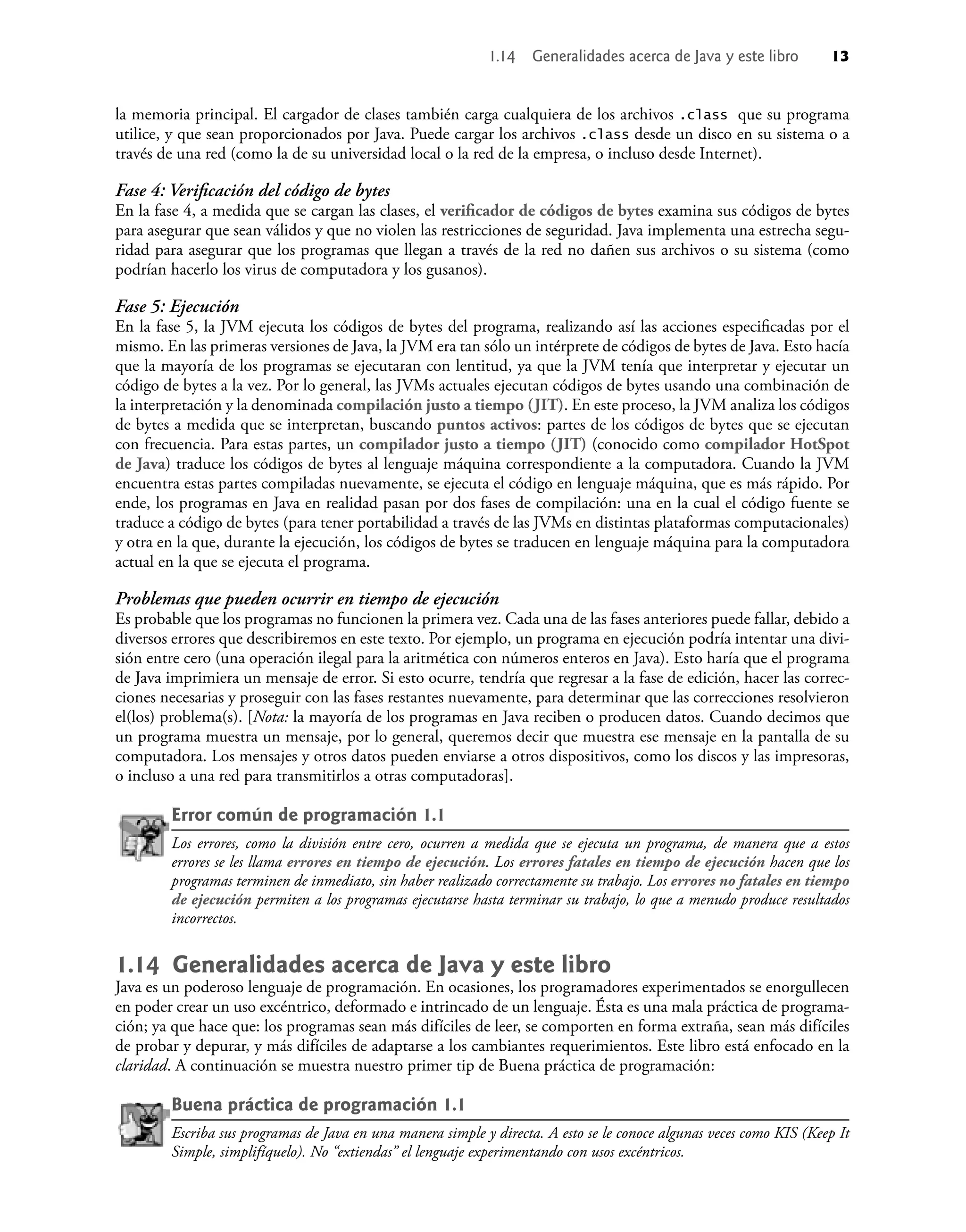 la memoria principal. El cargador de clases también carga cualquiera de los archivos .class que su programa
utilice, y que sean proporcionados por Java. Puede cargar los archivos .class desde un disco en su sistema o a
través de una red (como la de su universidad local o la red de la empresa, o incluso desde Internet).
Fase 4: Veriﬁcación del código de bytes
En la fase 4, a medida que se cargan las clases, el veriﬁcador de códigos de bytes examina sus códigos de bytes
para asegurar que sean válidos y que no violen las restricciones de seguridad. Java implementa una estrecha segu-
ridad para asegurar que los programas que llegan a través de la red no dañen sus archivos o su sistema (como
podrían hacerlo los virus de computadora y los gusanos).
Fase 5: Ejecución
En la fase 5, la JVM ejecuta los códigos de bytes del programa, realizando así las acciones especiﬁcadas por el
mismo. En las primeras versiones de Java, la JVM era tan sólo un intérprete de códigos de bytes de Java. Esto hacía
que la mayoría de los programas se ejecutaran con lentitud, ya que la JVM tenía que interpretar y ejecutar un
código de bytes a la vez. Por lo general, las JVMs actuales ejecutan códigos de bytes usando una combinación de
la interpretación y la denominada compilación justo a tiempo (JIT). En este proceso, la JVM analiza los códigos
de bytes a medida que se interpretan, buscando puntos activos: partes de los códigos de bytes que se ejecutan
con frecuencia. Para estas partes, un compilador justo a tiempo (JIT) (conocido como compilador HotSpot
de Java) traduce los códigos de bytes al lenguaje máquina correspondiente a la computadora. Cuando la JVM
encuentra estas partes compiladas nuevamente, se ejecuta el código en lenguaje máquina, que es más rápido. Por
ende, los programas en Java en realidad pasan por dos fases de compilación: una en la cual el código fuente se
traduce a código de bytes (para tener portabilidad a través de las JVMs en distintas plataformas computacionales)
y otra en la que, durante la ejecución, los códigos de bytes se traducen en lenguaje máquina para la computadora
actual en la que se ejecuta el programa.
Problemas que pueden ocurrir en tiempo de ejecución
Es probable que los programas no funcionen la primera vez. Cada una de las fases anteriores puede fallar, debido a
diversos errores que describiremos en este texto. Por ejemplo, un programa en ejecución podría intentar una divi-
sión entre cero (una operación ilegal para la aritmética con números enteros en Java). Esto haría que el programa
de Java imprimiera un mensaje de error. Si esto ocurre, tendría que regresar a la fase de edición, hacer las correc-
ciones necesarias y proseguir con las fases restantes nuevamente, para determinar que las correcciones resolvieron
el(los) problema(s). [Nota: la mayoría de los programas en Java reciben o producen datos. Cuando decimos que
un programa muestra un mensaje, por lo general, queremos decir que muestra ese mensaje en la pantalla de su
computadora. Los mensajes y otros datos pueden enviarse a otros dispositivos, como los discos y las impresoras,
o incluso a una red para transmitirlos a otras computadoras].
Error común de programación 1.1
Los errores, como la división entre cero, ocurren a medida que se ejecuta un programa, de manera que a estos
errores se les llama errores en tiempo de ejecución. Los errores fatales en tiempo de ejecución hacen que los
programas terminen de inmediato, sin haber realizado correctamente su trabajo. Los errores no fatales en tiempo
de ejecución permiten a los programas ejecutarse hasta terminar su trabajo, lo que a menudo produce resultados
incorrectos.
1.14 Generalidades acerca de Java y este libro
Java es un poderoso lenguaje de programación. En ocasiones, los programadores experimentados se enorgullecen
en poder crear un uso excéntrico, deformado e intrincado de un lenguaje. Ésta es una mala práctica de programa-
ción; ya que hace que: los programas sean más difíciles de leer, se comporten en forma extraña, sean más difíciles
de probar y depurar, y más difíciles de adaptarse a los cambiantes requerimientos. Este libro está enfocado en la
claridad. A continuación se muestra nuestro primer tip de Buena práctica de programación:
Buena práctica de programación 1.1
Escriba sus programas de Java en una manera simple y directa. A esto se le conoce algunas veces como KIS (Keep It
Simple, simplifíquelo). No “extiendas” el lenguaje experimentando con usos excéntricos.
1.14 Generalidades acerca de Java y este libro 13
 