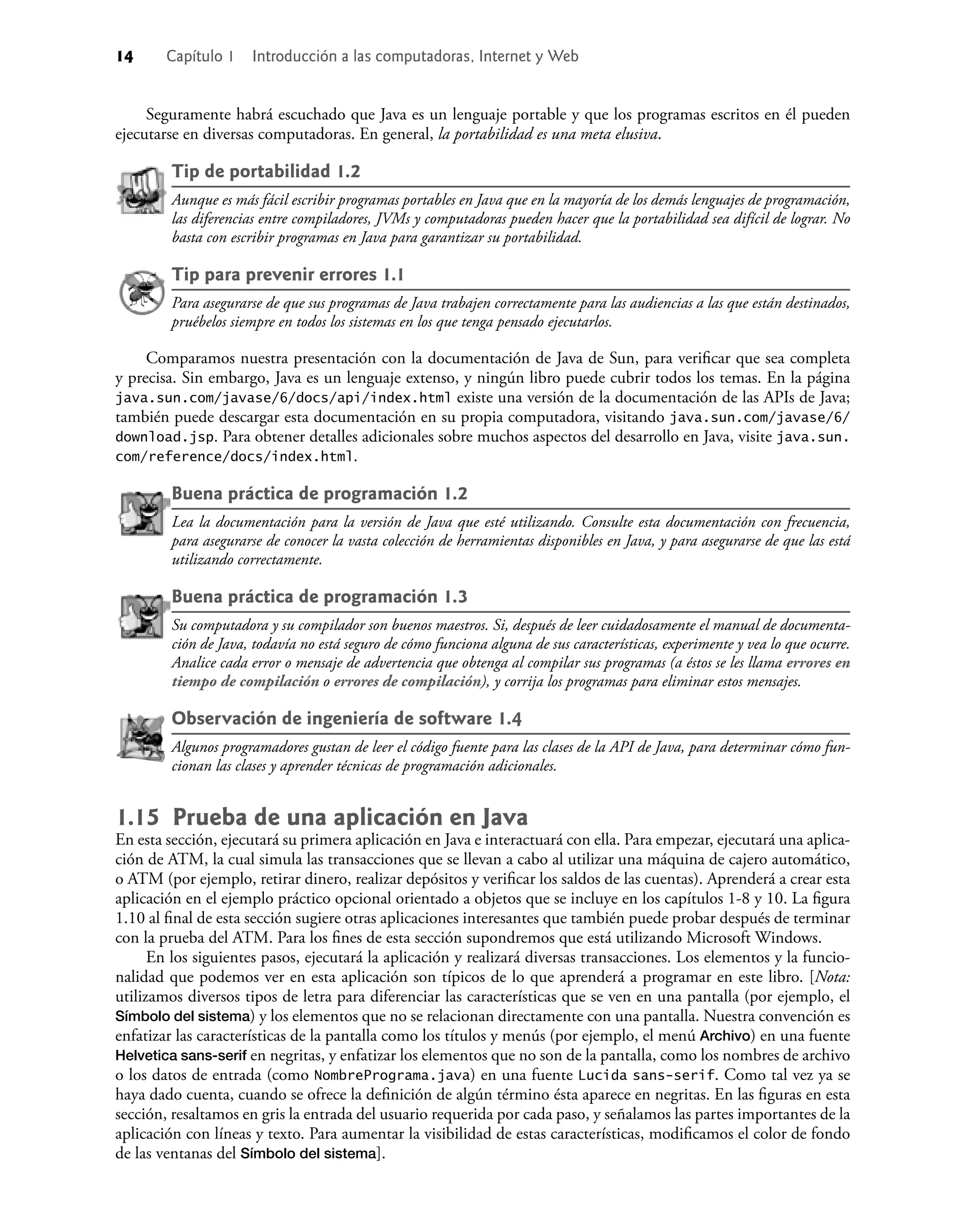14 Capítulo 1 Introducción a las computadoras, Internet y Web
Seguramente habrá escuchado que Java es un lenguaje portable y que los programas escritos en él pueden
ejecutarse en diversas computadoras. En general, la portabilidad es una meta elusiva.
Tip de portabilidad 1.2
Aunque es más fácil escribir programas portables en Java que en la mayoría de los demás lenguajes de programación,
las diferencias entre compiladores, JVMs y computadoras pueden hacer que la portabilidad sea difícil de lograr. No
basta con escribir programas en Java para garantizar su portabilidad.
Tip para prevenir errores 1.1
Para asegurarse de que sus programas de Java trabajen correctamente para las audiencias a las que están destinados,
pruébelos siempre en todos los sistemas en los que tenga pensado ejecutarlos.
Comparamos nuestra presentación con la documentación de Java de Sun, para veriﬁcar que sea completa
y precisa. Sin embargo, Java es un lenguaje extenso, y ningún libro puede cubrir todos los temas. En la página
java.sun.com/javase/6/docs/api/index.html existe una versión de la documentación de las APIs de Java;
también puede descargar esta documentación en su propia computadora, visitando java.sun.com/javase/6/
download.jsp. Para obtener detalles adicionales sobre muchos aspectos del desarrollo en Java, visite java.sun.
com/reference/docs/index.html.
Buena práctica de programación 1.2
Lea la documentación para la versión de Java que esté utilizando. Consulte esta documentación con frecuencia,
para asegurarse de conocer la vasta colección de herramientas disponibles en Java, y para asegurarse de que las está
utilizando correctamente.
Buena práctica de programación 1.3
Su computadora y su compilador son buenos maestros. Si, después de leer cuidadosamente el manual de documenta-
ción de Java, todavía no está seguro de cómo funciona alguna de sus características, experimente y vea lo que ocurre.
Analice cada error o mensaje de advertencia que obtenga al compilar sus programas (a éstos se les llama errores en
tiempo de compilación o errores de compilación), y corrija los programas para eliminar estos mensajes.
Observación de ingeniería de software 1.4
Algunos programadores gustan de leer el código fuente para las clases de la API de Java, para determinar cómo fun-
cionan las clases y aprender técnicas de programación adicionales.
1.15 Prueba de una aplicación en Java
En esta sección, ejecutará su primera aplicación en Java e interactuará con ella. Para empezar, ejecutará una aplica-
ción de ATM, la cual simula las transacciones que se llevan a cabo al utilizar una máquina de cajero automático,
o ATM (por ejemplo, retirar dinero, realizar depósitos y veriﬁcar los saldos de las cuentas). Aprenderá a crear esta
aplicación en el ejemplo práctico opcional orientado a objetos que se incluye en los capítulos 1-8 y 10. La ﬁgura
1.10 al ﬁnal de esta sección sugiere otras aplicaciones interesantes que también puede probar después de terminar
con la prueba del ATM. Para los ﬁnes de esta sección supondremos que está utilizando Microsoft Windows.
En los siguientes pasos, ejecutará la aplicación y realizará diversas transacciones. Los elementos y la funcio-
nalidad que podemos ver en esta aplicación son típicos de lo que aprenderá a programar en este libro. [Nota:
utilizamos diversos tipos de letra para diferenciar las características que se ven en una pantalla (por ejemplo, el
Símbolo del sistema) y los elementos que no se relacionan directamente con una pantalla. Nuestra convención es
enfatizar las características de la pantalla como los títulos y menús (por ejemplo, el menú Archivo) en una fuente
Helvetica sans-serif en negritas, y enfatizar los elementos que no son de la pantalla, como los nombres de archivo
o los datos de entrada (como NombrePrograma.java) en una fuente Lucida sans-serif. Como tal vez ya se
haya dado cuenta, cuando se ofrece la deﬁnición de algún término ésta aparece en negritas. En las ﬁguras en esta
sección, resaltamos en gris la entrada del usuario requerida por cada paso, y señalamos las partes importantes de la
aplicación con líneas y texto. Para aumentar la visibilidad de estas características, modiﬁcamos el color de fondo
de las ventanas del Símbolo del sistema].
 
