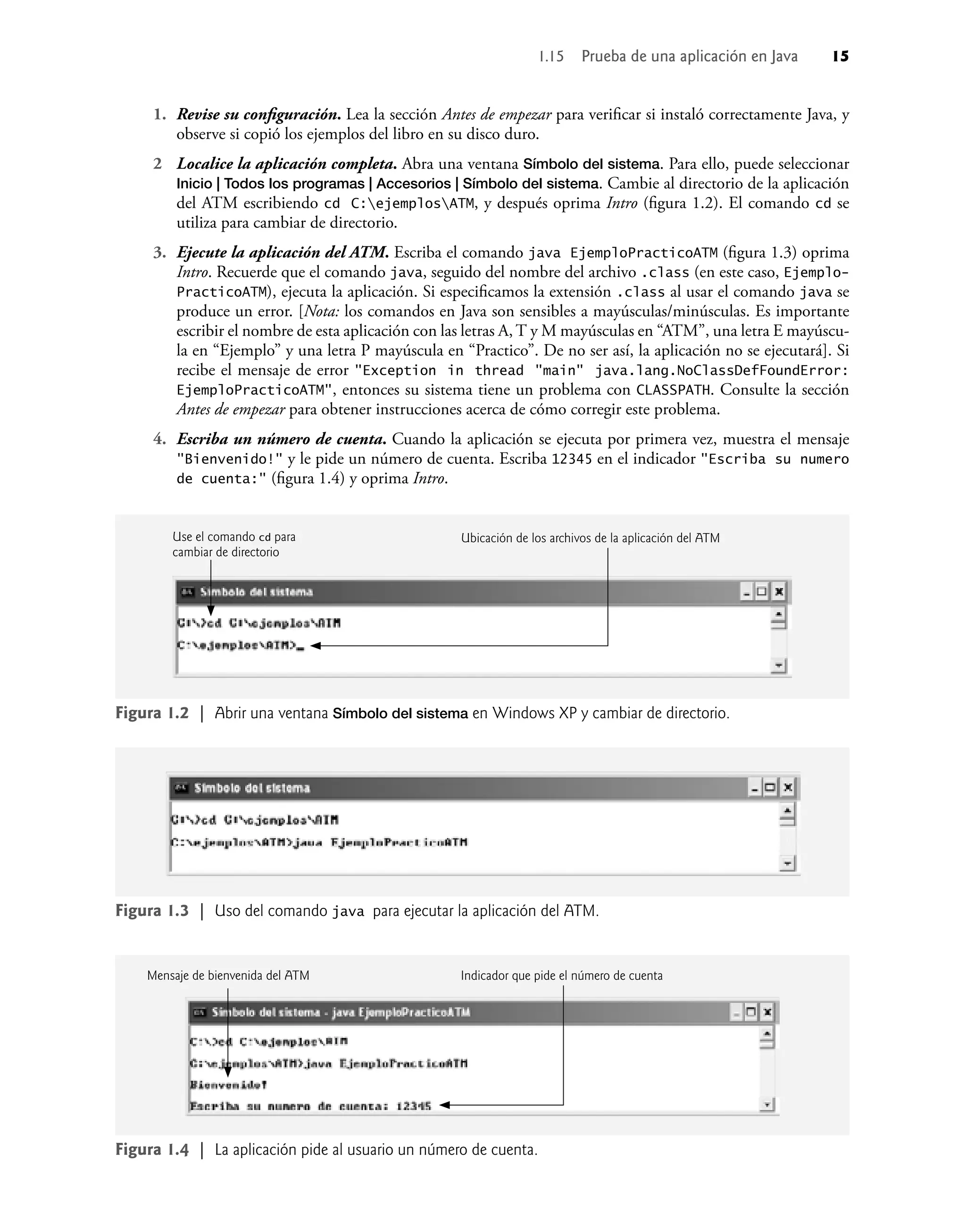 1. Revise su conﬁguración. Lea la sección Antes de empezar para veriﬁcar si instaló correctamente Java, y
observe si copió los ejemplos del libro en su disco duro.
2 Localice la aplicación completa. Abra una ventana Símbolo del sistema. Para ello, puede seleccionar
Inicio | Todos los programas | Accesorios | Símbolo del sistema. Cambie al directorio de la aplicación
del ATM escribiendo cd C:ejemplosATM, y después oprima Intro (ﬁgura 1.2). El comando cd se
utiliza para cambiar de directorio.
3. Ejecute la aplicación del ATM. Escriba el comando java EjemploPracticoATM (ﬁgura 1.3) oprima
Intro. Recuerde que el comando java, seguido del nombre del archivo .class (en este caso, Ejemplo-
PracticoATM), ejecuta la aplicación. Si especiﬁcamos la extensión .class al usar el comando java se
produce un error. [Nota: los comandos en Java son sensibles a mayúsculas/minúsculas. Es importante
escribir el nombre de esta aplicación con las letras A, T y M mayúsculas en “ATM”, una letra E mayúscu-
la en “Ejemplo” y una letra P mayúscula en “Practico”. De no ser así, la aplicación no se ejecutará]. Si
recibe el mensaje de error "Exception in thread "main" java.lang.NoClassDefFoundError:
EjemploPracticoATM", entonces su sistema tiene un problema con CLASSPATH. Consulte la sección
Antes de empezar para obtener instrucciones acerca de cómo corregir este problema.
4. Escriba un número de cuenta. Cuando la aplicación se ejecuta por primera vez, muestra el mensaje
"Bienvenido!" y le pide un número de cuenta. Escriba 12345 en el indicador "Escriba su numero
de cuenta:" (ﬁgura 1.4) y oprima Intro.
Use el comando cd para
cambiar de directorio
Ubicación de los archivos de la aplicación del ATM
Figura 1.2 | Abrir una ventana Símbolo del sistema en Windows XP y cambiar de directorio.
Figura 1.3 | Uso del comando java para ejecutar la aplicación del ATM.
Figura 1.4 | La aplicación pide al usuario un número de cuenta.
1.15 Prueba de una aplicación en Java 15
Mensaje de bienvenida del ATM Indicador que pide el número de cuenta
 