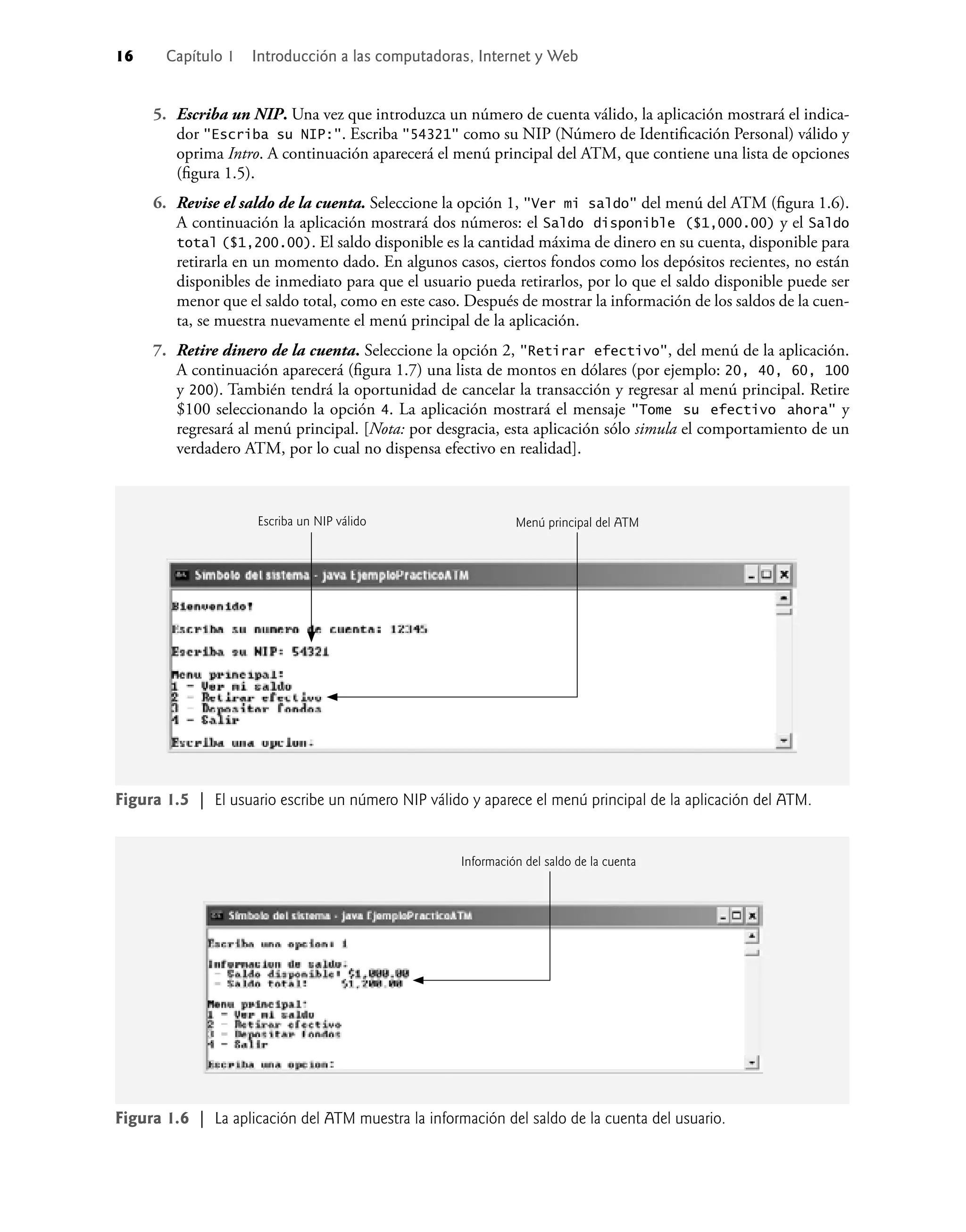 16 Capítulo 1 Introducción a las computadoras, Internet y Web
5. Escriba un NIP. Una vez que introduzca un número de cuenta válido, la aplicación mostrará el indica-
dor "Escriba su NIP:". Escriba "54321" como su NIP (Número de Identiﬁcación Personal) válido y
oprima Intro. A continuación aparecerá el menú principal del ATM, que contiene una lista de opciones
(ﬁgura 1.5).
6. Revise el saldo de la cuenta. Seleccione la opción 1, "Ver mi saldo" del menú del ATM (ﬁgura 1.6).
A continuación la aplicación mostrará dos números: el Saldo disponible ($1,000.00) y el Saldo
total ($1,200.00). El saldo disponible es la cantidad máxima de dinero en su cuenta, disponible para
retirarla en un momento dado. En algunos casos, ciertos fondos como los depósitos recientes, no están
disponibles de inmediato para que el usuario pueda retirarlos, por lo que el saldo disponible puede ser
menor que el saldo total, como en este caso. Después de mostrar la información de los saldos de la cuen-
ta, se muestra nuevamente el menú principal de la aplicación.
7. Retire dinero de la cuenta. Seleccione la opción 2, "Retirar efectivo", del menú de la aplicación.
A continuación aparecerá (ﬁgura 1.7) una lista de montos en dólares (por ejemplo: 20, 40, 60, 100
y 200). También tendrá la oportunidad de cancelar la transacción y regresar al menú principal. Retire
$100 seleccionando la opción 4. La aplicación mostrará el mensaje "Tome su efectivo ahora" y
regresará al menú principal. [Nota: por desgracia, esta aplicación sólo simula el comportamiento de un
verdadero ATM, por lo cual no dispensa efectivo en realidad].
Figura 1.6 | La aplicación del ATM muestra la información del saldo de la cuenta del usuario.
Figura 1.5 | El usuario escribe un número NIP válido y aparece el menú principal de la aplicación del ATM.
Escriba un NIP válido Menú principal del ATM
Información del saldo de la cuenta
 