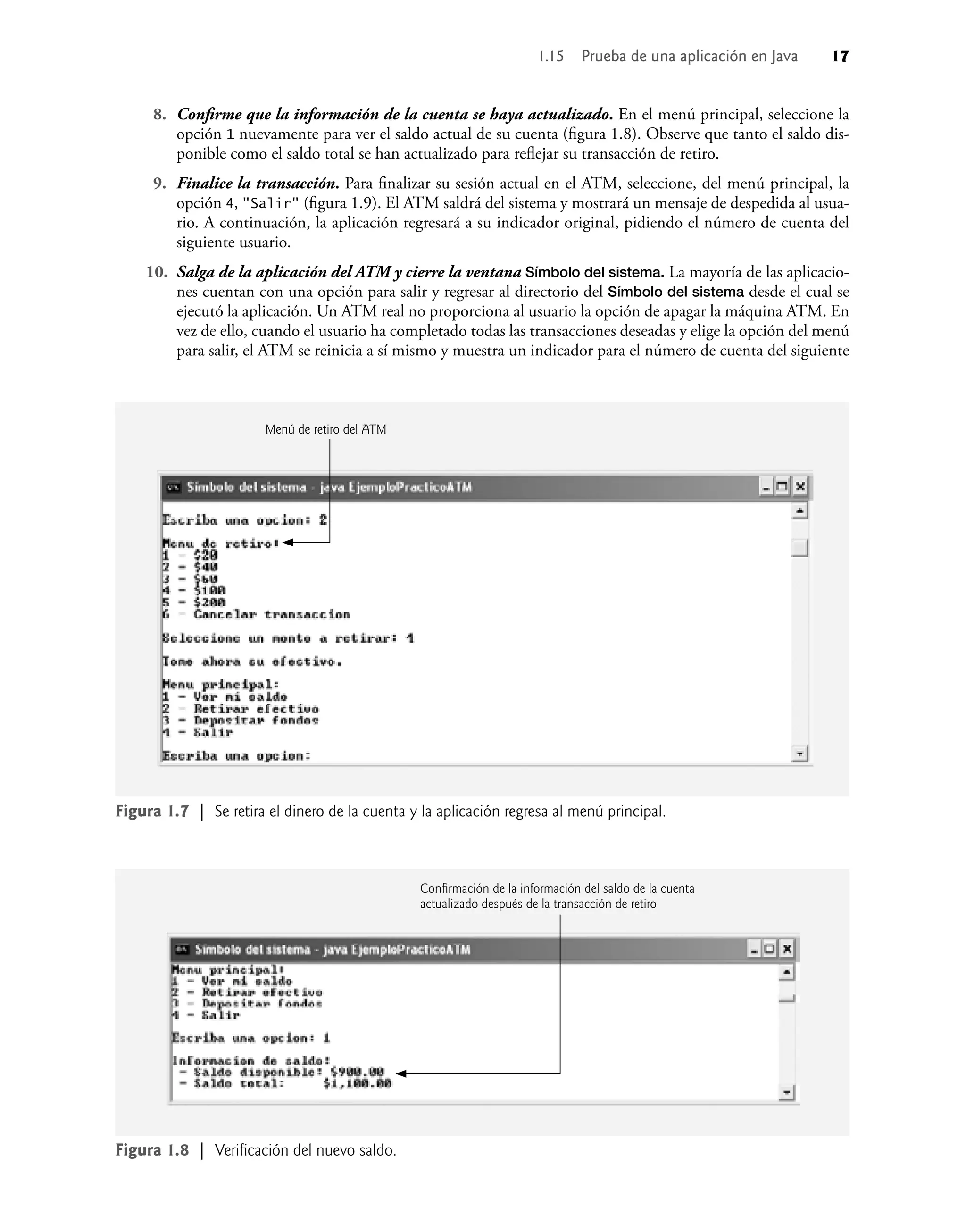 8. Conﬁrme que la información de la cuenta se haya actualizado. En el menú principal, seleccione la
opción 1 nuevamente para ver el saldo actual de su cuenta (ﬁgura 1.8). Observe que tanto el saldo dis-
ponible como el saldo total se han actualizado para reﬂejar su transacción de retiro.
9. Finalice la transacción. Para ﬁnalizar su sesión actual en el ATM, seleccione, del menú principal, la
opción 4, "Salir" (ﬁgura 1.9). El ATM saldrá del sistema y mostrará un mensaje de despedida al usua-
rio. A continuación, la aplicación regresará a su indicador original, pidiendo el número de cuenta del
siguiente usuario.
10. Salga de la aplicación del ATM y cierre la ventana Símbolo del sistema. La mayoría de las aplicacio-
nes cuentan con una opción para salir y regresar al directorio del Símbolo del sistema desde el cual se
ejecutó la aplicación. Un ATM real no proporciona al usuario la opción de apagar la máquina ATM. En
vez de ello, cuando el usuario ha completado todas las transacciones deseadas y elige la opción del menú
para salir, el ATM se reinicia a sí mismo y muestra un indicador para el número de cuenta del siguiente
Figura 1.7 | Se retira el dinero de la cuenta y la aplicación regresa al menú principal.
Figura 1.8 | Veriﬁcación del nuevo saldo.
1.15 Prueba de una aplicación en Java 17
Menú de retiro del ATM
Conﬁrmación de la información del saldo de la cuenta
actualizado después de la transacción de retiro
 
