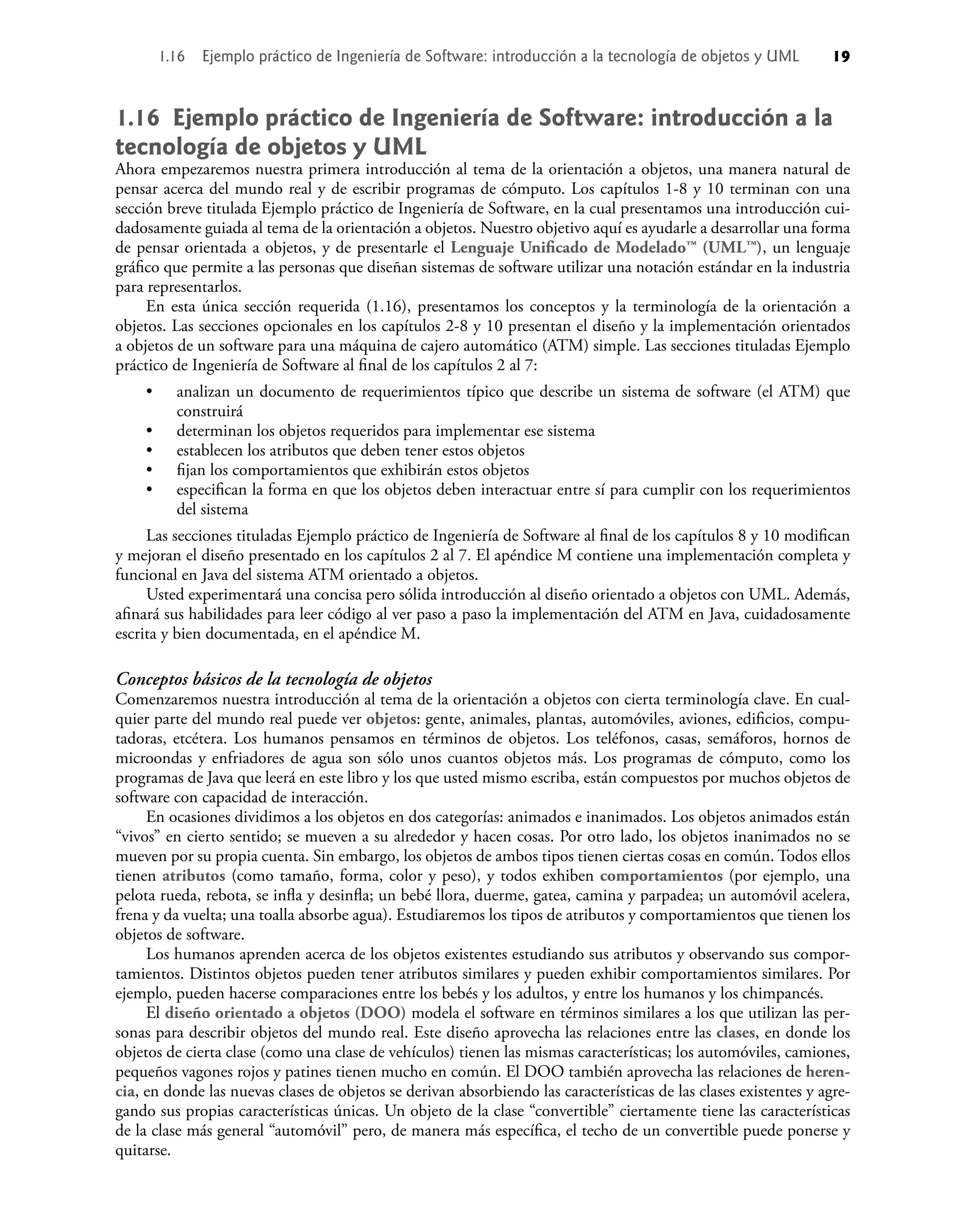 1.16 Ejemplo práctico de Ingeniería de Software: introducción a la
tecnología de objetos y UML
Ahora empezaremos nuestra primera introducción al tema de la orientación a objetos, una manera natural de
pensar acerca del mundo real y de escribir programas de cómputo. Los capítulos 1-8 y 10 terminan con una
sección breve titulada Ejemplo práctico de Ingeniería de Software, en la cual presentamos una introducción cui-
dadosamente guiada al tema de la orientación a objetos. Nuestro objetivo aquí es ayudarle a desarrollar una forma
de pensar orientada a objetos, y de presentarle el Lenguaje Uniﬁcado de Modelado™ (UML™), un lenguaje
gráﬁco que permite a las personas que diseñan sistemas de software utilizar una notación estándar en la industria
para representarlos.
En esta única sección requerida (1.16), presentamos los conceptos y la terminología de la orientación a
objetos. Las secciones opcionales en los capítulos 2-8 y 10 presentan el diseño y la implementación orientados
a objetos de un software para una máquina de cajero automático (ATM) simple. Las secciones tituladas Ejemplo
práctico de Ingeniería de Software al ﬁnal de los capítulos 2 al 7:
analizan un documento de requerimientos típico que describe un sistema de software (el ATM) que
construirá
determinan los objetos requeridos para implementar ese sistema
establecen los atributos que deben tener estos objetos
ﬁjan los comportamientos que exhibirán estos objetos
especiﬁcan la forma en que los objetos deben interactuar entre sí para cumplir con los requerimientos
del sistema
Las secciones tituladas Ejemplo práctico de Ingeniería de Software al ﬁnal de los capítulos 8 y 10 modiﬁcan
y mejoran el diseño presentado en los capítulos 2 al 7. El apéndice M contiene una implementación completa y
funcional en Java del sistema ATM orientado a objetos.
Usted experimentará una concisa pero sólida introducción al diseño orientado a objetos con UML. Además,
aﬁnará sus habilidades para leer código al ver paso a paso la implementación del ATM en Java, cuidadosamente
escrita y bien documentada, en el apéndice M.
Conceptos básicos de la tecnología de objetos
Comenzaremos nuestra introducción al tema de la orientación a objetos con cierta terminología clave. En cual-
quier parte del mundo real puede ver objetos: gente, animales, plantas, automóviles, aviones, ediﬁcios, compu-
tadoras, etcétera. Los humanos pensamos en términos de objetos. Los teléfonos, casas, semáforos, hornos de
microondas y enfriadores de agua son sólo unos cuantos objetos más. Los programas de cómputo, como los
programas de Java que leerá en este libro y los que usted mismo escriba, están compuestos por muchos objetos de
software con capacidad de interacción.
En ocasiones dividimos a los objetos en dos categorías: animados e inanimados. Los objetos animados están
“vivos” en cierto sentido; se mueven a su alrededor y hacen cosas. Por otro lado, los objetos inanimados no se
mueven por su propia cuenta. Sin embargo, los objetos de ambos tipos tienen ciertas cosas en común. Todos ellos
tienen atributos (como tamaño, forma, color y peso), y todos exhiben comportamientos (por ejemplo, una
pelota rueda, rebota, se inﬂa y desinﬂa; un bebé llora, duerme, gatea, camina y parpadea; un automóvil acelera,
frena y da vuelta; una toalla absorbe agua). Estudiaremos los tipos de atributos y comportamientos que tienen los
objetos de software.
Los humanos aprenden acerca de los objetos existentes estudiando sus atributos y observando sus compor-
tamientos. Distintos objetos pueden tener atributos similares y pueden exhibir comportamientos similares. Por
ejemplo, pueden hacerse comparaciones entre los bebés y los adultos, y entre los humanos y los chimpancés.
El diseño orientado a objetos (DOO) modela el software en términos similares a los que utilizan las per-
sonas para describir objetos del mundo real. Este diseño aprovecha las relaciones entre las clases, en donde los
objetos de cierta clase (como una clase de vehículos) tienen las mismas características; los automóviles, camiones,
pequeños vagones rojos y patines tienen mucho en común. El DOO también aprovecha las relaciones de heren-
cia, en donde las nuevas clases de objetos se derivan absorbiendo las características de las clases existentes y agre-
gando sus propias características únicas. Un objeto de la clase “convertible” ciertamente tiene las características
de la clase más general “automóvil” pero, de manera más especíﬁca, el techo de un convertible puede ponerse y
quitarse.
•
•
•
•
•
1.16 Ejemplo práctico de Ingeniería de Software: introducción a la tecnología de objetos y UML 19
 