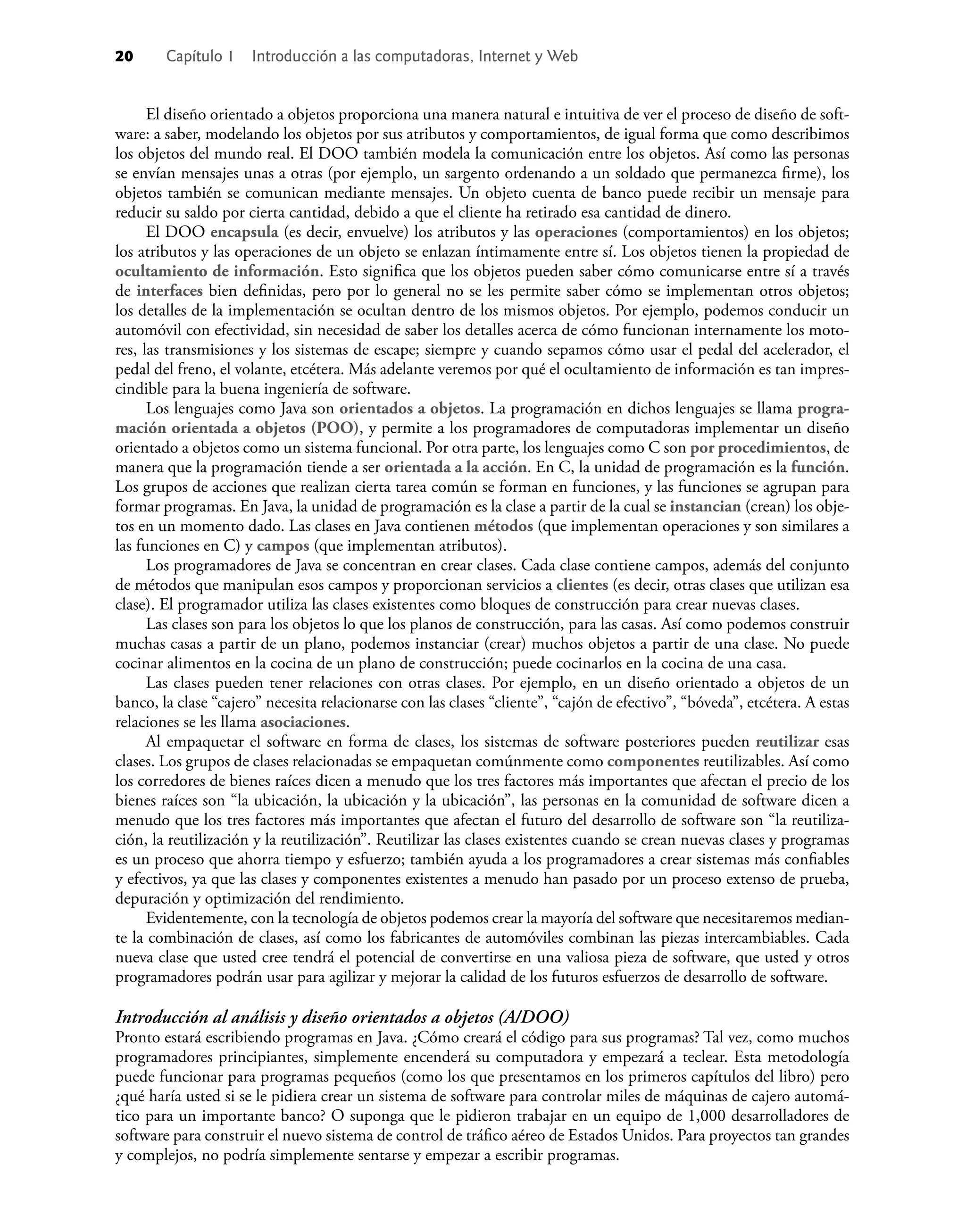 20 Capítulo 1 Introducción a las computadoras, Internet y Web
El diseño orientado a objetos proporciona una manera natural e intuitiva de ver el proceso de diseño de soft-
ware: a saber, modelando los objetos por sus atributos y comportamientos, de igual forma que como describimos
los objetos del mundo real. El DOO también modela la comunicación entre los objetos. Así como las personas
se envían mensajes unas a otras (por ejemplo, un sargento ordenando a un soldado que permanezca ﬁrme), los
objetos también se comunican mediante mensajes. Un objeto cuenta de banco puede recibir un mensaje para
reducir su saldo por cierta cantidad, debido a que el cliente ha retirado esa cantidad de dinero.
El DOO encapsula (es decir, envuelve) los atributos y las operaciones (comportamientos) en los objetos;
los atributos y las operaciones de un objeto se enlazan íntimamente entre sí. Los objetos tienen la propiedad de
ocultamiento de información. Esto signiﬁca que los objetos pueden saber cómo comunicarse entre sí a través
de interfaces bien deﬁnidas, pero por lo general no se les permite saber cómo se implementan otros objetos;
los detalles de la implementación se ocultan dentro de los mismos objetos. Por ejemplo, podemos conducir un
automóvil con efectividad, sin necesidad de saber los detalles acerca de cómo funcionan internamente los moto-
res, las transmisiones y los sistemas de escape; siempre y cuando sepamos cómo usar el pedal del acelerador, el
pedal del freno, el volante, etcétera. Más adelante veremos por qué el ocultamiento de información es tan impres-
cindible para la buena ingeniería de software.
Los lenguajes como Java son orientados a objetos. La programación en dichos lenguajes se llama progra-
mación orientada a objetos (POO), y permite a los programadores de computadoras implementar un diseño
orientado a objetos como un sistema funcional. Por otra parte, los lenguajes como C son por procedimientos, de
manera que la programación tiende a ser orientada a la acción. En C, la unidad de programación es la función.
Los grupos de acciones que realizan cierta tarea común se forman en funciones, y las funciones se agrupan para
formar programas. En Java, la unidad de programación es la clase a partir de la cual se instancian (crean) los obje-
tos en un momento dado. Las clases en Java contienen métodos (que implementan operaciones y son similares a
las funciones en C) y campos (que implementan atributos).
Los programadores de Java se concentran en crear clases. Cada clase contiene campos, además del conjunto
de métodos que manipulan esos campos y proporcionan servicios a clientes (es decir, otras clases que utilizan esa
clase). El programador utiliza las clases existentes como bloques de construcción para crear nuevas clases.
Las clases son para los objetos lo que los planos de construcción, para las casas. Así como podemos construir
muchas casas a partir de un plano, podemos instanciar (crear) muchos objetos a partir de una clase. No puede
cocinar alimentos en la cocina de un plano de construcción; puede cocinarlos en la cocina de una casa.
Las clases pueden tener relaciones con otras clases. Por ejemplo, en un diseño orientado a objetos de un
banco, la clase “cajero” necesita relacionarse con las clases “cliente”, “cajón de efectivo”, “bóveda”, etcétera. A estas
relaciones se les llama asociaciones.
Al empaquetar el software en forma de clases, los sistemas de software posteriores pueden reutilizar esas
clases. Los grupos de clases relacionadas se empaquetan comúnmente como componentes reutilizables. Así como
los corredores de bienes raíces dicen a menudo que los tres factores más importantes que afectan el precio de los
bienes raíces son “la ubicación, la ubicación y la ubicación”, las personas en la comunidad de software dicen a
menudo que los tres factores más importantes que afectan el futuro del desarrollo de software son “la reutiliza-
ción, la reutilización y la reutilización”. Reutilizar las clases existentes cuando se crean nuevas clases y programas
es un proceso que ahorra tiempo y esfuerzo; también ayuda a los programadores a crear sistemas más conﬁables
y efectivos, ya que las clases y componentes existentes a menudo han pasado por un proceso extenso de prueba,
depuración y optimización del rendimiento.
Evidentemente, con la tecnología de objetos podemos crear la mayoría del software que necesitaremos median-
te la combinación de clases, así como los fabricantes de automóviles combinan las piezas intercambiables. Cada
nueva clase que usted cree tendrá el potencial de convertirse en una valiosa pieza de software, que usted y otros
programadores podrán usar para agilizar y mejorar la calidad de los futuros esfuerzos de desarrollo de software.
Introducción al análisis y diseño orientados a objetos (A/DOO)
Pronto estará escribiendo programas en Java. ¿Cómo creará el código para sus programas? Tal vez, como muchos
programadores principiantes, simplemente encenderá su computadora y empezará a teclear. Esta metodología
puede funcionar para programas pequeños (como los que presentamos en los primeros capítulos del libro) pero
¿qué haría usted si se le pidiera crear un sistema de software para controlar miles de máquinas de cajero automá-
tico para un importante banco? O suponga que le pidieron trabajar en un equipo de 1,000 desarrolladores de
software para construir el nuevo sistema de control de tráﬁco aéreo de Estados Unidos. Para proyectos tan grandes
y complejos, no podría simplemente sentarse y empezar a escribir programas.
 