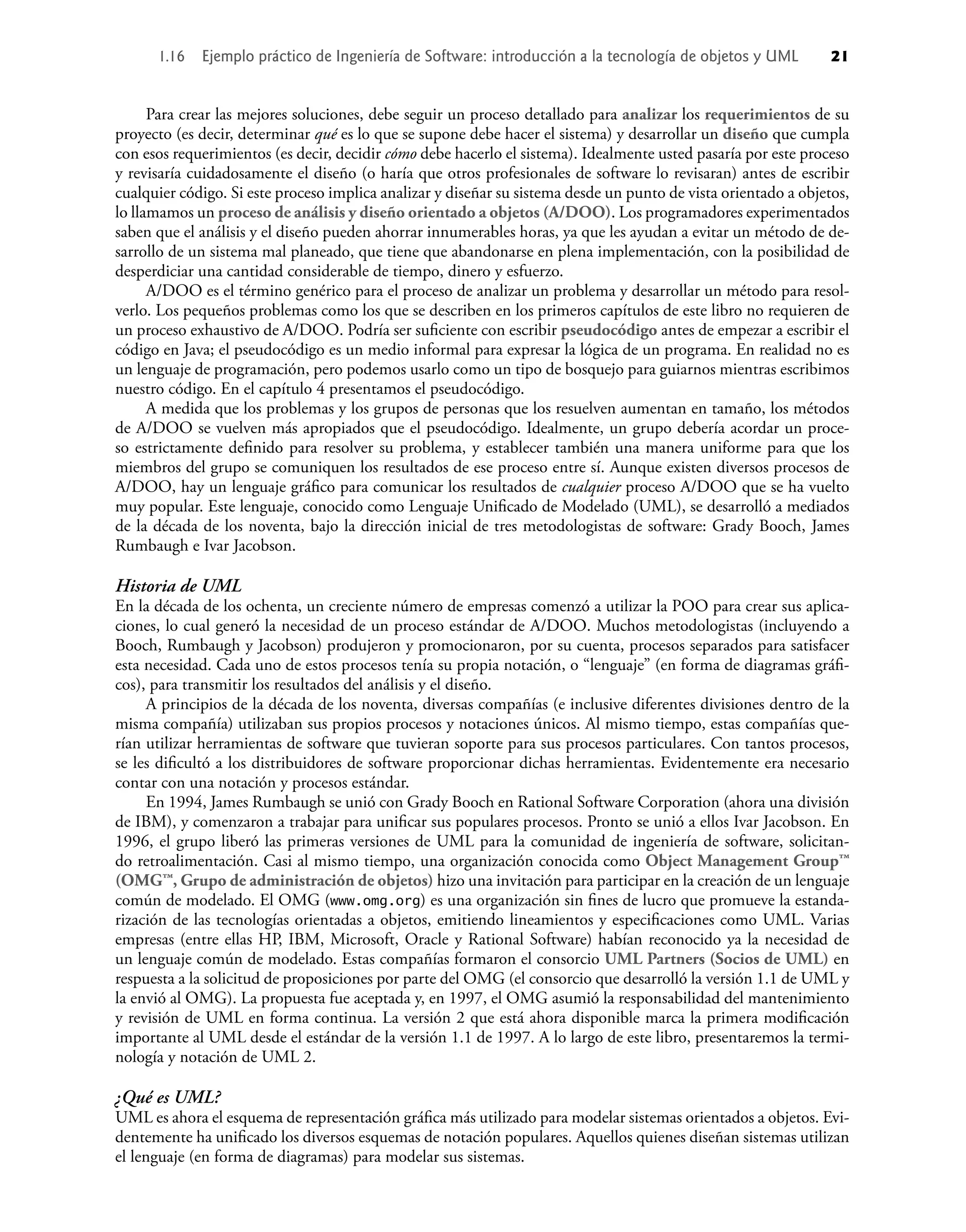 Para crear las mejores soluciones, debe seguir un proceso detallado para analizar los requerimientos de su
proyecto (es decir, determinar qué es lo que se supone debe hacer el sistema) y desarrollar un diseño que cumpla
con esos requerimientos (es decir, decidir cómo debe hacerlo el sistema). Idealmente usted pasaría por este proceso
y revisaría cuidadosamente el diseño (o haría que otros profesionales de software lo revisaran) antes de escribir
cualquier código. Si este proceso implica analizar y diseñar su sistema desde un punto de vista orientado a objetos,
lo llamamos un proceso de análisis y diseño orientado a objetos (A/DOO). Los programadores experimentados
saben que el análisis y el diseño pueden ahorrar innumerables horas, ya que les ayudan a evitar un método de de-
sarrollo de un sistema mal planeado, que tiene que abandonarse en plena implementación, con la posibilidad de
desperdiciar una cantidad considerable de tiempo, dinero y esfuerzo.
A/DOO es el término genérico para el proceso de analizar un problema y desarrollar un método para resol-
verlo. Los pequeños problemas como los que se describen en los primeros capítulos de este libro no requieren de
un proceso exhaustivo de A/DOO. Podría ser suﬁciente con escribir pseudocódigo antes de empezar a escribir el
código en Java; el pseudocódigo es un medio informal para expresar la lógica de un programa. En realidad no es
un lenguaje de programación, pero podemos usarlo como un tipo de bosquejo para guiarnos mientras escribimos
nuestro código. En el capítulo 4 presentamos el pseudocódigo.
A medida que los problemas y los grupos de personas que los resuelven aumentan en tamaño, los métodos
de A/DOO se vuelven más apropiados que el pseudocódigo. Idealmente, un grupo debería acordar un proce-
so estrictamente deﬁnido para resolver su problema, y establecer también una manera uniforme para que los
miembros del grupo se comuniquen los resultados de ese proceso entre sí. Aunque existen diversos procesos de
A/DOO, hay un lenguaje gráﬁco para comunicar los resultados de cualquier proceso A/DOO que se ha vuelto
muy popular. Este lenguaje, conocido como Lenguaje Uniﬁcado de Modelado (UML), se desarrolló a mediados
de la década de los noventa, bajo la dirección inicial de tres metodologistas de software: Grady Booch, James
Rumbaugh e Ivar Jacobson.
Historia de UML
En la década de los ochenta, un creciente número de empresas comenzó a utilizar la POO para crear sus aplica-
ciones, lo cual generó la necesidad de un proceso estándar de A/DOO. Muchos metodologistas (incluyendo a
Booch, Rumbaugh y Jacobson) produjeron y promocionaron, por su cuenta, procesos separados para satisfacer
esta necesidad. Cada uno de estos procesos tenía su propia notación, o “lenguaje” (en forma de diagramas gráﬁ-
cos), para transmitir los resultados del análisis y el diseño.
A principios de la década de los noventa, diversas compañías (e inclusive diferentes divisiones dentro de la
misma compañía) utilizaban sus propios procesos y notaciones únicos. Al mismo tiempo, estas compañías que-
rían utilizar herramientas de software que tuvieran soporte para sus procesos particulares. Con tantos procesos,
se les diﬁcultó a los distribuidores de software proporcionar dichas herramientas. Evidentemente era necesario
contar con una notación y procesos estándar.
En 1994, James Rumbaugh se unió con Grady Booch en Rational Software Corporation (ahora una división
de IBM), y comenzaron a trabajar para uniﬁcar sus populares procesos. Pronto se unió a ellos Ivar Jacobson. En
1996, el grupo liberó las primeras versiones de UML para la comunidad de ingeniería de software, solicitan-
do retroalimentación. Casi al mismo tiempo, una organización conocida como Object Management Group™
(OMG™, Grupo de administración de objetos) hizo una invitación para participar en la creación de un lenguaje
común de modelado. El OMG (www.omg.org) es una organización sin ﬁnes de lucro que promueve la estanda-
rización de las tecnologías orientadas a objetos, emitiendo lineamientos y especiﬁcaciones como UML. Varias
empresas (entre ellas HP, IBM, Microsoft, Oracle y Rational Software) habían reconocido ya la necesidad de
un lenguaje común de modelado. Estas compañías formaron el consorcio UML Partners (Socios de UML) en
respuesta a la solicitud de proposiciones por parte del OMG (el consorcio que desarrolló la versión 1.1 de UML y
la envió al OMG). La propuesta fue aceptada y, en 1997, el OMG asumió la responsabilidad del mantenimiento
y revisión de UML en forma continua. La versión 2 que está ahora disponible marca la primera modiﬁcación
importante al UML desde el estándar de la versión 1.1 de 1997. A lo largo de este libro, presentaremos la termi-
nología y notación de UML 2.
¿Qué es UML?
UML es ahora el esquema de representación gráﬁca más utilizado para modelar sistemas orientados a objetos. Evi-
dentemente ha uniﬁcado los diversos esquemas de notación populares. Aquellos quienes diseñan sistemas utilizan
el lenguaje (en forma de diagramas) para modelar sus sistemas.
1.16 Ejemplo práctico de Ingeniería de Software: introducción a la tecnología de objetos y UML 21
 