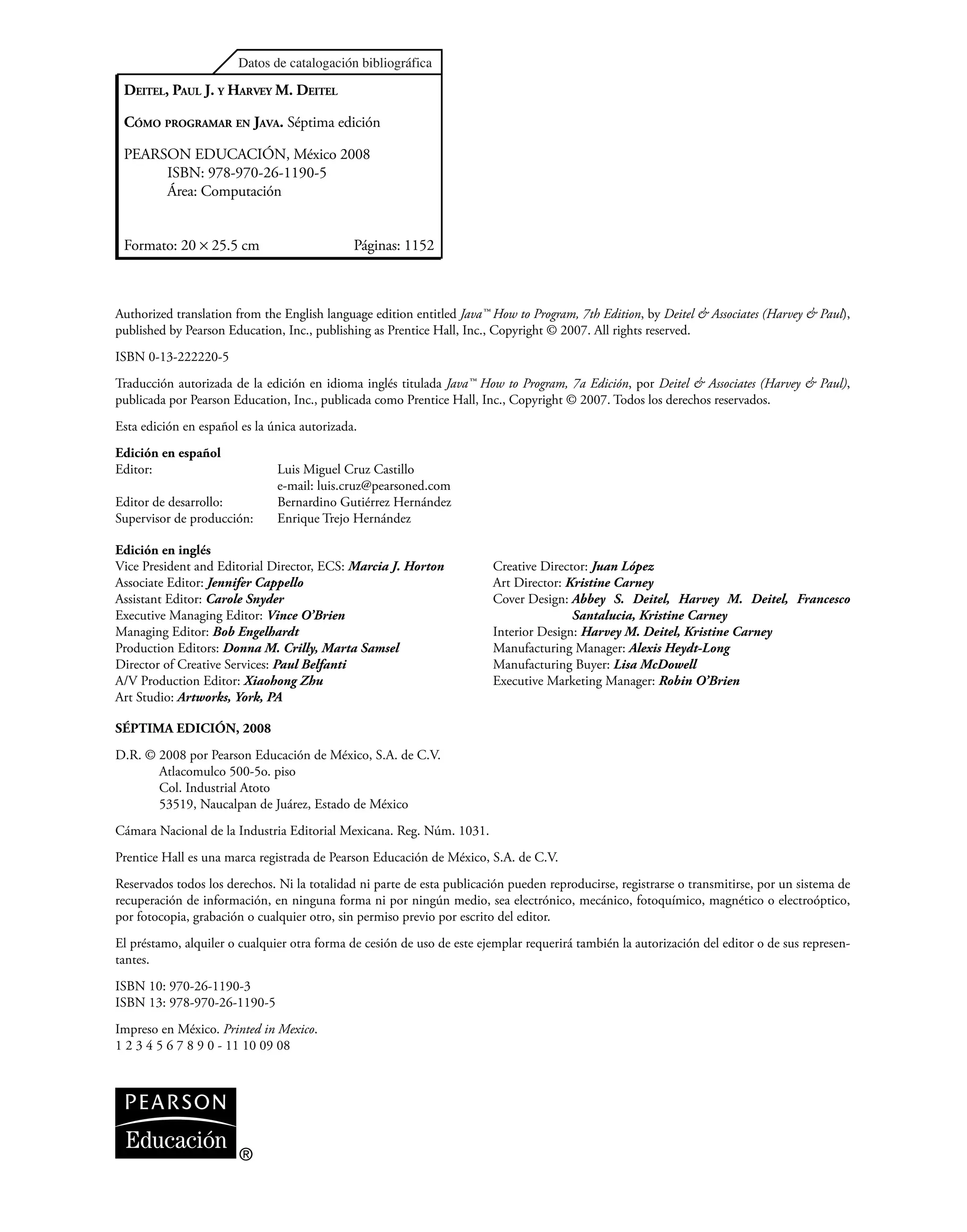 Authorized translation from the English language edition entitled Java™ How to Program, 7th Edition, by Deitel & Associates (Harvey & Paul),
published by Pearson Education, Inc., publishing as Prentice Hall, Inc., Copyright © 2007. All rights reserved.
ISBN 0-13-222220-5
Traducción autorizada de la edición en idioma inglés titulada Java™ How to Program, 7a Edición, por Deitel & Associates (Harvey & Paul),
publicada por Pearson Education, Inc., publicada como Prentice Hall, Inc., Copyright © 2007. Todos los derechos reservados.
Esta edición en español es la única autorizada.
Edición en español
Editor: Luis Miguel Cruz Castillo
e-mail: luis.cruzpearsoned.com
Editor de desarrollo: Bernardino Gutiérrez Hernández
Supervisor de producción: Enrique Trejo Hernández
Edición en inglés
DEITEL, PAUL J. Y HARVEY M. DEITEL
CÓMO PROGRAMAR EN JAVA. Séptima edición
PEARSON EDUCACIÓN, México 2008
ISBN: 978-970-26-1190-5
Área: Computación
Formato: 20 × 25.5 cm Páginas: 1152
Vice President and Editorial Director, ECS: Marcia J. Horton
Associate Editor: Jennifer Cappello
Assistant Editor: Carole Snyder
Executive Managing Editor: Vince O’Brien
Managing Editor: Bob Engelhardt
Production Editors: Donna M. Crilly, Marta Samsel
Director of Creative Services: Paul Belfanti
A/V Production Editor: Xiaohong Zhu
Art Studio: Artworks, York, PA
Creative Director: Juan López
Art Director: Kristine Carney
Cover Design: Abbey S. Deitel, Harvey M. Deitel, Francesco
Santalucia, Kristine Carney
Interior Design: Harvey M. Deitel, Kristine Carney
Manufacturing Manager: Alexis Heydt-Long
Manufacturing Buyer: Lisa McDowell
Executive Marketing Manager: Robin O’Brien
SÉPTIMA EDICIÓN, 2008
D.R. © 2008 por Pearson Educación de México, S.A. de C.V.
Atlacomulco 500-5o. piso
Col. Industrial Atoto
53519, Naucalpan de Juárez, Estado de México
Cámara Nacional de la Industria Editorial Mexicana. Reg. Núm. 1031.
Prentice Hall es una marca registrada de Pearson Educación de México, S.A. de C.V.
Reservados todos los derechos. Ni la totalidad ni parte de esta publicación pueden reproducirse, registrarse o transmitirse, por un sistema de
recuperación de información, en ninguna forma ni por ningún medio, sea electrónico, mecánico, fotoquímico, magnético o electroóptico,
por fotocopia, grabación o cualquier otro, sin permiso previo por escrito del editor.
El préstamo, alquiler o cualquier otra forma de cesión de uso de este ejemplar requerirá también la autorización del editor o de sus represen-
tantes.
ISBN 10: 970-26-1190-3
ISBN 13: 978-970-26-1190-5
Impreso en México. Printed in Mexico.
1 2 3 4 5 6 7 8 9 0 - 11 10 09 08
®
 