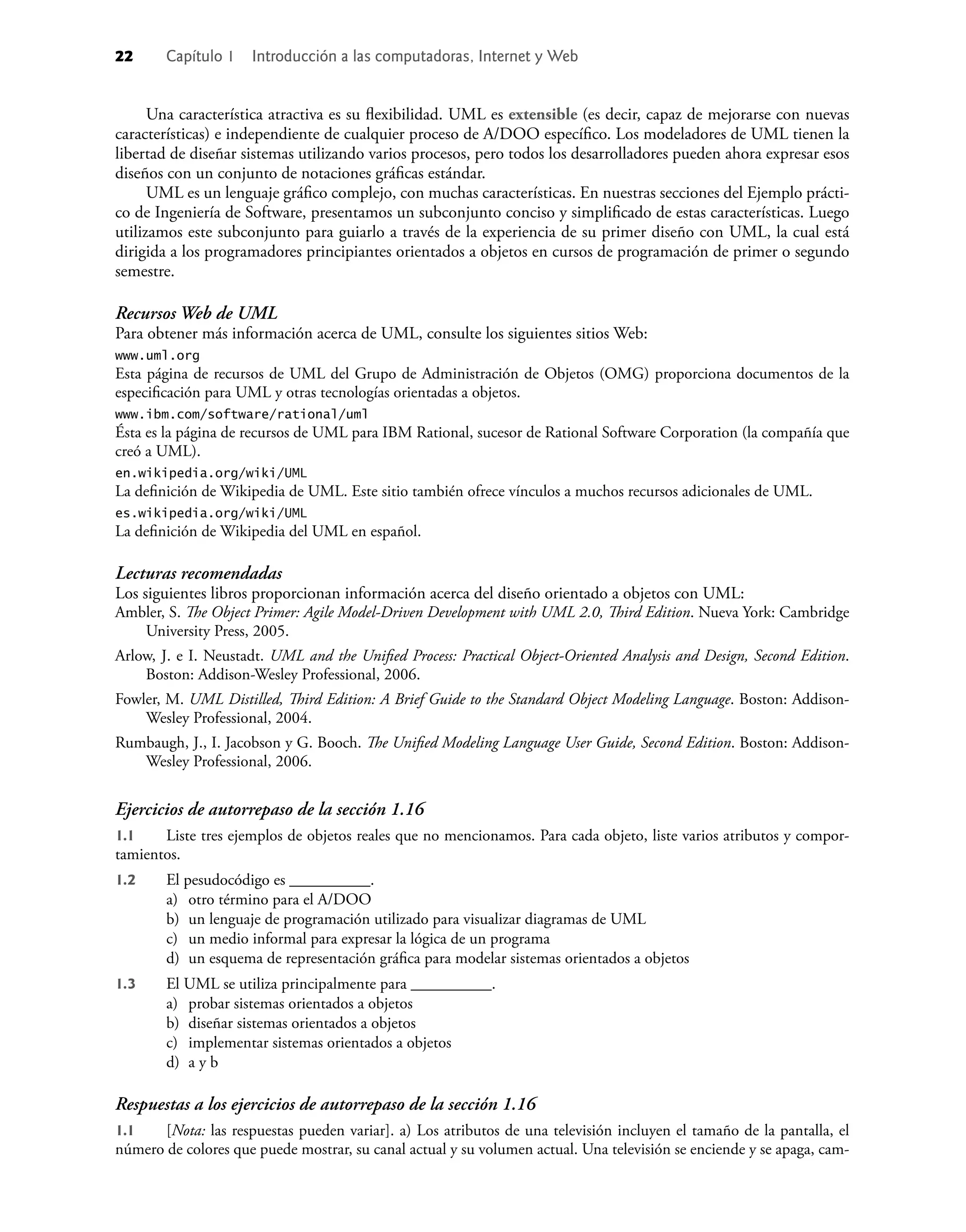 22 Capítulo 1 Introducción a las computadoras, Internet y Web
Una característica atractiva es su ﬂexibilidad. UML es extensible (es decir, capaz de mejorarse con nuevas
características) e independiente de cualquier proceso de A/DOO especíﬁco. Los modeladores de UML tienen la
libertad de diseñar sistemas utilizando varios procesos, pero todos los desarrolladores pueden ahora expresar esos
diseños con un conjunto de notaciones gráﬁcas estándar.
UML es un lenguaje gráﬁco complejo, con muchas características. En nuestras secciones del Ejemplo prácti-
co de Ingeniería de Software, presentamos un subconjunto conciso y simpliﬁcado de estas características. Luego
utilizamos este subconjunto para guiarlo a través de la experiencia de su primer diseño con UML, la cual está
dirigida a los programadores principiantes orientados a objetos en cursos de programación de primer o segundo
semestre.
Recursos Web de UML
Para obtener más información acerca de UML, consulte los siguientes sitios Web:
www.uml.org
Esta página de recursos de UML del Grupo de Administración de Objetos (OMG) proporciona documentos de la
especiﬁcación para UML y otras tecnologías orientadas a objetos.
www.ibm.com/software/rational/uml
Ésta es la página de recursos de UML para IBM Rational, sucesor de Rational Software Corporation (la compañía que
creó a UML).
en.wikipedia.org/wiki/UML
La deﬁnición de Wikipedia de UML. Este sitio también ofrece vínculos a muchos recursos adicionales de UML.
es.wikipedia.org/wiki/UML
La deﬁnición de Wikipedia del UML en español.
Lecturas recomendadas
Los siguientes libros proporcionan información acerca del diseño orientado a objetos con UML:
Ambler, S. The Object Primer: Agile Model-Driven Development with UML 2.0, Third Edition. Nueva York: Cambridge
University Press, 2005.
Arlow, J. e I. Neustadt. UML and the Uniﬁed Process: Practical Object-Oriented Analysis and Design, Second Edition.
Boston: Addison-Wesley Professional, 2006.
Fowler, M. UML Distilled, Third Edition: A Brief Guide to the Standard Object Modeling Language. Boston: Addison-
Wesley Professional, 2004.
Rumbaugh, J., I. Jacobson y G. Booch. The Uniﬁed Modeling Language User Guide, Second Edition. Boston: Addison-
Wesley Professional, 2006.
Ejercicios de autorrepaso de la sección 1.16
1.1 Liste tres ejemplos de objetos reales que no mencionamos. Para cada objeto, liste varios atributos y compor-
tamientos.
1.2 El pesudocódigo es __________.
a) otro término para el A/DOO
b) un lenguaje de programación utilizado para visualizar diagramas de UML
c) un medio informal para expresar la lógica de un programa
d) un esquema de representación gráﬁca para modelar sistemas orientados a objetos
1.3 El UML se utiliza principalmente para __________.
a) probar sistemas orientados a objetos
b) diseñar sistemas orientados a objetos
c) implementar sistemas orientados a objetos
d) a y b
Respuestas a los ejercicios de autorrepaso de la sección 1.16
1.1 [Nota: las respuestas pueden variar]. a) Los atributos de una televisión incluyen el tamaño de la pantalla, el
número de colores que puede mostrar, su canal actual y su volumen actual. Una televisión se enciende y se apaga, cam-
 