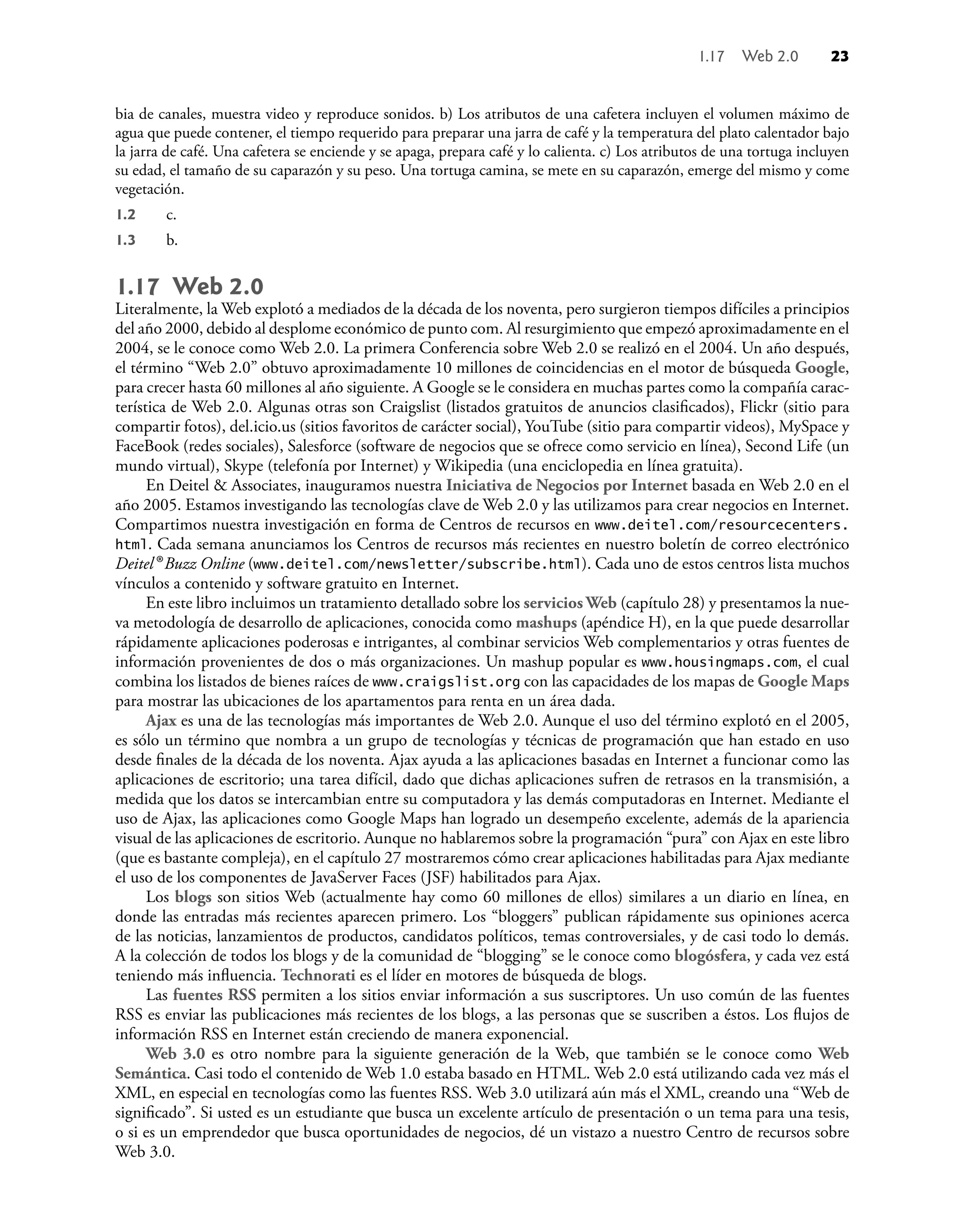 bia de canales, muestra video y reproduce sonidos. b) Los atributos de una cafetera incluyen el volumen máximo de
agua que puede contener, el tiempo requerido para preparar una jarra de café y la temperatura del plato calentador bajo
la jarra de café. Una cafetera se enciende y se apaga, prepara café y lo calienta. c) Los atributos de una tortuga incluyen
su edad, el tamaño de su caparazón y su peso. Una tortuga camina, se mete en su caparazón, emerge del mismo y come
vegetación.
1.2 c.
1.3 b.
1.17 Web 2.0
Literalmente, la Web explotó a mediados de la década de los noventa, pero surgieron tiempos difíciles a principios
del año 2000, debido al desplome económico de punto com. Al resurgimiento que empezó aproximadamente en el
2004, se le conoce como Web 2.0. La primera Conferencia sobre Web 2.0 se realizó en el 2004. Un año después,
el término “Web 2.0” obtuvo aproximadamente 10 millones de coincidencias en el motor de búsqueda Google,
para crecer hasta 60 millones al año siguiente. A Google se le considera en muchas partes como la compañía carac-
terística de Web 2.0. Algunas otras son Craigslist (listados gratuitos de anuncios clasiﬁcados), Flickr (sitio para
compartir fotos), del.icio.us (sitios favoritos de carácter social), YouTube (sitio para compartir videos), MySpace y
FaceBook (redes sociales), Salesforce (software de negocios que se ofrece como servicio en línea), Second Life (un
mundo virtual), Skype (telefonía por Internet) y Wikipedia (una enciclopedia en línea gratuita).
En Deitel & Associates, inauguramos nuestra Iniciativa de Negocios por Internet basada en Web 2.0 en el
año 2005. Estamos investigando las tecnologías clave de Web 2.0 y las utilizamos para crear negocios en Internet.
Compartimos nuestra investigación en forma de Centros de recursos en www.deitel.com/resourcecenters.
html. Cada semana anunciamos los Centros de recursos más recientes en nuestro boletín de correo electrónico
Deitel® Buzz Online (www.deitel.com/newsletter/subscribe.html). Cada uno de estos centros lista muchos
vínculos a contenido y software gratuito en Internet.
En este libro incluimos un tratamiento detallado sobre los servicios Web (capítulo 28) y presentamos la nue-
va metodología de desarrollo de aplicaciones, conocida como mashups (apéndice H), en la que puede desarrollar
rápidamente aplicaciones poderosas e intrigantes, al combinar servicios Web complementarios y otras fuentes de
información provenientes de dos o más organizaciones. Un mashup popular es www.housingmaps.com, el cual
combina los listados de bienes raíces de www.craigslist.org con las capacidades de los mapas de Google Maps
para mostrar las ubicaciones de los apartamentos para renta en un área dada.
Ajax es una de las tecnologías más importantes de Web 2.0. Aunque el uso del término explotó en el 2005,
es sólo un término que nombra a un grupo de tecnologías y técnicas de programación que han estado en uso
desde ﬁnales de la década de los noventa. Ajax ayuda a las aplicaciones basadas en Internet a funcionar como las
aplicaciones de escritorio; una tarea difícil, dado que dichas aplicaciones sufren de retrasos en la transmisión, a
medida que los datos se intercambian entre su computadora y las demás computadoras en Internet. Mediante el
uso de Ajax, las aplicaciones como Google Maps han logrado un desempeño excelente, además de la apariencia
visual de las aplicaciones de escritorio. Aunque no hablaremos sobre la programación “pura” con Ajax en este libro
(que es bastante compleja), en el capítulo 27 mostraremos cómo crear aplicaciones habilitadas para Ajax mediante
el uso de los componentes de JavaServer Faces (JSF) habilitados para Ajax.
Los blogs son sitios Web (actualmente hay como 60 millones de ellos) similares a un diario en línea, en
donde las entradas más recientes aparecen primero. Los “bloggers” publican rápidamente sus opiniones acerca
de las noticias, lanzamientos de productos, candidatos políticos, temas controversiales, y de casi todo lo demás.
A la colección de todos los blogs y de la comunidad de “blogging” se le conoce como blogósfera, y cada vez está
teniendo más inﬂuencia. Technorati es el líder en motores de búsqueda de blogs.
Las fuentes RSS permiten a los sitios enviar información a sus suscriptores. Un uso común de las fuentes
RSS es enviar las publicaciones más recientes de los blogs, a las personas que se suscriben a éstos. Los ﬂujos de
información RSS en Internet están creciendo de manera exponencial.
Web 3.0 es otro nombre para la siguiente generación de la Web, que también se le conoce como Web
Semántica. Casi todo el contenido de Web 1.0 estaba basado en HTML. Web 2.0 está utilizando cada vez más el
XML, en especial en tecnologías como las fuentes RSS. Web 3.0 utilizará aún más el XML, creando una “Web de
signiﬁcado”. Si usted es un estudiante que busca un excelente artículo de presentación o un tema para una tesis,
o si es un emprendedor que busca oportunidades de negocios, dé un vistazo a nuestro Centro de recursos sobre
Web 3.0.
1.17 Web 2.0 23
 