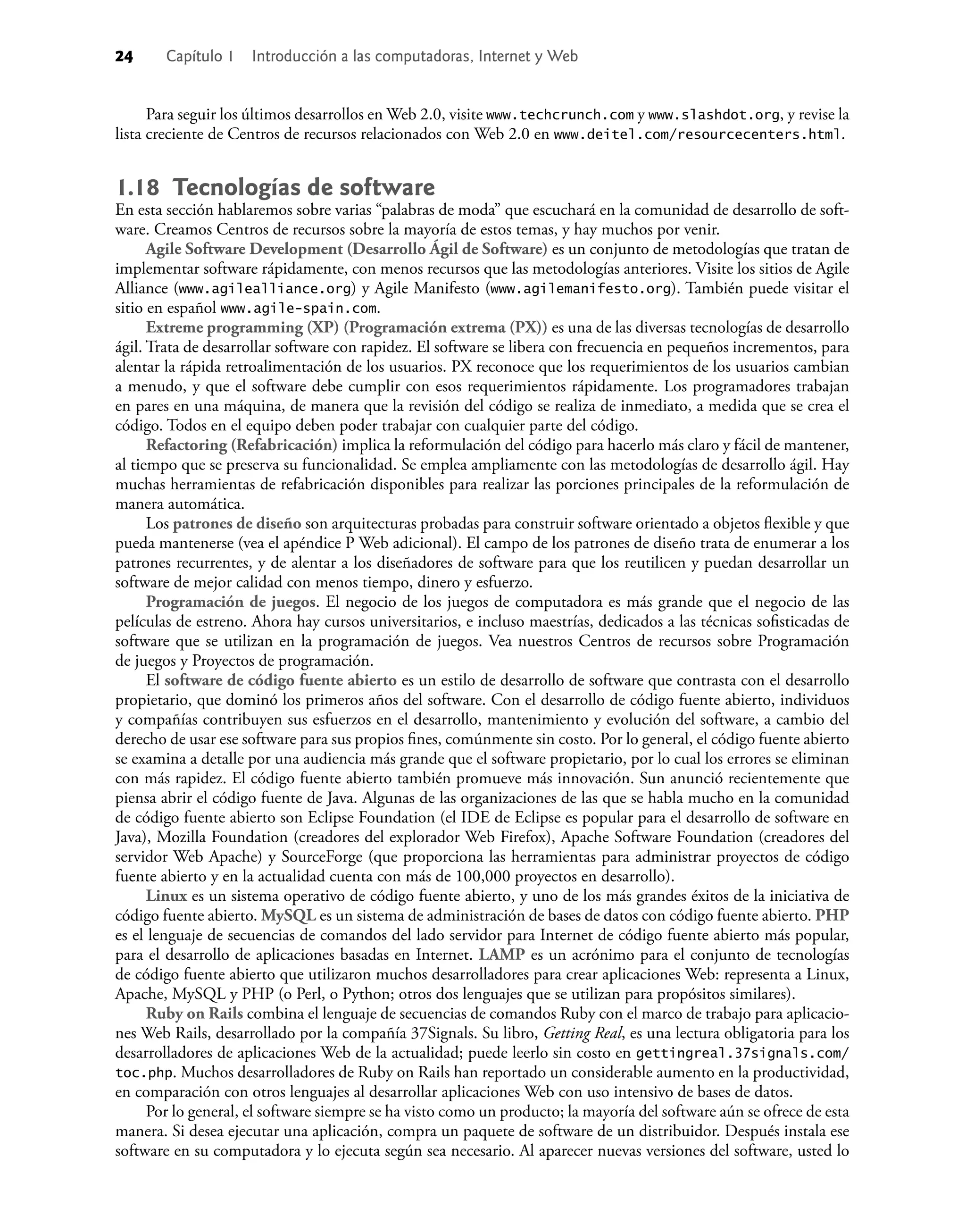 24 Capítulo 1 Introducción a las computadoras, Internet y Web
Para seguir los últimos desarrollos en Web 2.0, visite www.techcrunch.com y www.slashdot.org, y revise la
lista creciente de Centros de recursos relacionados con Web 2.0 en www.deitel.com/resourcecenters.html.
1.18 Tecnologías de software
En esta sección hablaremos sobre varias “palabras de moda” que escuchará en la comunidad de desarrollo de soft-
ware. Creamos Centros de recursos sobre la mayoría de estos temas, y hay muchos por venir.
Agile Software Development (Desarrollo Ágil de Software) es un conjunto de metodologías que tratan de
implementar software rápidamente, con menos recursos que las metodologías anteriores. Visite los sitios de Agile
Alliance (www.agilealliance.org) y Agile Manifesto (www.agilemanifesto.org). También puede visitar el
sitio en español www.agile-spain.com.
Extreme programming (XP) (Programación extrema (PX)) es una de las diversas tecnologías de desarrollo
ágil. Trata de desarrollar software con rapidez. El software se libera con frecuencia en pequeños incrementos, para
alentar la rápida retroalimentación de los usuarios. PX reconoce que los requerimientos de los usuarios cambian
a menudo, y que el software debe cumplir con esos requerimientos rápidamente. Los programadores trabajan
en pares en una máquina, de manera que la revisión del código se realiza de inmediato, a medida que se crea el
código. Todos en el equipo deben poder trabajar con cualquier parte del código.
Refactoring (Refabricación) implica la reformulación del código para hacerlo más claro y fácil de mantener,
al tiempo que se preserva su funcionalidad. Se emplea ampliamente con las metodologías de desarrollo ágil. Hay
muchas herramientas de refabricación disponibles para realizar las porciones principales de la reformulación de
manera automática.
Los patrones de diseño son arquitecturas probadas para construir software orientado a objetos ﬂexible y que
pueda mantenerse (vea el apéndice P Web adicional). El campo de los patrones de diseño trata de enumerar a los
patrones recurrentes, y de alentar a los diseñadores de software para que los reutilicen y puedan desarrollar un
software de mejor calidad con menos tiempo, dinero y esfuerzo.
Programación de juegos. El negocio de los juegos de computadora es más grande que el negocio de las
películas de estreno. Ahora hay cursos universitarios, e incluso maestrías, dedicados a las técnicas soﬁsticadas de
software que se utilizan en la programación de juegos. Vea nuestros Centros de recursos sobre Programación
de juegos y Proyectos de programación.
El software de código fuente abierto es un estilo de desarrollo de software que contrasta con el desarrollo
propietario, que dominó los primeros años del software. Con el desarrollo de código fuente abierto, individuos
y compañías contribuyen sus esfuerzos en el desarrollo, mantenimiento y evolución del software, a cambio del
derecho de usar ese software para sus propios ﬁnes, comúnmente sin costo. Por lo general, el código fuente abierto
se examina a detalle por una audiencia más grande que el software propietario, por lo cual los errores se eliminan
con más rapidez. El código fuente abierto también promueve más innovación. Sun anunció recientemente que
piensa abrir el código fuente de Java. Algunas de las organizaciones de las que se habla mucho en la comunidad
de código fuente abierto son Eclipse Foundation (el IDE de Eclipse es popular para el desarrollo de software en
Java), Mozilla Foundation (creadores del explorador Web Firefox), Apache Software Foundation (creadores del
servidor Web Apache) y SourceForge (que proporciona las herramientas para administrar proyectos de código
fuente abierto y en la actualidad cuenta con más de 100,000 proyectos en desarrollo).
Linux es un sistema operativo de código fuente abierto, y uno de los más grandes éxitos de la iniciativa de
código fuente abierto. MySQL es un sistema de administración de bases de datos con código fuente abierto. PHP
es el lenguaje de secuencias de comandos del lado servidor para Internet de código fuente abierto más popular,
para el desarrollo de aplicaciones basadas en Internet. LAMP es un acrónimo para el conjunto de tecnologías
de código fuente abierto que utilizaron muchos desarrolladores para crear aplicaciones Web: representa a Linux,
Apache, MySQL y PHP (o Perl, o Python; otros dos lenguajes que se utilizan para propósitos similares).
Ruby on Rails combina el lenguaje de secuencias de comandos Ruby con el marco de trabajo para aplicacio-
nes Web Rails, desarrollado por la compañía 37Signals. Su libro, Getting Real, es una lectura obligatoria para los
desarrolladores de aplicaciones Web de la actualidad; puede leerlo sin costo en gettingreal.37signals.com/
toc.php. Muchos desarrolladores de Ruby on Rails han reportado un considerable aumento en la productividad,
en comparación con otros lenguajes al desarrollar aplicaciones Web con uso intensivo de bases de datos.
Por lo general, el software siempre se ha visto como un producto; la mayoría del software aún se ofrece de esta
manera. Si desea ejecutar una aplicación, compra un paquete de software de un distribuidor. Después instala ese
software en su computadora y lo ejecuta según sea necesario. Al aparecer nuevas versiones del software, usted lo
 