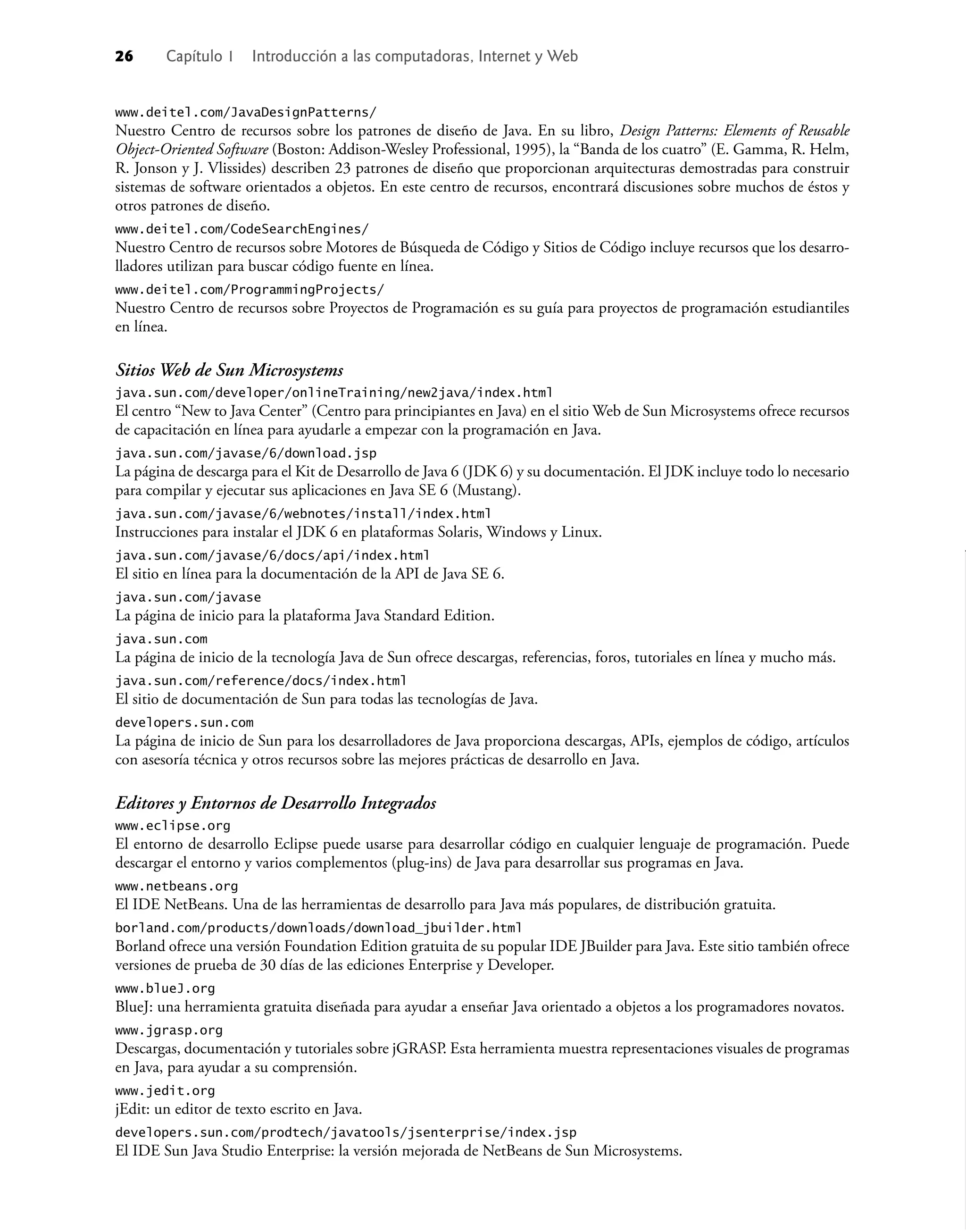 26 Capítulo 1 Introducción a las computadoras, Internet y Web
www.deitel.com/JavaDesignPatterns/
Nuestro Centro de recursos sobre los patrones de diseño de Java. En su libro, Design Patterns: Elements of Reusable
Object-Oriented Software (Boston: Addison-Wesley Professional, 1995), la “Banda de los cuatro” (E. Gamma, R. Helm,
R. Jonson y J. Vlissides) describen 23 patrones de diseño que proporcionan arquitecturas demostradas para construir
sistemas de software orientados a objetos. En este centro de recursos, encontrará discusiones sobre muchos de éstos y
otros patrones de diseño.
www.deitel.com/CodeSearchEngines/
Nuestro Centro de recursos sobre Motores de Búsqueda de Código y Sitios de Código incluye recursos que los desarro-
lladores utilizan para buscar código fuente en línea.
www.deitel.com/ProgrammingProjects/
Nuestro Centro de recursos sobre Proyectos de Programación es su guía para proyectos de programación estudiantiles
en línea.
Sitios Web de Sun Microsystems
java.sun.com/developer/onlineTraining/new2java/index.html
El centro “New to Java Center” (Centro para principiantes en Java) en el sitio Web de Sun Microsystems ofrece recursos
de capacitación en línea para ayudarle a empezar con la programación en Java.
java.sun.com/javase/6/download.jsp
La página de descarga para el Kit de Desarrollo de Java 6 (JDK 6) y su documentación. El JDK incluye todo lo necesario
para compilar y ejecutar sus aplicaciones en Java SE 6 (Mustang).
java.sun.com/javase/6/webnotes/install/index.html
Instrucciones para instalar el JDK 6 en plataformas Solaris, Windows y Linux.
java.sun.com/javase/6/docs/api/index.html
El sitio en línea para la documentación de la API de Java SE 6.
java.sun.com/javase
La página de inicio para la plataforma Java Standard Edition.
java.sun.com
La página de inicio de la tecnología Java de Sun ofrece descargas, referencias, foros, tutoriales en línea y mucho más.
java.sun.com/reference/docs/index.html
El sitio de documentación de Sun para todas las tecnologías de Java.
developers.sun.com
La página de inicio de Sun para los desarrolladores de Java proporciona descargas, APIs, ejemplos de código, artículos
con asesoría técnica y otros recursos sobre las mejores prácticas de desarrollo en Java.
Editores y Entornos de Desarrollo Integrados
www.eclipse.org
El entorno de desarrollo Eclipse puede usarse para desarrollar código en cualquier lenguaje de programación. Puede
descargar el entorno y varios complementos (plug-ins) de Java para desarrollar sus programas en Java.
www.netbeans.org
El IDE NetBeans. Una de las herramientas de desarrollo para Java más populares, de distribución gratuita.
borland.com/products/downloads/download_jbuilder.html
Borland ofrece una versión Foundation Edition gratuita de su popular IDE JBuilder para Java. Este sitio también ofrece
versiones de prueba de 30 días de las ediciones Enterprise y Developer.
www.blueJ.org
BlueJ: una herramienta gratuita diseñada para ayudar a enseñar Java orientado a objetos a los programadores novatos.
www.jgrasp.org
Descargas, documentación y tutoriales sobre jGRASP. Esta herramienta muestra representaciones visuales de programas
en Java, para ayudar a su comprensión.
www.jedit.org
jEdit: un editor de texto escrito en Java.
developers.sun.com/prodtech/javatools/jsenterprise/index.jsp
El IDE Sun Java Studio Enterprise: la versión mejorada de NetBeans de Sun Microsystems.
 