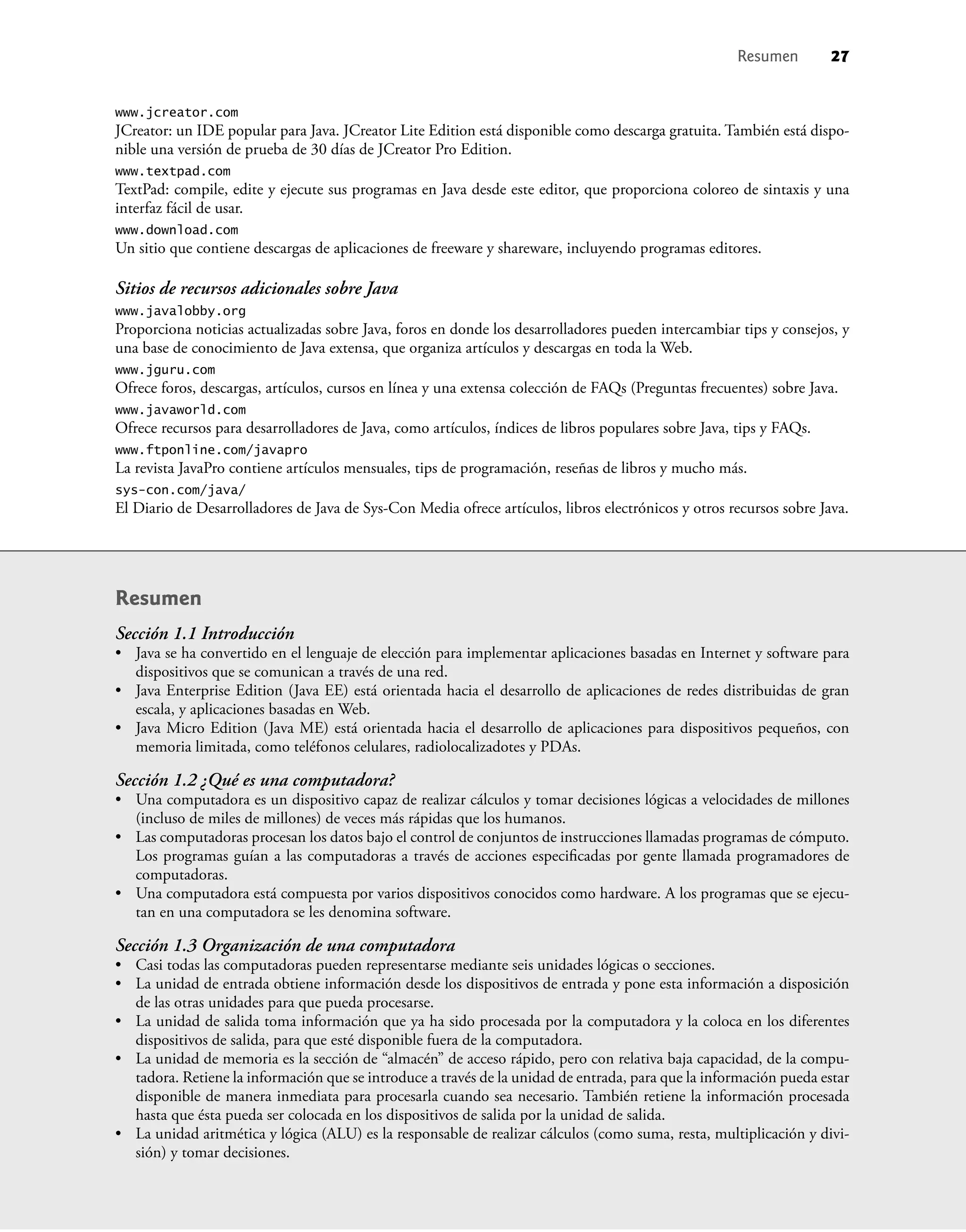 www.jcreator.com
JCreator: un IDE popular para Java. JCreator Lite Edition está disponible como descarga gratuita. También está dispo-
nible una versión de prueba de 30 días de JCreator Pro Edition.
www.textpad.com
TextPad: compile, edite y ejecute sus programas en Java desde este editor, que proporciona coloreo de sintaxis y una
interfaz fácil de usar.
www.download.com
Un sitio que contiene descargas de aplicaciones de freeware y shareware, incluyendo programas editores.
Sitios de recursos adicionales sobre Java
www.javalobby.org
Proporciona noticias actualizadas sobre Java, foros en donde los desarrolladores pueden intercambiar tips y consejos, y
una base de conocimiento de Java extensa, que organiza artículos y descargas en toda la Web.
www.jguru.com
Ofrece foros, descargas, artículos, cursos en línea y una extensa colección de FAQs (Preguntas frecuentes) sobre Java.
www.javaworld.com
Ofrece recursos para desarrolladores de Java, como artículos, índices de libros populares sobre Java, tips y FAQs.
www.ftponline.com/javapro
La revista JavaPro contiene artículos mensuales, tips de programación, reseñas de libros y mucho más.
sys-con.com/java/
El Diario de Desarrolladores de Java de Sys-Con Media ofrece artículos, libros electrónicos y otros recursos sobre Java.
Resumen
Sección 1.1 Introducción
• Java se ha convertido en el lenguaje de elección para implementar aplicaciones basadas en Internet y software para
dispositivos que se comunican a través de una red.
• Java Enterprise Edition (Java EE) está orientada hacia el desarrollo de aplicaciones de redes distribuidas de gran
escala, y aplicaciones basadas en Web.
• Java Micro Edition (Java ME) está orientada hacia el desarrollo de aplicaciones para dispositivos pequeños, con
memoria limitada, como teléfonos celulares, radiolocalizadotes y PDAs.
Sección 1.2 ¿Qué es una computadora?
• Una computadora es un dispositivo capaz de realizar cálculos y tomar decisiones lógicas a velocidades de millones
(incluso de miles de millones) de veces más rápidas que los humanos.
• Las computadoras procesan los datos bajo el control de conjuntos de instrucciones llamadas programas de cómputo.
Los programas guían a las computadoras a través de acciones especiﬁcadas por gente llamada programadores de
computadoras.
• Una computadora está compuesta por varios dispositivos conocidos como hardware. A los programas que se ejecu-
tan en una computadora se les denomina software.
Sección 1.3 Organización de una computadora
• Casi todas las computadoras pueden representarse mediante seis unidades lógicas o secciones.
• La unidad de entrada obtiene información desde los dispositivos de entrada y pone esta información a disposición
de las otras unidades para que pueda procesarse.
• La unidad de salida toma información que ya ha sido procesada por la computadora y la coloca en los diferentes
dispositivos de salida, para que esté disponible fuera de la computadora.
• La unidad de memoria es la sección de “almacén” de acceso rápido, pero con relativa baja capacidad, de la compu-
tadora. Retiene la información que se introduce a través de la unidad de entrada, para que la información pueda estar
disponible de manera inmediata para procesarla cuando sea necesario. También retiene la información procesada
hasta que ésta pueda ser colocada en los dispositivos de salida por la unidad de salida.
• La unidad aritmética y lógica (ALU) es la responsable de realizar cálculos (como suma, resta, multiplicación y divi-
sión) y tomar decisiones.
Resumen 27
 