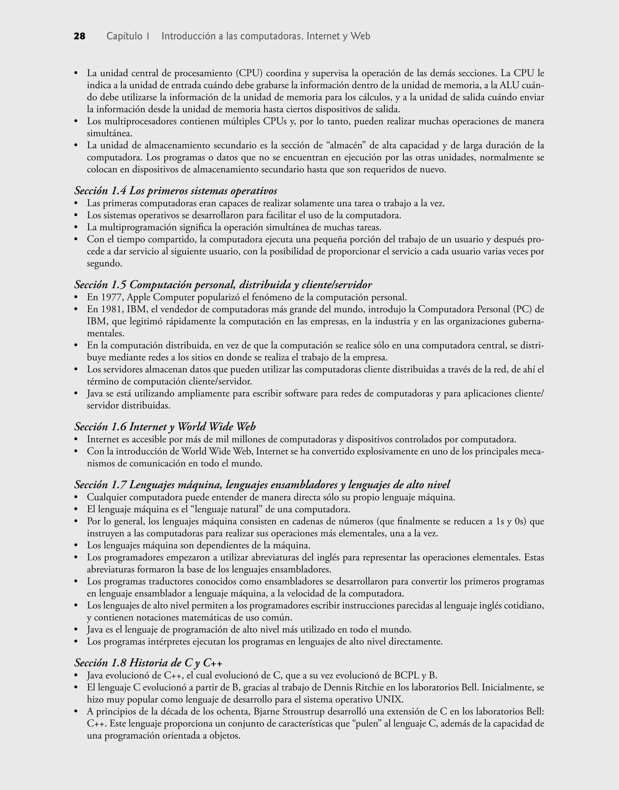 • La unidad central de procesamiento (CPU) coordina y supervisa la operación de las demás secciones. La CPU le
indica a la unidad de entrada cuándo debe grabarse la información dentro de la unidad de memoria, a la ALU cuán-
do debe utilizarse la información de la unidad de memoria para los cálculos, y a la unidad de salida cuándo enviar
la información desde la unidad de memoria hasta ciertos dispositivos de salida.
• Los multiprocesadores contienen múltiples CPUs y, por lo tanto, pueden realizar muchas operaciones de manera
simultánea.
• La unidad de almacenamiento secundario es la sección de “almacén” de alta capacidad y de larga duración de la
computadora. Los programas o datos que no se encuentran en ejecución por las otras unidades, normalmente se
colocan en dispositivos de almacenamiento secundario hasta que son requeridos de nuevo.
Sección 1.4 Los primeros sistemas operativos
• Las primeras computadoras eran capaces de realizar solamente una tarea o trabajo a la vez.
• Los sistemas operativos se desarrollaron para facilitar el uso de la computadora.
• La multiprogramación signiﬁca la operación simultánea de muchas tareas.
• Con el tiempo compartido, la computadora ejecuta una pequeña porción del trabajo de un usuario y después pro-
cede a dar servicio al siguiente usuario, con la posibilidad de proporcionar el servicio a cada usuario varias veces por
segundo.
Sección 1.5 Computación personal, distribuida y cliente/servidor
• En 1977, Apple Computer popularizó el fenómeno de la computación personal.
• En 1981, IBM, el vendedor de computadoras más grande del mundo, introdujo la Computadora Personal (PC) de
IBM, que legitimó rápidamente la computación en las empresas, en la industria y en las organizaciones guberna-
mentales.
• En la computación distribuida, en vez de que la computación se realice sólo en una computadora central, se distri-
buye mediante redes a los sitios en donde se realiza el trabajo de la empresa.
• Los servidores almacenan datos que pueden utilizar las computadoras cliente distribuidas a través de la red, de ahí el
término de computación cliente/servidor.
• Java se está utilizando ampliamente para escribir software para redes de computadoras y para aplicaciones cliente/
servidor distribuidas.
Sección 1.6 Internet y World Wide Web
• Internet es accesible por más de mil millones de computadoras y dispositivos controlados por computadora.
• Con la introducción de World Wide Web, Internet se ha convertido explosivamente en uno de los principales meca-
nismos de comunicación en todo el mundo.
Sección 1.7 Lenguajes máquina, lenguajes ensambladores y lenguajes de alto nivel
• Cualquier computadora puede entender de manera directa sólo su propio lenguaje máquina.
• El lenguaje máquina es el “lenguaje natural” de una computadora.
• Por lo general, los lenguajes máquina consisten en cadenas de números (que ﬁnalmente se reducen a 1s y 0s) que
instruyen a las computadoras para realizar sus operaciones más elementales, una a la vez.
• Los lenguajes máquina son dependientes de la máquina.
• Los programadores empezaron a utilizar abreviaturas del inglés para representar las operaciones elementales. Estas
abreviaturas formaron la base de los lenguajes ensambladores.
• Los programas traductores conocidos como ensambladores se desarrollaron para convertir los primeros programas
en lenguaje ensamblador a lenguaje máquina, a la velocidad de la computadora.
• Los lenguajes de alto nivel permiten a los programadores escribir instrucciones parecidas al lenguaje inglés cotidiano,
y contienen notaciones matemáticas de uso común.
• Java es el lenguaje de programación de alto nivel más utilizado en todo el mundo.
• Los programas intérpretes ejecutan los programas en lenguajes de alto nivel directamente.
Sección 1.8 Historia de C y C++
• Java evolucionó de C++, el cual evolucionó de C, que a su vez evolucionó de BCPL y B.
• El lenguaje C evolucionó a partir de B, gracias al trabajo de Dennis Ritchie en los laboratorios Bell. Inicialmente, se
hizo muy popular como lenguaje de desarrollo para el sistema operativo UNIX.
• A principios de la década de los ochenta, Bjarne Stroustrup desarrolló una extensión de C en los laboratorios Bell:
C++. Este lenguaje proporciona un conjunto de características que “pulen” al lenguaje C, además de la capacidad de
una programación orientada a objetos.
28 Capítulo 1 Introducción a las computadoras, Internet y Web
 