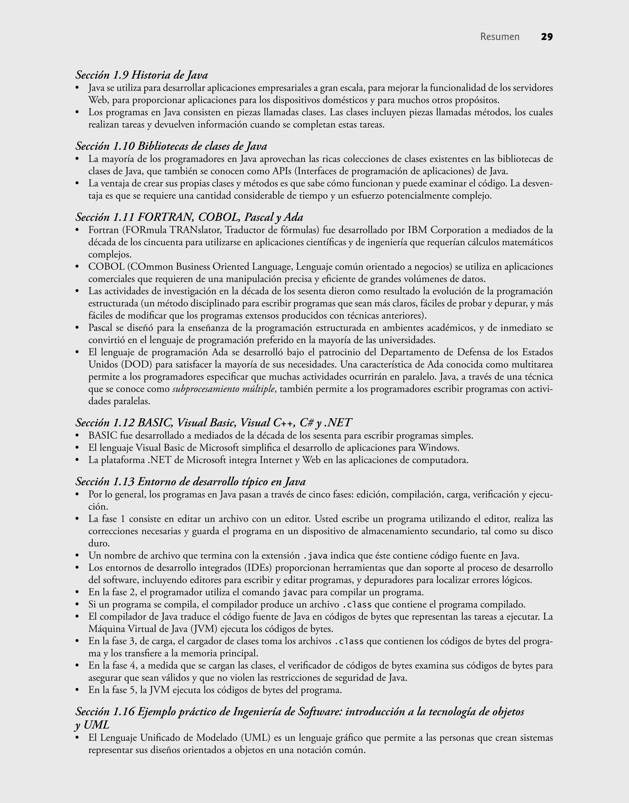 Sección 1.9 Historia de Java
• Java se utiliza para desarrollar aplicaciones empresariales a gran escala, para mejorar la funcionalidad de los servidores
Web, para proporcionar aplicaciones para los dispositivos domésticos y para muchos otros propósitos.
• Los programas en Java consisten en piezas llamadas clases. Las clases incluyen piezas llamadas métodos, los cuales
realizan tareas y devuelven información cuando se completan estas tareas.
Sección 1.10 Bibliotecas de clases de Java
• La mayoría de los programadores en Java aprovechan las ricas colecciones de clases existentes en las bibliotecas de
clases de Java, que también se conocen como APIs (Interfaces de programación de aplicaciones) de Java.
• La ventaja de crear sus propias clases y métodos es que sabe cómo funcionan y puede examinar el código. La desven-
taja es que se requiere una cantidad considerable de tiempo y un esfuerzo potencialmente complejo.
Sección 1.11 FORTRAN, COBOL, Pascal y Ada
• Fortran (FORmula TRANslator, Traductor de fórmulas) fue desarrollado por IBM Corporation a mediados de la
década de los cincuenta para utilizarse en aplicaciones cientíﬁcas y de ingeniería que requerían cálculos matemáticos
complejos.
• COBOL (COmmon Business Oriented Language, Lenguaje común orientado a negocios) se utiliza en aplicaciones
comerciales que requieren de una manipulación precisa y eﬁciente de grandes volúmenes de datos.
• Las actividades de investigación en la década de los sesenta dieron como resultado la evolución de la programación
estructurada (un método disciplinado para escribir programas que sean más claros, fáciles de probar y depurar, y más
fáciles de modiﬁcar que los programas extensos producidos con técnicas anteriores).
• Pascal se diseñó para la enseñanza de la programación estructurada en ambientes académicos, y de inmediato se
convirtió en el lenguaje de programación preferido en la mayoría de las universidades.
• El lenguaje de programación Ada se desarrolló bajo el patrocinio del Departamento de Defensa de los Estados
Unidos (DOD) para satisfacer la mayoría de sus necesidades. Una característica de Ada conocida como multitarea
permite a los programadores especiﬁcar que muchas actividades ocurrirán en paralelo. Java, a través de una técnica
que se conoce como subprocesamiento múltiple, también permite a los programadores escribir programas con activi-
dades paralelas.
Sección 1.12 BASIC, Visual Basic, Visual C++, C# y .NET
• BASIC fue desarrollado a mediados de la década de los sesenta para escribir programas simples.
• El lenguaje Visual Basic de Microsoft simpliﬁca el desarrollo de aplicaciones para Windows.
• La plataforma .NET de Microsoft integra Internet y Web en las aplicaciones de computadora.
Sección 1.13 Entorno de desarrollo típico en Java
• Por lo general, los programas en Java pasan a través de cinco fases: edición, compilación, carga, veriﬁcación y ejecu-
ción.
• La fase 1 consiste en editar un archivo con un editor. Usted escribe un programa utilizando el editor, realiza las
correcciones necesarias y guarda el programa en un dispositivo de almacenamiento secundario, tal como su disco
duro.
• Un nombre de archivo que termina con la extensión .java indica que éste contiene código fuente en Java.
• Los entornos de desarrollo integrados (IDEs) proporcionan herramientas que dan soporte al proceso de desarrollo
del software, incluyendo editores para escribir y editar programas, y depuradores para localizar errores lógicos.
• En la fase 2, el programador utiliza el comando javac para compilar un programa.
• Si un programa se compila, el compilador produce un archivo .class que contiene el programa compilado.
• El compilador de Java traduce el código fuente de Java en códigos de bytes que representan las tareas a ejecutar. La
Máquina Virtual de Java (JVM) ejecuta los códigos de bytes.
• En la fase 3, de carga, el cargador de clases toma los archivos .class que contienen los códigos de bytes del progra-
ma y los transﬁere a la memoria principal.
• En la fase 4, a medida que se cargan las clases, el veriﬁcador de códigos de bytes examina sus códigos de bytes para
asegurar que sean válidos y que no violen las restricciones de seguridad de Java.
• En la fase 5, la JVM ejecuta los códigos de bytes del programa.
Sección 1.16 Ejemplo práctico de Ingeniería de Software: introducción a la tecnología de objetos
y UML
• El Lenguaje Uniﬁcado de Modelado (UML) es un lenguaje gráﬁco que permite a las personas que crean sistemas
representar sus diseños orientados a objetos en una notación común.
Resumen 29
 
