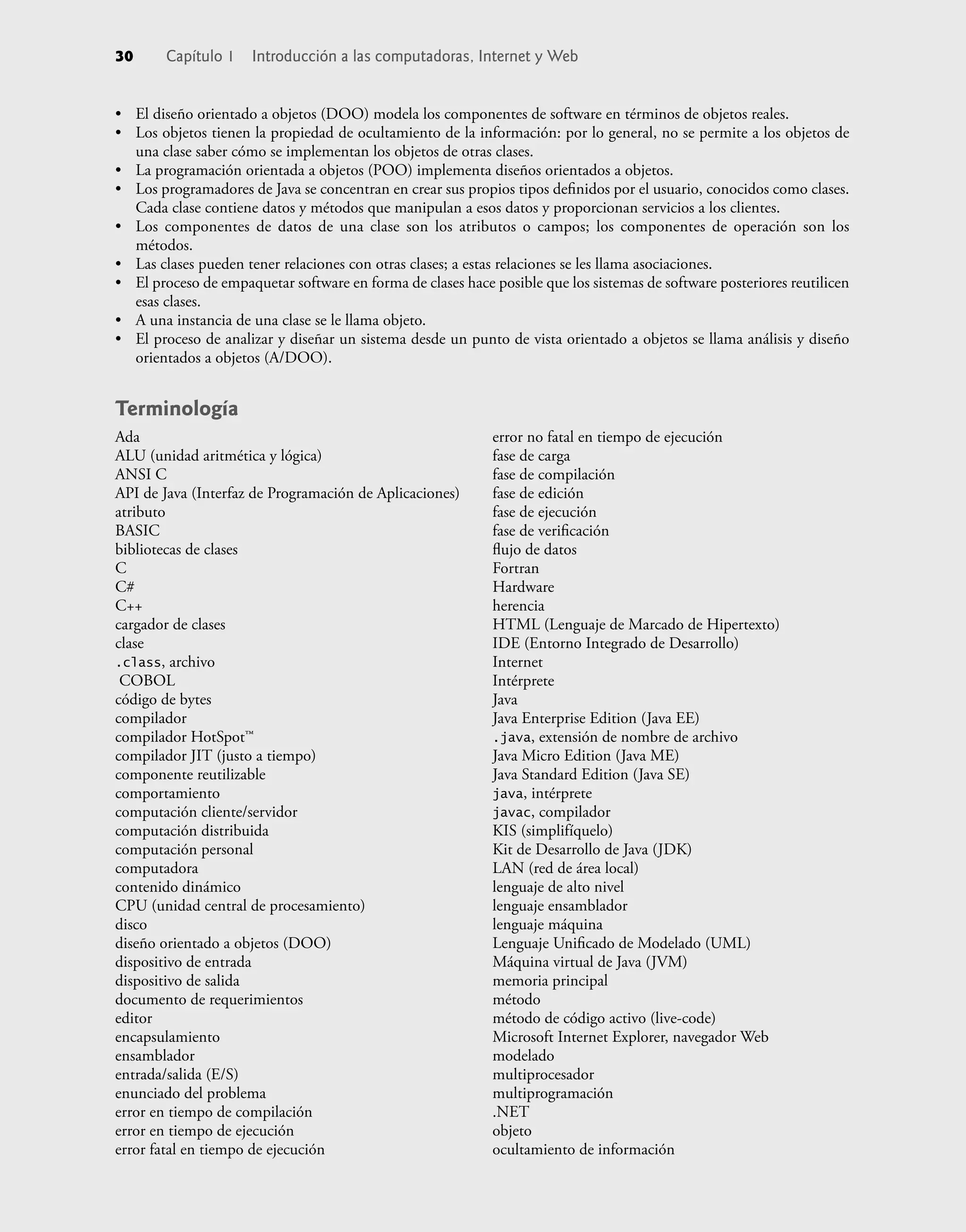 • El diseño orientado a objetos (DOO) modela los componentes de software en términos de objetos reales.
• Los objetos tienen la propiedad de ocultamiento de la información: por lo general, no se permite a los objetos de
una clase saber cómo se implementan los objetos de otras clases.
• La programación orientada a objetos (POO) implementa diseños orientados a objetos.
• Los programadores de Java se concentran en crear sus propios tipos deﬁnidos por el usuario, conocidos como clases.
Cada clase contiene datos y métodos que manipulan a esos datos y proporcionan servicios a los clientes.
• Los componentes de datos de una clase son los atributos o campos; los componentes de operación son los
métodos.
• Las clases pueden tener relaciones con otras clases; a estas relaciones se les llama asociaciones.
• El proceso de empaquetar software en forma de clases hace posible que los sistemas de software posteriores reutilicen
esas clases.
• A una instancia de una clase se le llama objeto.
• El proceso de analizar y diseñar un sistema desde un punto de vista orientado a objetos se llama análisis y diseño
orientados a objetos (A/DOO).
Terminología
30 Capítulo 1 Introducción a las computadoras, Internet y Web
Ada
ALU (unidad aritmética y lógica)
ANSI C
API de Java (Interfaz de Programación de Aplicaciones)
atributo
BASIC
bibliotecas de clases
C
C#
C++
cargador de clases
clase
.class, archivo
COBOL
código de bytes
compilador
compilador HotSpot™
compilador JIT (justo a tiempo)
componente reutilizable
comportamiento
computación cliente/servidor
computación distribuida
computación personal
computadora
contenido dinámico
CPU (unidad central de procesamiento)
disco
diseño orientado a objetos (DOO)
dispositivo de entrada
dispositivo de salida
documento de requerimientos
editor
encapsulamiento
ensamblador
entrada/salida (E/S)
enunciado del problema
error en tiempo de compilación
error en tiempo de ejecución
error fatal en tiempo de ejecución
error no fatal en tiempo de ejecución
fase de carga
fase de compilación
fase de edición
fase de ejecución
fase de veriﬁcación
ﬂujo de datos
Fortran
Hardware
herencia
HTML (Lenguaje de Marcado de Hipertexto)
IDE (Entorno Integrado de Desarrollo)
Internet
Intérprete
Java
Java Enterprise Edition (Java EE)
.java, extensión de nombre de archivo
Java Micro Edition (Java ME)
Java Standard Edition (Java SE)
java, intérprete
javac, compilador
KIS (simplifíquelo)
Kit de Desarrollo de Java (JDK)
LAN (red de área local)
lenguaje de alto nivel
lenguaje ensamblador
lenguaje máquina
Lenguaje Uniﬁcado de Modelado (UML)
Máquina virtual de Java (JVM)
memoria principal
método
método de código activo (live-code)
Microsoft Internet Explorer, navegador Web
modelado
multiprocesador
multiprogramación
.NET
objeto
ocultamiento de información
 