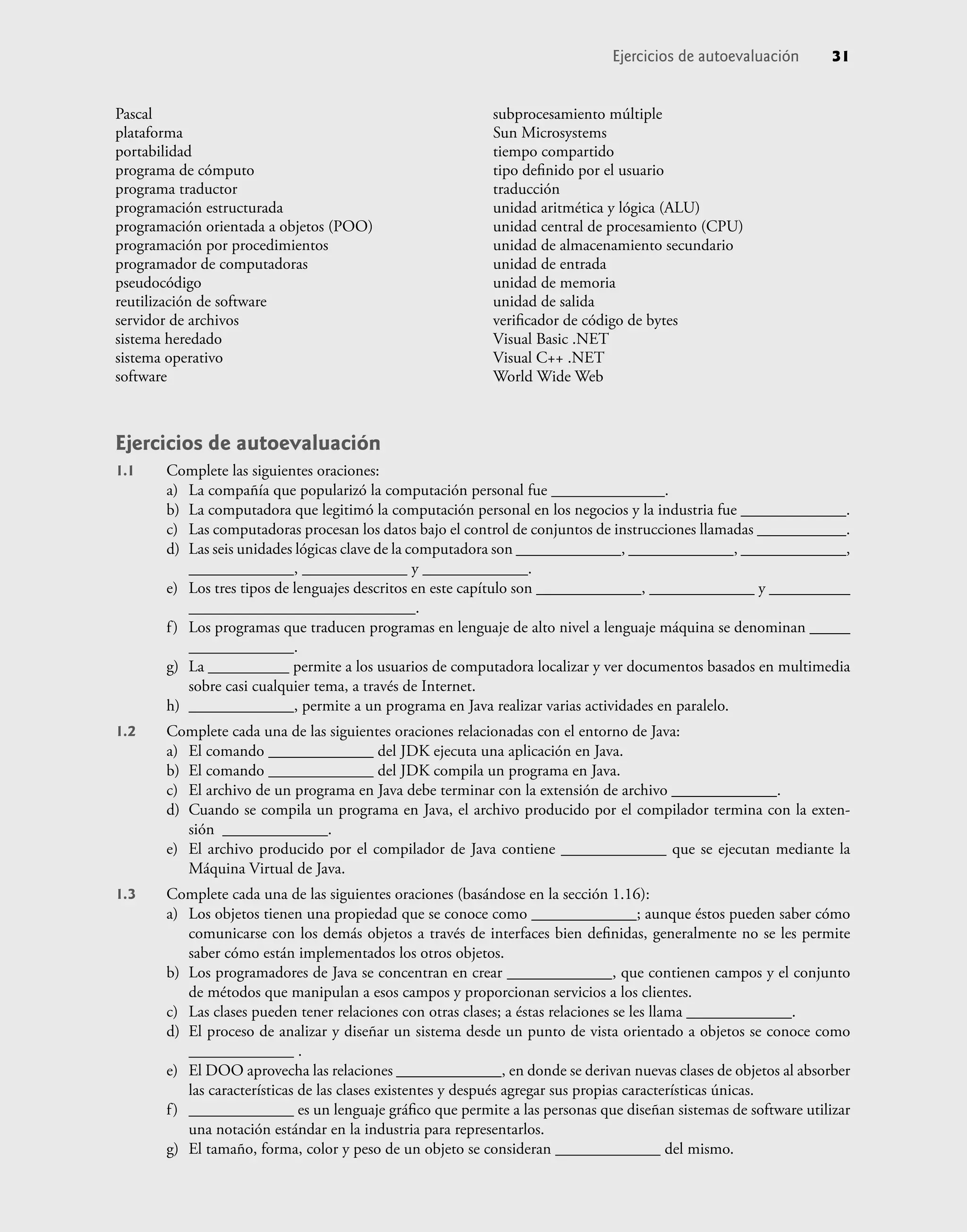Pascal
plataforma
portabilidad
programa de cómputo
programa traductor
programación estructurada
programación orientada a objetos (POO)
programación por procedimientos
programador de computadoras
pseudocódigo
reutilización de software
servidor de archivos
sistema heredado
sistema operativo
software
subprocesamiento múltiple
Sun Microsystems
tiempo compartido
tipo deﬁnido por el usuario
traducción
unidad aritmética y lógica (ALU)
unidad central de procesamiento (CPU)
unidad de almacenamiento secundario
unidad de entrada
unidad de memoria
unidad de salida
veriﬁcador de código de bytes
Visual Basic .NET
Visual C++ .NET
World Wide Web
Ejercicios de autoevaluación 31
Ejercicios de autoevaluación
1.1 Complete las siguientes oraciones:
a) La compañía que popularizó la computación personal fue ______________.
b) La computadora que legitimó la computación personal en los negocios y la industria fue _____________.
c) Las computadoras procesan los datos bajo el control de conjuntos de instrucciones llamadas ___________.
d) Las seis unidades lógicas clave de la computadora son _____________, _____________, _____________,
_____________, _____________ y _____________.
e) Los tres tipos de lenguajes descritos en este capítulo son _____________, _____________ y __________
____________________________.
f) Los programas que traducen programas en lenguaje de alto nivel a lenguaje máquina se denominan _____
_____________.
g) La __________ permite a los usuarios de computadora localizar y ver documentos basados en multimedia
sobre casi cualquier tema, a través de Internet.
h) _____________, permite a un programa en Java realizar varias actividades en paralelo.
1.2 Complete cada una de las siguientes oraciones relacionadas con el entorno de Java:
a) El comando _____________ del JDK ejecuta una aplicación en Java.
b) El comando _____________ del JDK compila un programa en Java.
c) El archivo de un programa en Java debe terminar con la extensión de archivo _____________.
d) Cuando se compila un programa en Java, el archivo producido por el compilador termina con la exten-
sión _____________.
e) El archivo producido por el compilador de Java contiene _____________ que se ejecutan mediante la
Máquina Virtual de Java.
1.3 Complete cada una de las siguientes oraciones (basándose en la sección 1.16):
a) Los objetos tienen una propiedad que se conoce como _____________; aunque éstos pueden saber cómo
comunicarse con los demás objetos a través de interfaces bien deﬁnidas, generalmente no se les permite
saber cómo están implementados los otros objetos.
b) Los programadores de Java se concentran en crear _____________, que contienen campos y el conjunto
de métodos que manipulan a esos campos y proporcionan servicios a los clientes.
c) Las clases pueden tener relaciones con otras clases; a éstas relaciones se les llama _____________.
d) El proceso de analizar y diseñar un sistema desde un punto de vista orientado a objetos se conoce como
_____________ .
e) El DOO aprovecha las relaciones _____________, en donde se derivan nuevas clases de objetos al absorber
las características de las clases existentes y después agregar sus propias características únicas.
f) _____________ es un lenguaje gráﬁco que permite a las personas que diseñan sistemas de software utilizar
una notación estándar en la industria para representarlos.
g) El tamaño, forma, color y peso de un objeto se consideran _____________ del mismo.
 