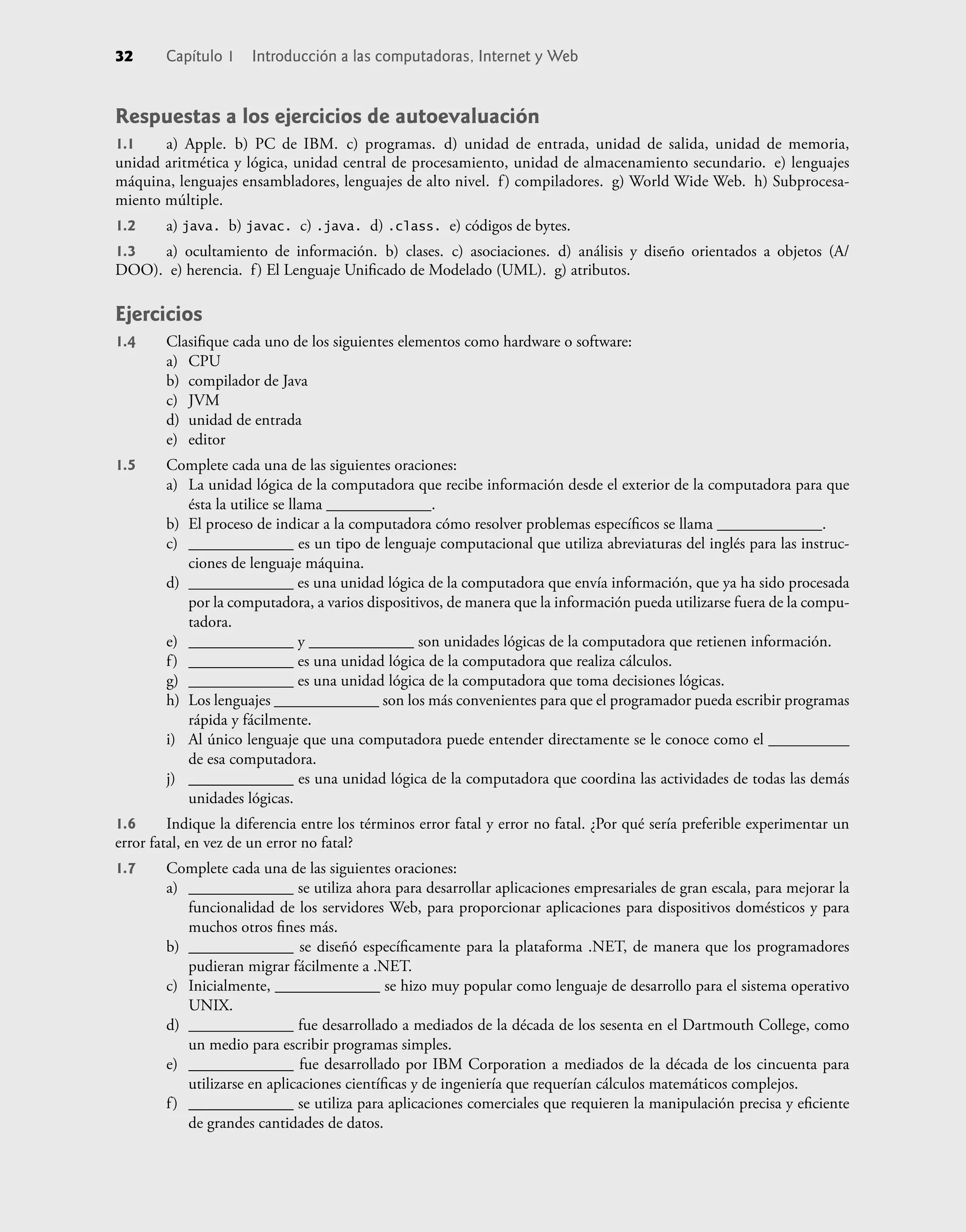32 Capítulo 1 Introducción a las computadoras, Internet y Web
Respuestas a los ejercicios de autoevaluación
1.1 a) Apple. b) PC de IBM. c) programas. d) unidad de entrada, unidad de salida, unidad de memoria,
unidad aritmética y lógica, unidad central de procesamiento, unidad de almacenamiento secundario. e) lenguajes
máquina, lenguajes ensambladores, lenguajes de alto nivel. f) compiladores. g) World Wide Web. h) Subprocesa-
miento múltiple.
1.2 a) java. b) javac. c) .java. d) .class. e) códigos de bytes.
1.3 a) ocultamiento de información. b) clases. c) asociaciones. d) análisis y diseño orientados a objetos (A/
DOO). e) herencia. f) El Lenguaje Uniﬁcado de Modelado (UML). g) atributos.
Ejercicios
1.4 Clasiﬁque cada uno de los siguientes elementos como hardware o software:
a) CPU
b) compilador de Java
c) JVM
d) unidad de entrada
e) editor
1.5 Complete cada una de las siguientes oraciones:
a) La unidad lógica de la computadora que recibe información desde el exterior de la computadora para que
ésta la utilice se llama _____________.
b) El proceso de indicar a la computadora cómo resolver problemas especíﬁcos se llama _____________.
c) _____________ es un tipo de lenguaje computacional que utiliza abreviaturas del inglés para las instruc-
ciones de lenguaje máquina.
d) _____________ es una unidad lógica de la computadora que envía información, que ya ha sido procesada
por la computadora, a varios dispositivos, de manera que la información pueda utilizarse fuera de la compu-
tadora.
e) _____________ y _____________ son unidades lógicas de la computadora que retienen información.
f) _____________ es una unidad lógica de la computadora que realiza cálculos.
g) _____________ es una unidad lógica de la computadora que toma decisiones lógicas.
h) Los lenguajes _____________ son los más convenientes para que el programador pueda escribir programas
rápida y fácilmente.
i) Al único lenguaje que una computadora puede entender directamente se le conoce como el __________
de esa computadora.
j) _____________ es una unidad lógica de la computadora que coordina las actividades de todas las demás
unidades lógicas.
1.6 Indique la diferencia entre los términos error fatal y error no fatal. ¿Por qué sería preferible experimentar un
error fatal, en vez de un error no fatal?
1.7 Complete cada una de las siguientes oraciones:
a) _____________ se utiliza ahora para desarrollar aplicaciones empresariales de gran escala, para mejorar la
funcionalidad de los servidores Web, para proporcionar aplicaciones para dispositivos domésticos y para
muchos otros ﬁnes más.
b) _____________ se diseñó especíﬁcamente para la plataforma .NET, de manera que los programadores
pudieran migrar fácilmente a .NET.
c) Inicialmente, _____________ se hizo muy popular como lenguaje de desarrollo para el sistema operativo
UNIX.
d) _____________ fue desarrollado a mediados de la década de los sesenta en el Dartmouth College, como
un medio para escribir programas simples.
e) _____________ fue desarrollado por IBM Corporation a mediados de la década de los cincuenta para
utilizarse en aplicaciones cientíﬁcas y de ingeniería que requerían cálculos matemáticos complejos.
f) _____________ se utiliza para aplicaciones comerciales que requieren la manipulación precisa y eﬁciente
de grandes cantidades de datos.
 