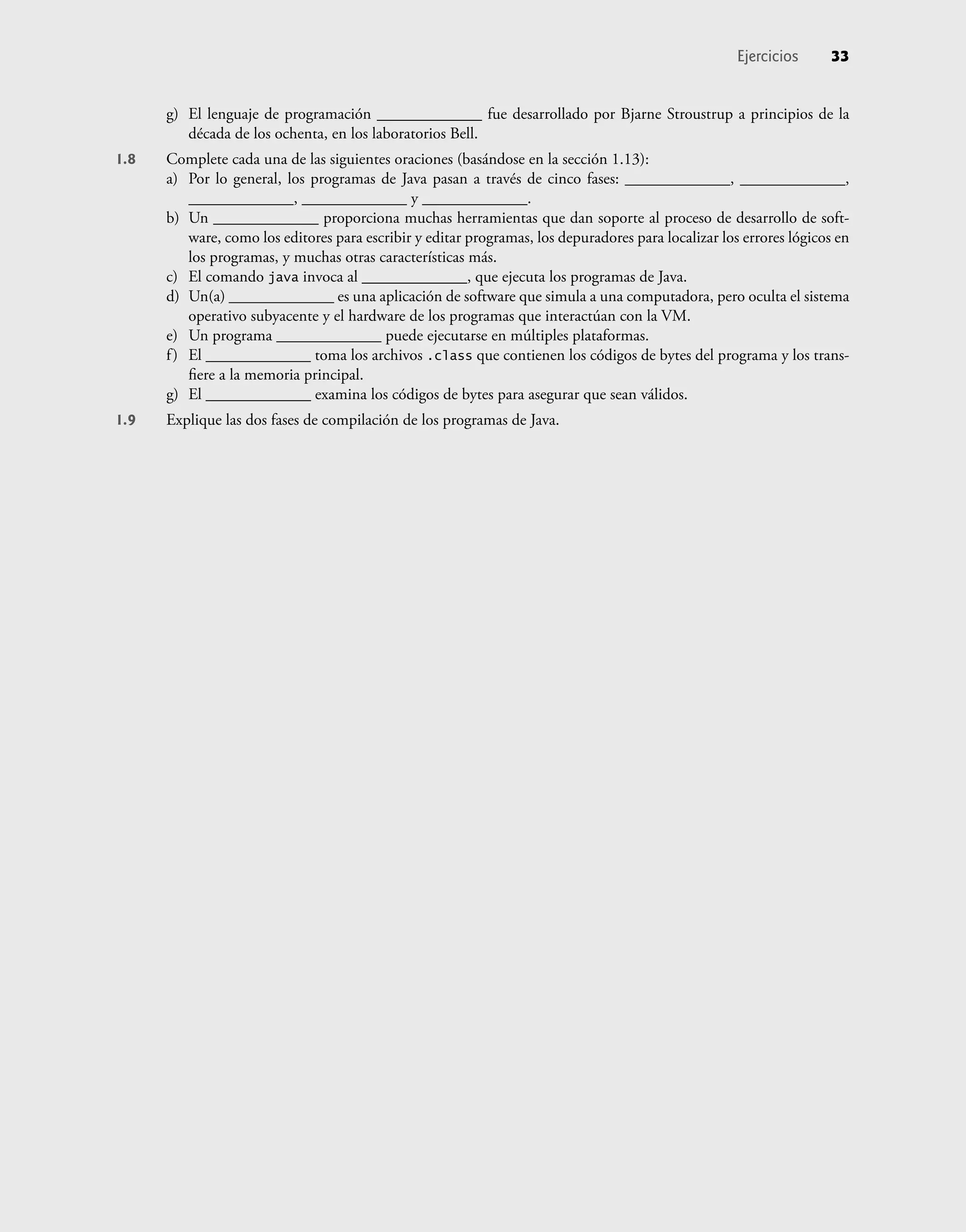 g) El lenguaje de programación _____________ fue desarrollado por Bjarne Stroustrup a principios de la
década de los ochenta, en los laboratorios Bell.
1.8 Complete cada una de las siguientes oraciones (basándose en la sección 1.13):
a) Por lo general, los programas de Java pasan a través de cinco fases: _____________, _____________,
_____________, _____________ y _____________.
b) Un _____________ proporciona muchas herramientas que dan soporte al proceso de desarrollo de soft-
ware, como los editores para escribir y editar programas, los depuradores para localizar los errores lógicos en
los programas, y muchas otras características más.
c) El comando java invoca al _____________, que ejecuta los programas de Java.
d) Un(a) _____________ es una aplicación de software que simula a una computadora, pero oculta el sistema
operativo subyacente y el hardware de los programas que interactúan con la VM.
e) Un programa _____________ puede ejecutarse en múltiples plataformas.
f) El _____________ toma los archivos .class que contienen los códigos de bytes del programa y los trans-
ﬁere a la memoria principal.
g) El _____________ examina los códigos de bytes para asegurar que sean válidos.
1.9 Explique las dos fases de compilación de los programas de Java.
Ejercicios 33
 