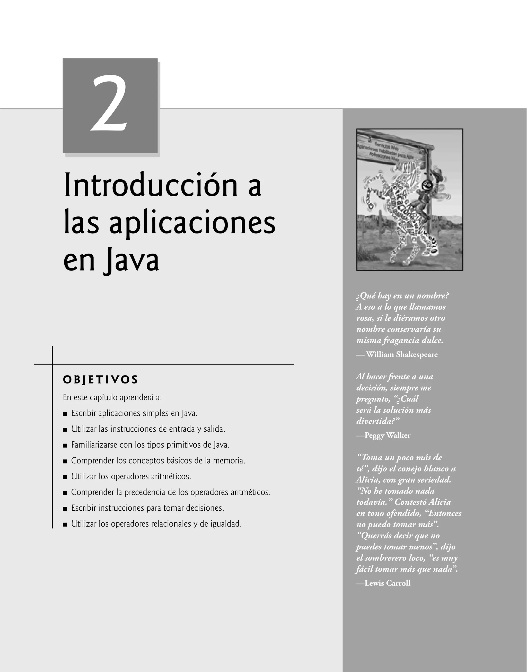 Introducción a
las aplicaciones
en Java
OBJETIVO S
En este capítulo aprenderá a:
Escribir aplicaciones simples en Java.
Utilizar las instrucciones de entrada y salida.
Familiarizarse con los tipos primitivos de Java.
Comprender los conceptos básicos de la memoria.
Utilizar los operadores aritméticos.
Comprender la precedencia de los operadores aritméticos.
Escribir instrucciones para tomar decisiones.
Utilizar los operadores relacionales y de igualdad.
Q
Q
Q
Q
Q
Q
Q
Q
¿Qué hay en un nombre?
A eso a lo que llamamos
rosa, si le diéramos otro
nombre conservaría su
misma fragancia dulce.
— William Shakespeare
Al hacer frente a una
decisión, siempre me
pregunto, “¿Cuál
será la solución más
divertida?”
—Peggy Walker
“Toma un poco más de
té”, dijo el conejo blanco a
Alicia, con gran seriedad.
“No he tomado nada
todavía.” Contestó Alicia
en tono ofendido, “Entonces
no puedo tomar más”.
“Querrás decir que no
puedes tomar menos”, dijo
el sombrerero loco, “es muy
fácil tomar más que nada”.
—Lewis Carroll
2
 