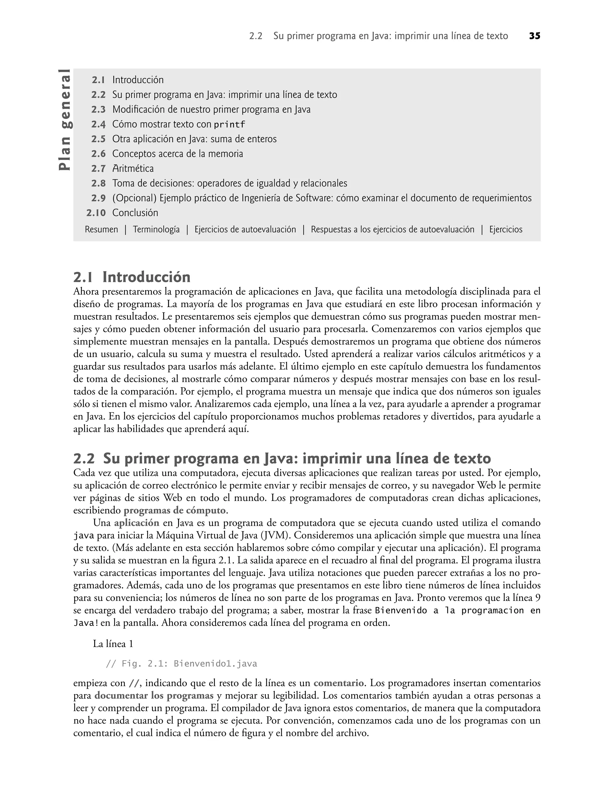 2.1 Introducción
Ahora presentaremos la programación de aplicaciones en Java, que facilita una metodología disciplinada para el
diseño de programas. La mayoría de los programas en Java que estudiará en este libro procesan información y
muestran resultados. Le presentaremos seis ejemplos que demuestran cómo sus programas pueden mostrar men-
sajes y cómo pueden obtener información del usuario para procesarla. Comenzaremos con varios ejemplos que
simplemente muestran mensajes en la pantalla. Después demostraremos un programa que obtiene dos números
de un usuario, calcula su suma y muestra el resultado. Usted aprenderá a realizar varios cálculos aritméticos y a
guardar sus resultados para usarlos más adelante. El último ejemplo en este capítulo demuestra los fundamentos
de toma de decisiones, al mostrarle cómo comparar números y después mostrar mensajes con base en los resul-
tados de la comparación. Por ejemplo, el programa muestra un mensaje que indica que dos números son iguales
sólo si tienen el mismo valor. Analizaremos cada ejemplo, una línea a la vez, para ayudarle a aprender a programar
en Java. En los ejercicios del capítulo proporcionamos muchos problemas retadores y divertidos, para ayudarle a
aplicar las habilidades que aprenderá aquí.
2.2 Su primer programa en Java: imprimir una línea de texto
Cada vez que utiliza una computadora, ejecuta diversas aplicaciones que realizan tareas por usted. Por ejemplo,
su aplicación de correo electrónico le permite enviar y recibir mensajes de correo, y su navegador Web le permite
ver páginas de sitios Web en todo el mundo. Los programadores de computadoras crean dichas aplicaciones,
escribiendo programas de cómputo.
Una aplicación en Java es un programa de computadora que se ejecuta cuando usted utiliza el comando
java para iniciar la Máquina Virtual de Java (JVM). Consideremos una aplicación simple que muestra una línea
de texto. (Más adelante en esta sección hablaremos sobre cómo compilar y ejecutar una aplicación). El programa
y su salida se muestran en la ﬁgura 2.1. La salida aparece en el recuadro al ﬁnal del programa. El programa ilustra
varias características importantes del lenguaje. Java utiliza notaciones que pueden parecer extrañas a los no pro-
gramadores. Además, cada uno de los programas que presentamos en este libro tiene números de línea incluidos
para su conveniencia; los números de línea no son parte de los programas en Java. Pronto veremos que la línea 9
se encarga del verdadero trabajo del programa; a saber, mostrar la frase Bienvenido a la programacion en
Java!en la pantalla. Ahora consideremos cada línea del programa en orden.
La línea 1
// Fig. 2.1: Bienvenido1.java
empieza con //, indicando que el resto de la línea es un comentario. Los programadores insertan comentarios
para documentar los programas y mejorar su legibilidad. Los comentarios también ayudan a otras personas a
leer y comprender un programa. El compilador de Java ignora estos comentarios, de manera que la computadora
no hace nada cuando el programa se ejecuta. Por convención, comenzamos cada uno de los programas con un
comentario, el cual indica el número de ﬁgura y el nombre del archivo.
2.1 Introducción
2.2 Su primer programa en Java: imprimir una línea de texto
2.3 Modiﬁcación de nuestro primer programa en Java
2.4 Cómo mostrar texto con printf
2.5 Otra aplicación en Java: suma de enteros
2.6 Conceptos acerca de la memoria
2.7 Aritmética
2.8 Toma de decisiones: operadores de igualdad y relacionales
2.9 (Opcional) Ejemplo práctico de Ingeniería de Software: cómo examinar el documento de requerimientos
2.10 Conclusión
Resumen | Terminología | Ejercicios de autoevaluación | Respuestas a los ejercicios de autoevaluación | Ejercicios
Pla
n
g
e
ne
r
a
l
2.2 Su primer programa en Java: imprimir una línea de texto 35
 