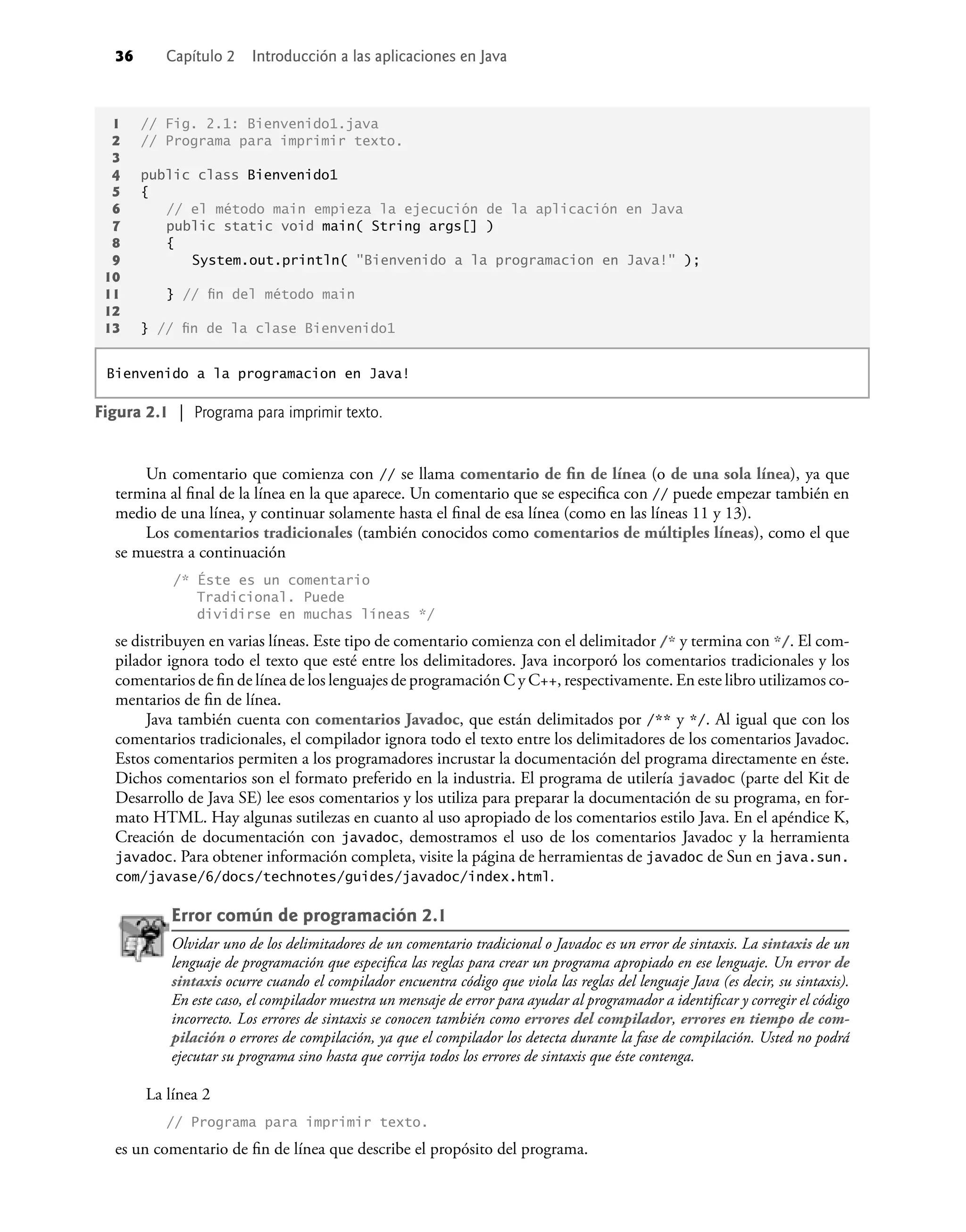 36 Capítulo 2 Introducción a las aplicaciones en Java
Un comentario que comienza con // se llama comentario de ﬁn de línea (o de una sola línea), ya que
termina al ﬁnal de la línea en la que aparece. Un comentario que se especiﬁca con // puede empezar también en
medio de una línea, y continuar solamente hasta el ﬁnal de esa línea (como en las líneas 11 y 13).
Los comentarios tradicionales (también conocidos como comentarios de múltiples líneas), como el que
se muestra a continuación
/* Éste es un comentario
Tradicional. Puede
dividirse en muchas líneas */
se distribuyen en varias líneas. Este tipo de comentario comienza con el delimitador /* y termina con */. El com-
pilador ignora todo el texto que esté entre los delimitadores. Java incorporó los comentarios tradicionales y los
comentarios de ﬁn de línea de los lenguajes de programación C y C++, respectivamente. En este libro utilizamos co-
mentarios de ﬁn de línea.
Java también cuenta con comentarios Javadoc, que están delimitados por /** y */. Al igual que con los
comentarios tradicionales, el compilador ignora todo el texto entre los delimitadores de los comentarios Javadoc.
Estos comentarios permiten a los programadores incrustar la documentación del programa directamente en éste.
Dichos comentarios son el formato preferido en la industria. El programa de utilería javadoc (parte del Kit de
Desarrollo de Java SE) lee esos comentarios y los utiliza para preparar la documentación de su programa, en for-
mato HTML. Hay algunas sutilezas en cuanto al uso apropiado de los comentarios estilo Java. En el apéndice K,
Creación de documentación con javadoc, demostramos el uso de los comentarios Javadoc y la herramienta
javadoc. Para obtener información completa, visite la página de herramientas de javadoc de Sun en java.sun.
com/javase/6/docs/technotes/guides/javadoc/index.html.
Error común de programación 2.1
Olvidar uno de los delimitadores de un comentario tradicional o Javadoc es un error de sintaxis. La sintaxis de un
lenguaje de programación que especiﬁca las reglas para crear un programa apropiado en ese lenguaje. Un error de
sintaxis ocurre cuando el compilador encuentra código que viola las reglas del lenguaje Java (es decir, su sintaxis).
En este caso, el compilador muestra un mensaje de error para ayudar al programador a identiﬁcar y corregir el código
incorrecto. Los errores de sintaxis se conocen también como errores del compilador, errores en tiempo de com-
pilación o errores de compilación, ya que el compilador los detecta durante la fase de compilación. Usted no podrá
ejecutar su programa sino hasta que corrija todos los errores de sintaxis que éste contenga.
La línea 2
// Programa para imprimir texto.
es un comentario de ﬁn de línea que describe el propósito del programa.
1 // Fig. 2.1: Bienvenido1.java
2 // Programa para imprimir texto.
3
4 public class Bienvenido1
5 {
6 // el método main empieza la ejecución de la aplicación en Java
7 public static void main( String args[] )
8 {
9 System.out.println( "Bienvenido a la programacion en Java!" );
10
11 } // ﬁn del método main
12
13 } // ﬁn de la clase Bienvenido1
Figura 2.1 | Programa para imprimir texto.
Bienvenido a la programacion en Java!
 