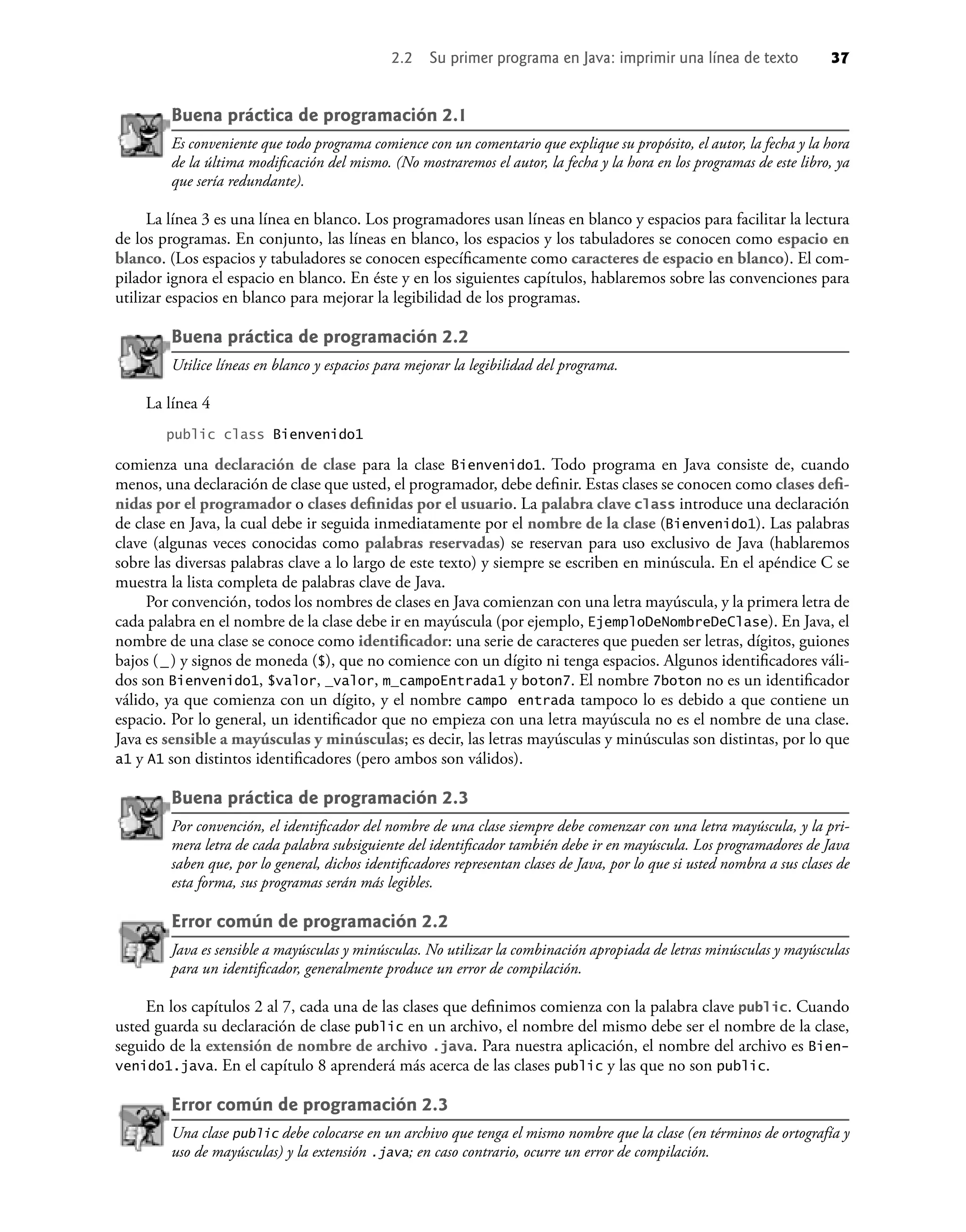 2.2 Su primer programa en Java: imprimir una línea de texto 37
Buena práctica de programación 2.1
Es conveniente que todo programa comience con un comentario que explique su propósito, el autor, la fecha y la hora
de la última modiﬁcación del mismo. (No mostraremos el autor, la fecha y la hora en los programas de este libro, ya
que sería redundante).
La línea 3 es una línea en blanco. Los programadores usan líneas en blanco y espacios para facilitar la lectura
de los programas. En conjunto, las líneas en blanco, los espacios y los tabuladores se conocen como espacio en
blanco. (Los espacios y tabuladores se conocen especíﬁcamente como caracteres de espacio en blanco). El com-
pilador ignora el espacio en blanco. En éste y en los siguientes capítulos, hablaremos sobre las convenciones para
utilizar espacios en blanco para mejorar la legibilidad de los programas.
Buena práctica de programación 2.2
Utilice líneas en blanco y espacios para mejorar la legibilidad del programa.
La línea 4
public class Bienvenido1
comienza una declaración de clase para la clase Bienvenido1. Todo programa en Java consiste de, cuando
menos, una declaración de clase que usted, el programador, debe deﬁnir. Estas clases se conocen como clases deﬁ-
nidas por el programador o clases deﬁnidas por el usuario. La palabra clave class introduce una declaración
de clase en Java, la cual debe ir seguida inmediatamente por el nombre de la clase (Bienvenido1). Las palabras
clave (algunas veces conocidas como palabras reservadas) se reservan para uso exclusivo de Java (hablaremos
sobre las diversas palabras clave a lo largo de este texto) y siempre se escriben en minúscula. En el apéndice C se
muestra la lista completa de palabras clave de Java.
Por convención, todos los nombres de clases en Java comienzan con una letra mayúscula, y la primera letra de
cada palabra en el nombre de la clase debe ir en mayúscula (por ejemplo, EjemploDeNombreDeClase). En Java, el
nombre de una clase se conoce como identiﬁcador: una serie de caracteres que pueden ser letras, dígitos, guiones
bajos (_) y signos de moneda ($), que no comience con un dígito ni tenga espacios. Algunos identiﬁcadores váli-
dos son Bienvenido1, $valor, _valor, m_campoEntrada1 y boton7. El nombre 7boton no es un identiﬁcador
válido, ya que comienza con un dígito, y el nombre campo entrada tampoco lo es debido a que contiene un
espacio. Por lo general, un identiﬁcador que no empieza con una letra mayúscula no es el nombre de una clase.
Java es sensible a mayúsculas y minúsculas; es decir, las letras mayúsculas y minúsculas son distintas, por lo que
a1 y A1 son distintos identiﬁcadores (pero ambos son válidos).
Buena práctica de programación 2.3
Por convención, el identiﬁcador del nombre de una clase siempre debe comenzar con una letra mayúscula, y la pri-
mera letra de cada palabra subsiguiente del identiﬁcador también debe ir en mayúscula. Los programadores de Java
saben que, por lo general, dichos identiﬁcadores representan clases de Java, por lo que si usted nombra a sus clases de
esta forma, sus programas serán más legibles.
Error común de programación 2.2
Java es sensible a mayúsculas y minúsculas. No utilizar la combinación apropiada de letras minúsculas y mayúsculas
para un identiﬁcador, generalmente produce un error de compilación.
En los capítulos 2 al 7, cada una de las clases que deﬁnimos comienza con la palabra clave public. Cuando
usted guarda su declaración de clase public en un archivo, el nombre del mismo debe ser el nombre de la clase,
seguido de la extensión de nombre de archivo .java. Para nuestra aplicación, el nombre del archivo es Bien-
venido1.java. En el capítulo 8 aprenderá más acerca de las clases public y las que no son public.
Error común de programación 2.3
Una clase public debe colocarse en un archivo que tenga el mismo nombre que la clase (en términos de ortografía y
uso de mayúsculas) y la extensión .java; en caso contrario, ocurre un error de compilación.
 