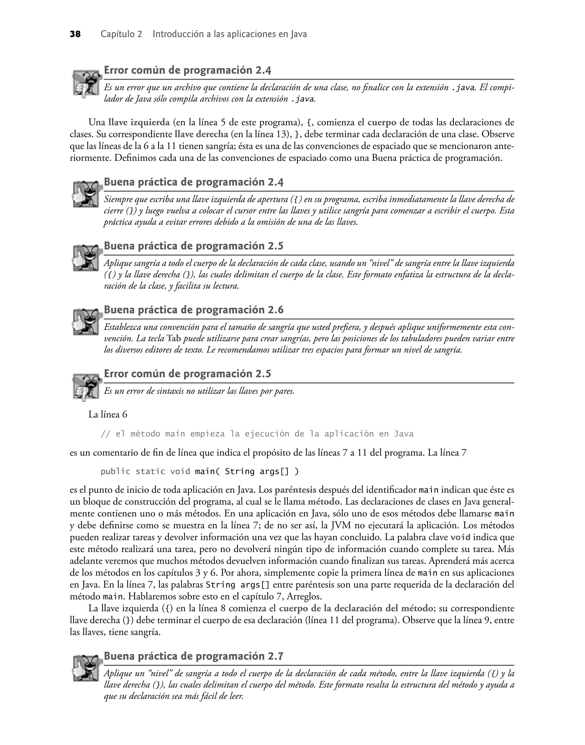 38 Capítulo 2 Introducción a las aplicaciones en Java
Error común de programación 2.4
Es un error que un archivo que contiene la declaración de una clase, no ﬁnalice con la extensión .java. El compi-
lador de Java sólo compila archivos con la extensión .java.
Una llave izquierda (en la línea 5 de este programa), {, comienza el cuerpo de todas las declaraciones de
clases. Su correspondiente llave derecha (en la línea 13), }, debe terminar cada declaración de una clase. Observe
que las líneas de la 6 a la 11 tienen sangría; ésta es una de las convenciones de espaciado que se mencionaron ante-
riormente. Deﬁnimos cada una de las convenciones de espaciado como una Buena práctica de programación.
Buena práctica de programación 2.4
Siempre que escriba una llave izquierda de apertura ({) en su programa, escriba inmediatamente la llave derecha de
cierre (}) y luego vuelva a colocar el cursor entre las llaves y utilice sangría para comenzar a escribir el cuerpo. Esta
práctica ayuda a evitar errores debido a la omisión de una de las llaves.
Buena práctica de programación 2.5
Aplique sangría a todo el cuerpo de la declaración de cada clase, usando un “nivel” de sangría entre la llave izquierda
({) y la llave derecha (}), las cuales delimitan el cuerpo de la clase. Este formato enfatiza la estructura de la decla-
ración de la clase, y facilita su lectura.
Buena práctica de programación 2.6
Establezca una convención para el tamaño de sangría que usted preﬁera, y después aplique uniformemente esta con-
vención. La tecla Tab puede utilizarse para crear sangrías, pero las posiciones de los tabuladores pueden variar entre
los diversos editores de texto. Le recomendamos utilizar tres espacios para formar un nivel de sangría.
Error común de programación 2.5
Es un error de sintaxis no utilizar las llaves por pares.
La línea 6
// el método main empieza la ejecución de la aplicación en Java
es un comentario de ﬁn de línea que indica el propósito de las líneas 7 a 11 del programa. La línea 7
public static void main( String args[] )
es el punto de inicio de toda aplicación en Java. Los paréntesis después del identiﬁcador main indican que éste es
un bloque de construcción del programa, al cual se le llama método. Las declaraciones de clases en Java general-
mente contienen uno o más métodos. En una aplicación en Java, sólo uno de esos métodos debe llamarse main
y debe deﬁnirse como se muestra en la línea 7; de no ser así, la JVM no ejecutará la aplicación. Los métodos
pueden realizar tareas y devolver información una vez que las hayan concluido. La palabra clave void indica que
este método realizará una tarea, pero no devolverá ningún tipo de información cuando complete su tarea. Más
adelante veremos que muchos métodos devuelven información cuando ﬁnalizan sus tareas. Aprenderá más acerca
de los métodos en los capítulos 3 y 6. Por ahora, simplemente copie la primera línea de main en sus aplicaciones
en Java. En la línea 7, las palabras String args[] entre paréntesis son una parte requerida de la declaración del
método main. Hablaremos sobre esto en el capítulo 7, Arreglos.
La llave izquierda ({) en la línea 8 comienza el cuerpo de la declaración del método; su correspondiente
llave derecha (}) debe terminar el cuerpo de esa declaración (línea 11 del programa). Observe que la línea 9, entre
las llaves, tiene sangría.
Buena práctica de programación 2.7
Aplique un “nivel” de sangría a todo el cuerpo de la declaración de cada método, entre la llave izquierda ({) y la
llave derecha (}), las cuales delimitan el cuerpo del método. Este formato resalta la estructura del método y ayuda a
que su declaración sea más fácil de leer.
 