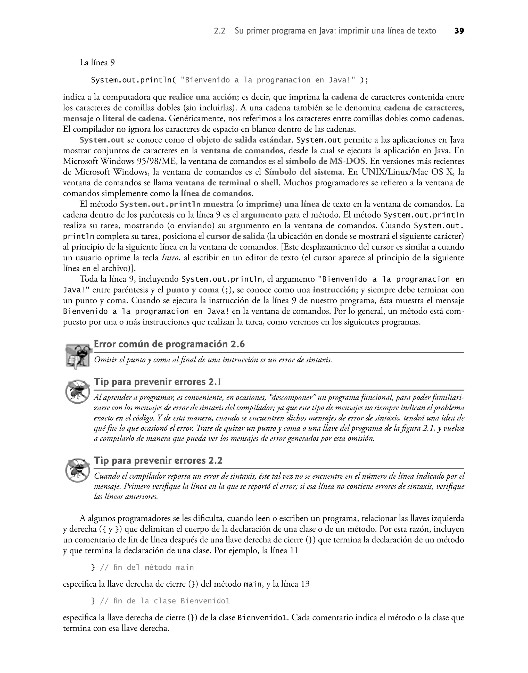 2.2 Su primer programa en Java: imprimir una línea de texto 39
La línea 9
System.out.println( "Bienvenido a la programacion en Java!" );
indica a la computadora que realice una acción; es decir, que imprima la cadena de caracteres contenida entre
los caracteres de comillas dobles (sin incluirlas). A una cadena también se le denomina cadena de caracteres,
mensaje o literal de cadena. Genéricamente, nos referimos a los caracteres entre comillas dobles como cadenas.
El compilador no ignora los caracteres de espacio en blanco dentro de las cadenas.
System.out se conoce como el objeto de salida estándar. System.out permite a las aplicaciones en Java
mostrar conjuntos de caracteres en la ventana de comandos, desde la cual se ejecuta la aplicación en Java. En
Microsoft Windows 95/98/ME, la ventana de comandos es el símbolo de MS-DOS. En versiones más recientes
de Microsoft Windows, la ventana de comandos es el Símbolo del sistema. En UNIX/Linux/Mac OS X, la
ventana de comandos se llama ventana de terminal o shell. Muchos programadores se reﬁeren a la ventana de
comandos simplemente como la línea de comandos.
El método System.out.println muestra (o imprime) una línea de texto en la ventana de comandos. La
cadena dentro de los paréntesis en la línea 9 es el argumento para el método. El método System.out.println
realiza su tarea, mostrando (o enviando) su argumento en la ventana de comandos. Cuando System.out.
println completa su tarea, posiciona el cursor de salida (la ubicación en donde se mostrará el siguiente carácter)
al principio de la siguiente línea en la ventana de comandos. [Este desplazamiento del cursor es similar a cuando
un usuario oprime la tecla Intro, al escribir en un editor de texto (el cursor aparece al principio de la siguiente
línea en el archivo)].
Toda la línea 9, incluyendo System.out.println, el argumento "Bienvenido a la programacion en
Java!" entre paréntesis y el punto y coma (;), se conoce como una instrucción; y siempre debe terminar con
un punto y coma. Cuando se ejecuta la instrucción de la línea 9 de nuestro programa, ésta muestra el mensaje
Bienvenido a la programacion en Java! en la ventana de comandos. Por lo general, un método está com-
puesto por una o más instrucciones que realizan la tarea, como veremos en los siguientes programas.
Error común de programación 2.6
Omitir el punto y coma al ﬁnal de una instrucción es un error de sintaxis.
Tip para prevenir errores 2.1
Al aprender a programar, es conveniente, en ocasiones, “descomponer” un programa funcional, para poder familiari-
zarse con los mensajes de error de sintaxis del compilador; ya que este tipo de mensajes no siempre indican el problema
exacto en el código. Y de esta manera, cuando se encuentren dichos mensajes de error de sintaxis, tendrá una idea de
qué fue lo que ocasionó el error. Trate de quitar un punto y coma o una llave del programa de la ﬁgura 2.1, y vuelva
a compilarlo de manera que pueda ver los mensajes de error generados por esta omisión.
Tip para prevenir errores 2.2
Cuando el compilador reporta un error de sintaxis, éste tal vez no se encuentre en el número de línea indicado por el
mensaje. Primero veriﬁque la línea en la que se reportó el error; si esa línea no contiene errores de sintaxis, veriﬁque
las líneas anteriores.
A algunos programadores se les diﬁculta, cuando leen o escriben un programa, relacionar las llaves izquierda
y derecha ({ y }) que delimitan el cuerpo de la declaración de una clase o de un método. Por esta razón, incluyen
un comentario de ﬁn de línea después de una llave derecha de cierre (}) que termina la declaración de un método
y que termina la declaración de una clase. Por ejemplo, la línea 11
} // ﬁn del método main
especiﬁca la llave derecha de cierre (}) del método main, y la línea 13
} // ﬁn de la clase Bienvenido1
especiﬁca la llave derecha de cierre (}) de la clase Bienvenido1. Cada comentario indica el método o la clase que
termina con esa llave derecha.
 