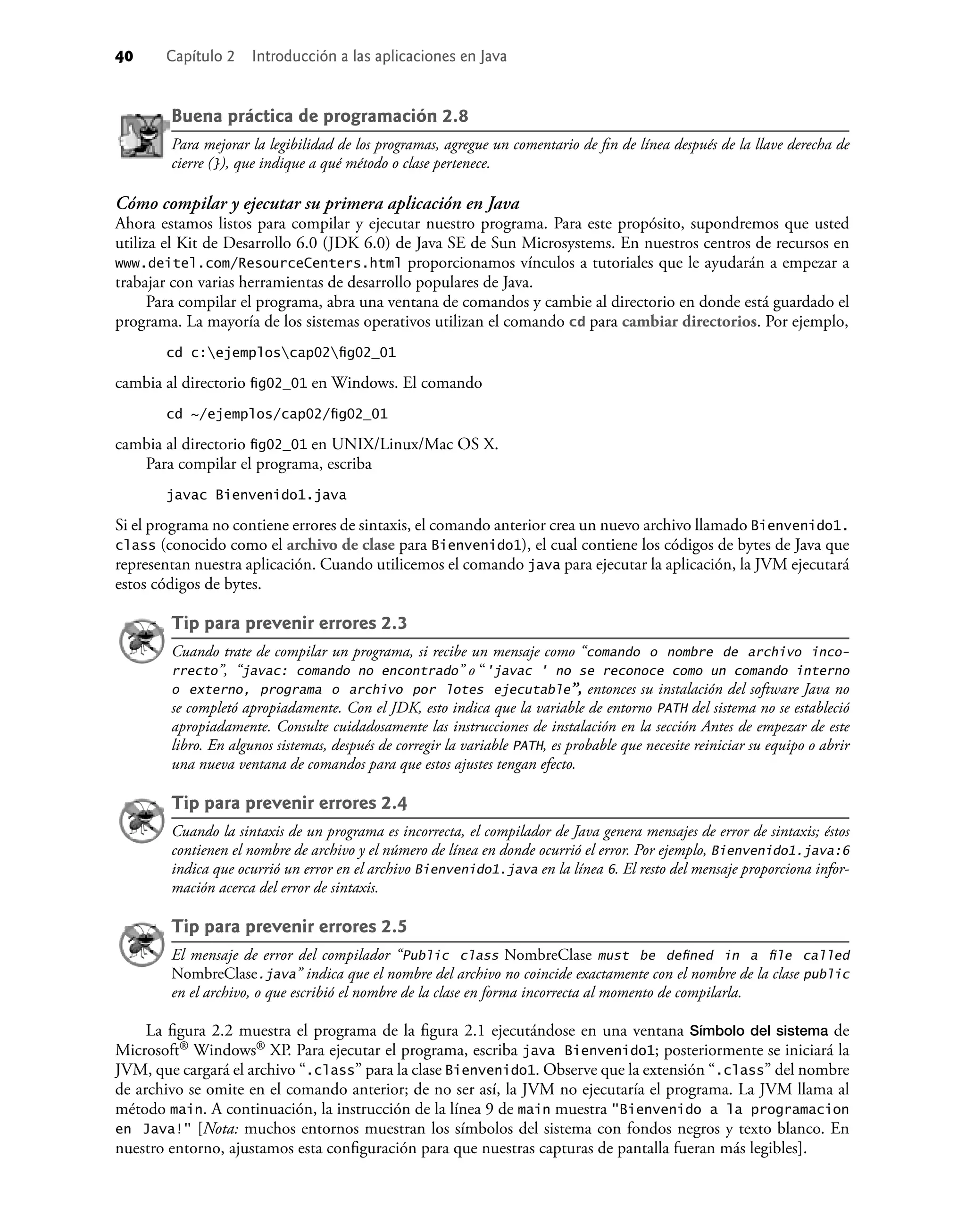 40 Capítulo 2 Introducción a las aplicaciones en Java
Buena práctica de programación 2.8
Para mejorar la legibilidad de los programas, agregue un comentario de ﬁn de línea después de la llave derecha de
cierre (}), que indique a qué método o clase pertenece.
Cómo compilar y ejecutar su primera aplicación en Java
Ahora estamos listos para compilar y ejecutar nuestro programa. Para este propósito, supondremos que usted
utiliza el Kit de Desarrollo 6.0 (JDK 6.0) de Java SE de Sun Microsystems. En nuestros centros de recursos en
www.deitel.com/ResourceCenters.html proporcionamos vínculos a tutoriales que le ayudarán a empezar a
trabajar con varias herramientas de desarrollo populares de Java.
Para compilar el programa, abra una ventana de comandos y cambie al directorio en donde está guardado el
programa. La mayoría de los sistemas operativos utilizan el comando cd para cambiar directorios. Por ejemplo,
cd c:ejemploscap02ﬁg02_01
cambia al directorio ﬁg02_01 en Windows. El comando
cd ~/ejemplos/cap02/ﬁg02_01
cambia al directorio ﬁg02_01 en UNIX/Linux/Mac OS X.
Para compilar el programa, escriba
javac Bienvenido1.java
Si el programa no contiene errores de sintaxis, el comando anterior crea un nuevo archivo llamado Bienvenido1.
class (conocido como el archivo de clase para Bienvenido1), el cual contiene los códigos de bytes de Java que
representan nuestra aplicación. Cuando utilicemos el comando java para ejecutar la aplicación, la JVM ejecutará
estos códigos de bytes.
Tip para prevenir errores 2.3
Cuando trate de compilar un programa, si recibe un mensaje como “comando o nombre de archivo inco-
rrecto”, “javac: comando no encontrado” o “'javac ' no se reconoce como un comando interno
o externo, programa o archivo por lotes ejecutable”, entonces su instalación del software Java no
se completó apropiadamente. Con el JDK, esto indica que la variable de entorno PATH del sistema no se estableció
apropiadamente. Consulte cuidadosamente las instrucciones de instalación en la sección Antes de empezar de este
libro. En algunos sistemas, después de corregir la variable PATH, es probable que necesite reiniciar su equipo o abrir
una nueva ventana de comandos para que estos ajustes tengan efecto.
Tip para prevenir errores 2.4
Cuando la sintaxis de un programa es incorrecta, el compilador de Java genera mensajes de error de sintaxis; éstos
contienen el nombre de archivo y el número de línea en donde ocurrió el error. Por ejemplo, Bienvenido1.java:6
indica que ocurrió un error en el archivo Bienvenido1.java en la línea 6. El resto del mensaje proporciona infor-
mación acerca del error de sintaxis.
Tip para prevenir errores 2.5
El mensaje de error del compilador “Public class NombreClase must be deﬁned in a ﬁle called
NombreClase.java” indica que el nombre del archivo no coincide exactamente con el nombre de la clase public
en el archivo, o que escribió el nombre de la clase en forma incorrecta al momento de compilarla.
La ﬁgura 2.2 muestra el programa de la ﬁgura 2.1 ejecutándose en una ventana Símbolo del sistema de
Microsoft® Windows® XP. Para ejecutar el programa, escriba java Bienvenido1; posteriormente se iniciará la
JVM, que cargará el archivo “.class” para la clase Bienvenido1. Observe que la extensión “.class” del nombre
de archivo se omite en el comando anterior; de no ser así, la JVM no ejecutaría el programa. La JVM llama al
método main. A continuación, la instrucción de la línea 9 de main muestra "Bienvenido a la programacion
en Java!" [Nota: muchos entornos muestran los símbolos del sistema con fondos negros y texto blanco. En
nuestro entorno, ajustamos esta conﬁguración para que nuestras capturas de pantalla fueran más legibles].
 