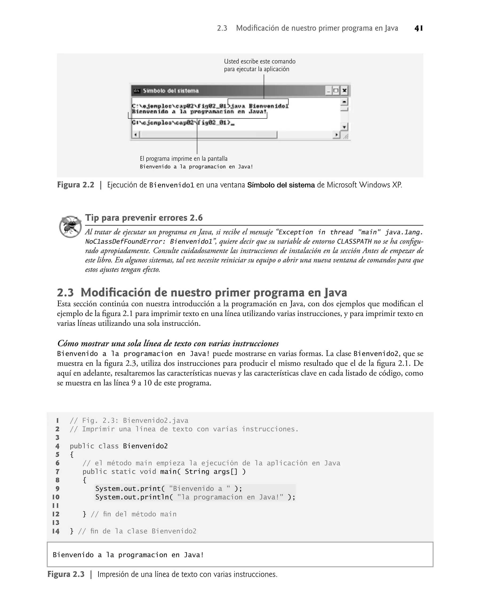 2.3 Modiﬁcación de nuestro primer programa en Java 41
Tip para prevenir errores 2.6
Al tratar de ejecutar un programa en Java, si recibe el mensaje “Exception in thread "main" java.1ang.
NoC1assDefFoundError: Bienvenido1”, quiere decir que su variable de entorno CLASSPATH no se ha conﬁgu-
rado apropiadamente. Consulte cuidadosamente las instrucciones de instalación en la sección Antes de empezar de
este libro. En algunos sistemas, tal vez necesite reiniciar su equipo o abrir una nueva ventana de comandos para que
estos ajustes tengan efecto.
2.3 Modiﬁcación de nuestro primer programa en Java
Esta sección continúa con nuestra introducción a la programación en Java, con dos ejemplos que modiﬁcan el
ejemplo de la ﬁgura 2.1 para imprimir texto en una línea utilizando varias instrucciones, y para imprimir texto en
varias líneas utilizando una sola instrucción.
Cómo mostrar una sola línea de texto con varias instrucciones
Bienvenido a la programacion en Java! puede mostrarse en varias formas. La clase Bienvenido2, que se
muestra en la ﬁgura 2.3, utiliza dos instrucciones para producir el mismo resultado que el de la ﬁgura 2.1. De
aquí en adelante, resaltaremos las características nuevas y las características clave en cada listado de código, como
se muestra en las línea 9 a 10 de este programa.
El programa imprime en la pantalla
Bienvenido a la programacion en Java!
Figura 2.2 | Ejecución de Bienvenido1 en una ventana Símbolo del sistema de Microsoft Windows XP.
1 // Fig. 2.3: Bienvenido2.java
2 // Imprimir una línea de texto con varias instrucciones.
3
4 public class Bienvenido2
5 {
6 // el método main empieza la ejecución de la aplicación en Java
7 public static void main( String args[] )
8 {
9 System.out.print( "Bienvenido a " );
10 System.out.println( "la programacion en Java!" );
11
12 } // ﬁn del método main
13
14 } // ﬁn de la clase Bienvenido2
Figura 2.3 | Impresión de una línea de texto con varias instrucciones.
Bienvenido a la programacion en Java!
Usted escribe este comando
para ejecutar la aplicación
 