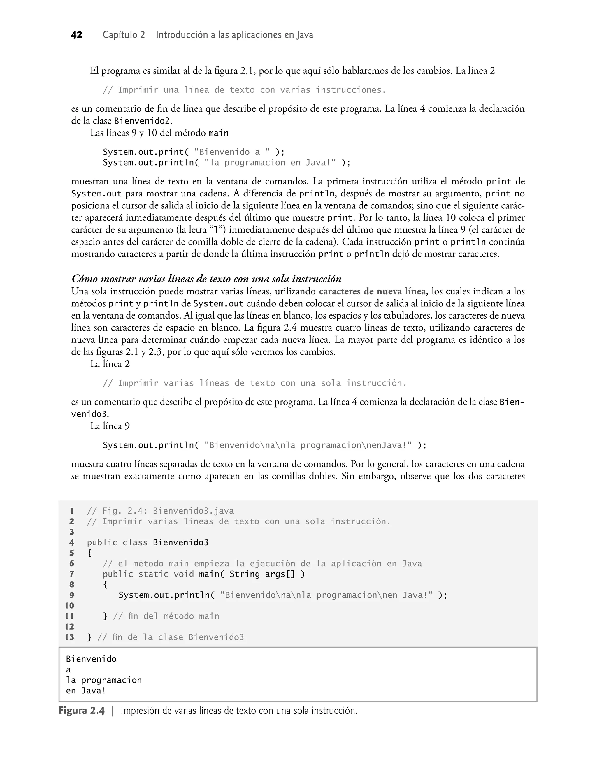 42 Capítulo 2 Introducción a las aplicaciones en Java
El programa es similar al de la ﬁgura 2.1, por lo que aquí sólo hablaremos de los cambios. La línea 2
// Imprimir una línea de texto con varias instrucciones.
es un comentario de ﬁn de línea que describe el propósito de este programa. La línea 4 comienza la declaración
de la clase Bienvenido2.
Las líneas 9 y 10 del método main
System.out.print( "Bienvenido a " );
System.out.println( "la programacion en Java!" );
muestran una línea de texto en la ventana de comandos. La primera instrucción utiliza el método print de
System.out para mostrar una cadena. A diferencia de println, después de mostrar su argumento, print no
posiciona el cursor de salida al inicio de la siguiente línea en la ventana de comandos; sino que el siguiente carác-
ter aparecerá inmediatamente después del último que muestre print. Por lo tanto, la línea 10 coloca el primer
carácter de su argumento (la letra “l”) inmediatamente después del último que muestra la línea 9 (el carácter de
espacio antes del carácter de comilla doble de cierre de la cadena). Cada instrucción print o println continúa
mostrando caracteres a partir de donde la última instrucción print o println dejó de mostrar caracteres.
Cómo mostrar varias líneas de texto con una sola instrucción
Una sola instrucción puede mostrar varias líneas, utilizando caracteres de nueva línea, los cuales indican a los
métodos print y println de System.out cuándo deben colocar el cursor de salida al inicio de la siguiente línea
en la ventana de comandos. Al igual que las líneas en blanco, los espacios y los tabuladores, los caracteres de nueva
línea son caracteres de espacio en blanco. La ﬁgura 2.4 muestra cuatro líneas de texto, utilizando caracteres de
nueva línea para determinar cuándo empezar cada nueva línea. La mayor parte del programa es idéntico a los
de las ﬁguras 2.1 y 2.3, por lo que aquí sólo veremos los cambios.
La línea 2
// Imprimir varias líneas de texto con una sola instrucción.
es un comentario que describe el propósito de este programa. La línea 4 comienza la declaración de la clase Bien-
venido3.
La línea 9
System.out.println( "Bienvenidonanla programacionnenJava!" );
muestra cuatro líneas separadas de texto en la ventana de comandos. Por lo general, los caracteres en una cadena
se muestran exactamente como aparecen en las comillas dobles. Sin embargo, observe que los dos caracteres
1 // Fig. 2.4: Bienvenido3.java
2 // Imprimir varias líneas de texto con una sola instrucción.
3
4 public class Bienvenido3
5 {
6 // el método main empieza la ejecución de la aplicación en Java
7 public static void main( String args[] )
8 {
9 System.out.println( "Bienvenidonanla programacionnen Java!" );
10
11 } // ﬁn del método main
12
13 } // ﬁn de la clase Bienvenido3
Figura 2.4 | Impresión de varias líneas de texto con una sola instrucción.
Bienvenido
a
la programacion
en Java!
 