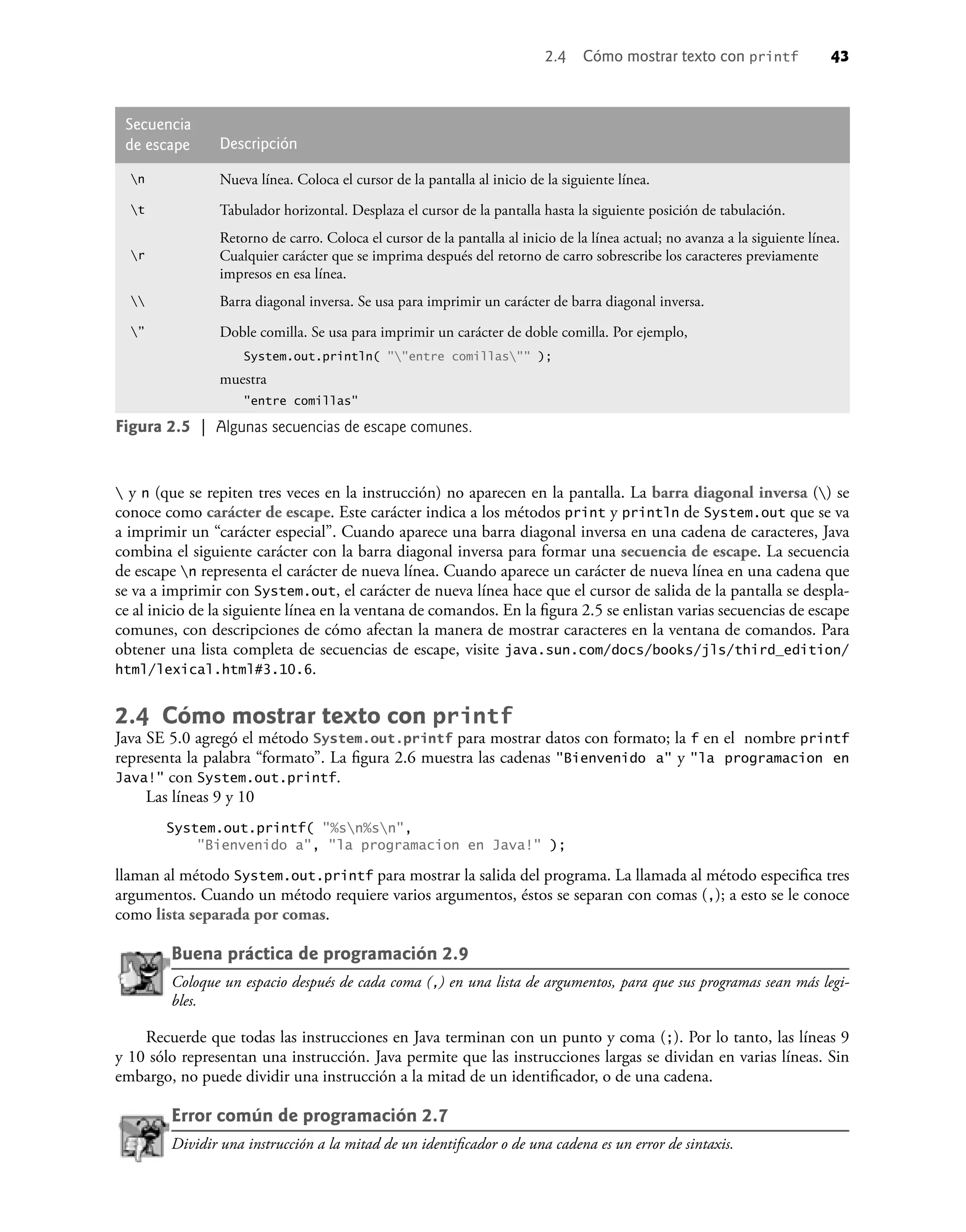 2.4 Cómo mostrar texto con printf 43
 y n (que se repiten tres veces en la instrucción) no aparecen en la pantalla. La barra diagonal inversa () se
conoce como carácter de escape. Este carácter indica a los métodos print y println de System.out que se va
a imprimir un “carácter especial”. Cuando aparece una barra diagonal inversa en una cadena de caracteres, Java
combina el siguiente carácter con la barra diagonal inversa para formar una secuencia de escape. La secuencia
de escape n representa el carácter de nueva línea. Cuando aparece un carácter de nueva línea en una cadena que
se va a imprimir con System.out, el carácter de nueva línea hace que el cursor de salida de la pantalla se despla-
ce al inicio de la siguiente línea en la ventana de comandos. En la ﬁgura 2.5 se enlistan varias secuencias de escape
comunes, con descripciones de cómo afectan la manera de mostrar caracteres en la ventana de comandos. Para
obtener una lista completa de secuencias de escape, visite java.sun.com/docs/books/jls/third_edition/
html/lexical.html#3.10.6.
2.4 Cómo mostrar texto con printf
Java SE 5.0 agregó el método System.out.printf para mostrar datos con formato; la f en el nombre printf
representa la palabra “formato”. La ﬁgura 2.6 muestra las cadenas "Bienvenido a" y "la programacion en
Java!" con System.out.printf.
Las líneas 9 y 10
System.out.printf( "%sn%sn",
"Bienvenido a", "la programacion en Java!" );
llaman al método System.out.printf para mostrar la salida del programa. La llamada al método especiﬁca tres
argumentos. Cuando un método requiere varios argumentos, éstos se separan con comas (,); a esto se le conoce
como lista separada por comas.
Buena práctica de programación 2.9
Coloque un espacio después de cada coma (,) en una lista de argumentos, para que sus programas sean más legi-
bles.
Recuerde que todas las instrucciones en Java terminan con un punto y coma (;). Por lo tanto, las líneas 9
y 10 sólo representan una instrucción. Java permite que las instrucciones largas se dividan en varias líneas. Sin
embargo, no puede dividir una instrucción a la mitad de un identiﬁcador, o de una cadena.
Error común de programación 2.7
Dividir una instrucción a la mitad de un identiﬁcador o de una cadena es un error de sintaxis.
Secuencia
de escape Descripción
n Nueva línea. Coloca el cursor de la pantalla al inicio de la siguiente línea.
t Tabulador horizontal. Desplaza el cursor de la pantalla hasta la siguiente posición de tabulación.
r
Retorno de carro. Coloca el cursor de la pantalla al inicio de la línea actual; no avanza a la siguiente línea.
Cualquier carácter que se imprima después del retorno de carro sobrescribe los caracteres previamente
impresos en esa línea.
 Barra diagonal inversa. Se usa para imprimir un carácter de barra diagonal inversa.
” Doble comilla. Se usa para imprimir un carácter de doble comilla. Por ejemplo,
System.out.println( ""entre comillas"" );
muestra
"entre comillas"
Figura 2.5 | Algunas secuencias de escape comunes.
 