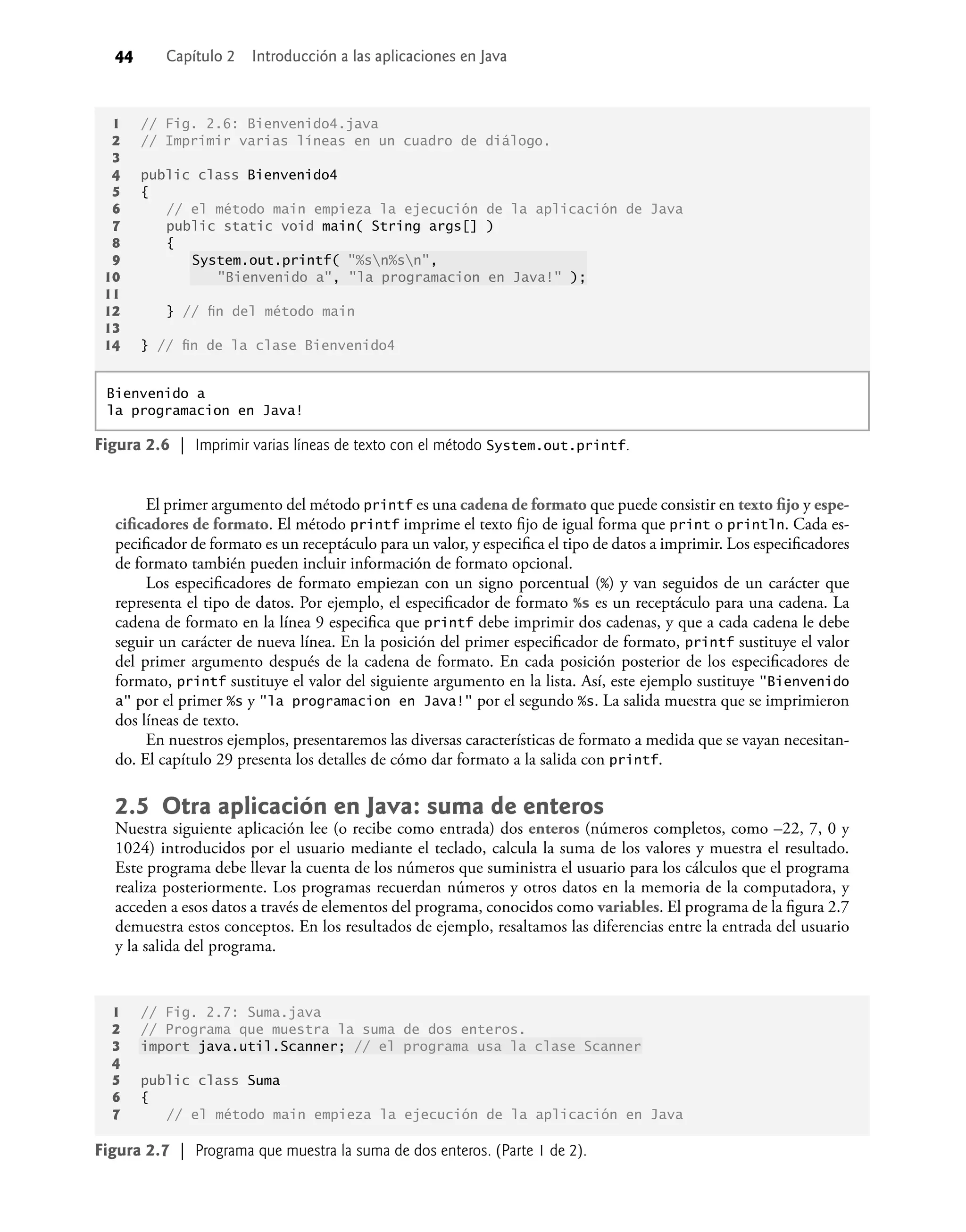 44 Capítulo 2 Introducción a las aplicaciones en Java
El primer argumento del método printf es una cadena de formato que puede consistir en texto ﬁjo y espe-
ciﬁcadores de formato. El método printf imprime el texto ﬁjo de igual forma que print o println. Cada es-
peciﬁcador de formato es un receptáculo para un valor, y especiﬁca el tipo de datos a imprimir. Los especiﬁcadores
de formato también pueden incluir información de formato opcional.
Los especiﬁcadores de formato empiezan con un signo porcentual (%) y van seguidos de un carácter que
representa el tipo de datos. Por ejemplo, el especiﬁcador de formato %s es un receptáculo para una cadena. La
cadena de formato en la línea 9 especiﬁca que printf debe imprimir dos cadenas, y que a cada cadena le debe
seguir un carácter de nueva línea. En la posición del primer especiﬁcador de formato, printf sustituye el valor
del primer argumento después de la cadena de formato. En cada posición posterior de los especiﬁcadores de
formato, printf sustituye el valor del siguiente argumento en la lista. Así, este ejemplo sustituye "Bienvenido
a" por el primer %s y "la programacion en Java!" por el segundo %s. La salida muestra que se imprimieron
dos líneas de texto.
En nuestros ejemplos, presentaremos las diversas características de formato a medida que se vayan necesitan-
do. El capítulo 29 presenta los detalles de cómo dar formato a la salida con printf.
2.5 Otra aplicación en Java: suma de enteros
Nuestra siguiente aplicación lee (o recibe como entrada) dos enteros (números completos, como –22, 7, 0 y
1024) introducidos por el usuario mediante el teclado, calcula la suma de los valores y muestra el resultado.
Este programa debe llevar la cuenta de los números que suministra el usuario para los cálculos que el programa
realiza posteriormente. Los programas recuerdan números y otros datos en la memoria de la computadora, y
acceden a esos datos a través de elementos del programa, conocidos como variables. El programa de la ﬁgura 2.7
demuestra estos conceptos. En los resultados de ejemplo, resaltamos las diferencias entre la entrada del usuario
y la salida del programa.
1 // Fig. 2.6: Bienvenido4.java
2 // Imprimir varias líneas en un cuadro de diálogo.
3
4 public class Bienvenido4
5 {
6 // el método main empieza la ejecución de la aplicación de Java
7 public static void main( String args[] )
8 {
9 System.out.printf( "%sn%sn",
10 "Bienvenido a", "la programacion en Java!" );
11
12 } // ﬁn del método main
13
14 } // ﬁn de la clase Bienvenido4
Figura 2.6 | Imprimir varias líneas de texto con el método System.out.printf.
Bienvenido a
la programacion en Java!
1 // Fig. 2.7: Suma.java
2 // Programa que muestra la suma de dos enteros.
3 import java.util.Scanner; // el programa usa la clase Scanner
4
5 public class Suma
6 {
7 // el método main empieza la ejecución de la aplicación en Java
Figura 2.7 | Programa que muestra la suma de dos enteros. (Parte 1 de 2).
 