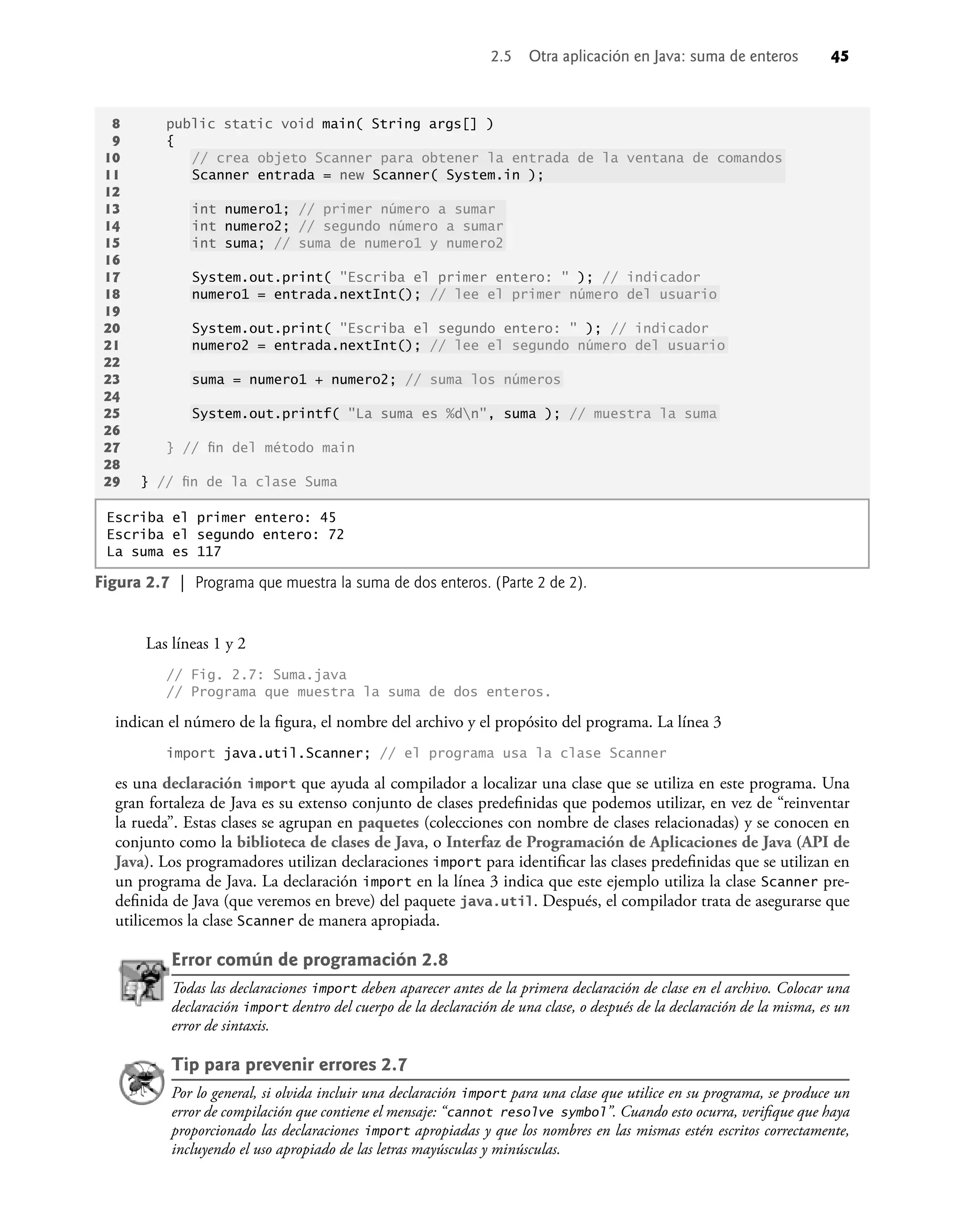 2.5 Otra aplicación en Java: suma de enteros 45
Las líneas 1 y 2
// Fig. 2.7: Suma.java
// Programa que muestra la suma de dos enteros.
indican el número de la ﬁgura, el nombre del archivo y el propósito del programa. La línea 3
import java.util.Scanner; // el programa usa la clase Scanner
es una declaración import que ayuda al compilador a localizar una clase que se utiliza en este programa. Una
gran fortaleza de Java es su extenso conjunto de clases predeﬁnidas que podemos utilizar, en vez de “reinventar
la rueda”. Estas clases se agrupan en paquetes (colecciones con nombre de clases relacionadas) y se conocen en
conjunto como la biblioteca de clases de Java, o Interfaz de Programación de Aplicaciones de Java (API de
Java). Los programadores utilizan declaraciones import para identiﬁcar las clases predeﬁnidas que se utilizan en
un programa de Java. La declaración import en la línea 3 indica que este ejemplo utiliza la clase Scanner pre-
deﬁnida de Java (que veremos en breve) del paquete java.util. Después, el compilador trata de asegurarse que
utilicemos la clase Scanner de manera apropiada.
Error común de programación 2.8
Todas las declaraciones import deben aparecer antes de la primera declaración de clase en el archivo. Colocar una
declaración import dentro del cuerpo de la declaración de una clase, o después de la declaración de la misma, es un
error de sintaxis.
Tip para prevenir errores 2.7
Por lo general, si olvida incluir una declaración import para una clase que utilice en su programa, se produce un
error de compilación que contiene el mensaje: “cannot resolve symbol”. Cuando esto ocurra, veriﬁque que haya
proporcionado las declaraciones import apropiadas y que los nombres en las mismas estén escritos correctamente,
incluyendo el uso apropiado de las letras mayúsculas y minúsculas.
Figura 2.7 | Programa que muestra la suma de dos enteros. (Parte 2 de 2).
8 public static void main( String args[] )
9 {
10 // crea objeto Scanner para obtener la entrada de la ventana de comandos
11 Scanner entrada = new Scanner( System.in );
12
13 int numero1; // primer número a sumar
14 int numero2; // segundo número a sumar
15 int suma; // suma de numero1 y numero2
16
17 System.out.print( "Escriba el primer entero: " ); // indicador
18 numero1 = entrada.nextInt(); // lee el primer número del usuario
19
20 System.out.print( "Escriba el segundo entero: " ); // indicador
21 numero2 = entrada.nextInt(); // lee el segundo número del usuario
22
23 suma = numero1 + numero2; // suma los números
24
25 System.out.printf( "La suma es %dn", suma ); // muestra la suma
26
27 } // ﬁn del método main
28
29 } // ﬁn de la clase Suma
Escriba el primer entero: 45
Escriba el segundo entero: 72
La suma es 117
 