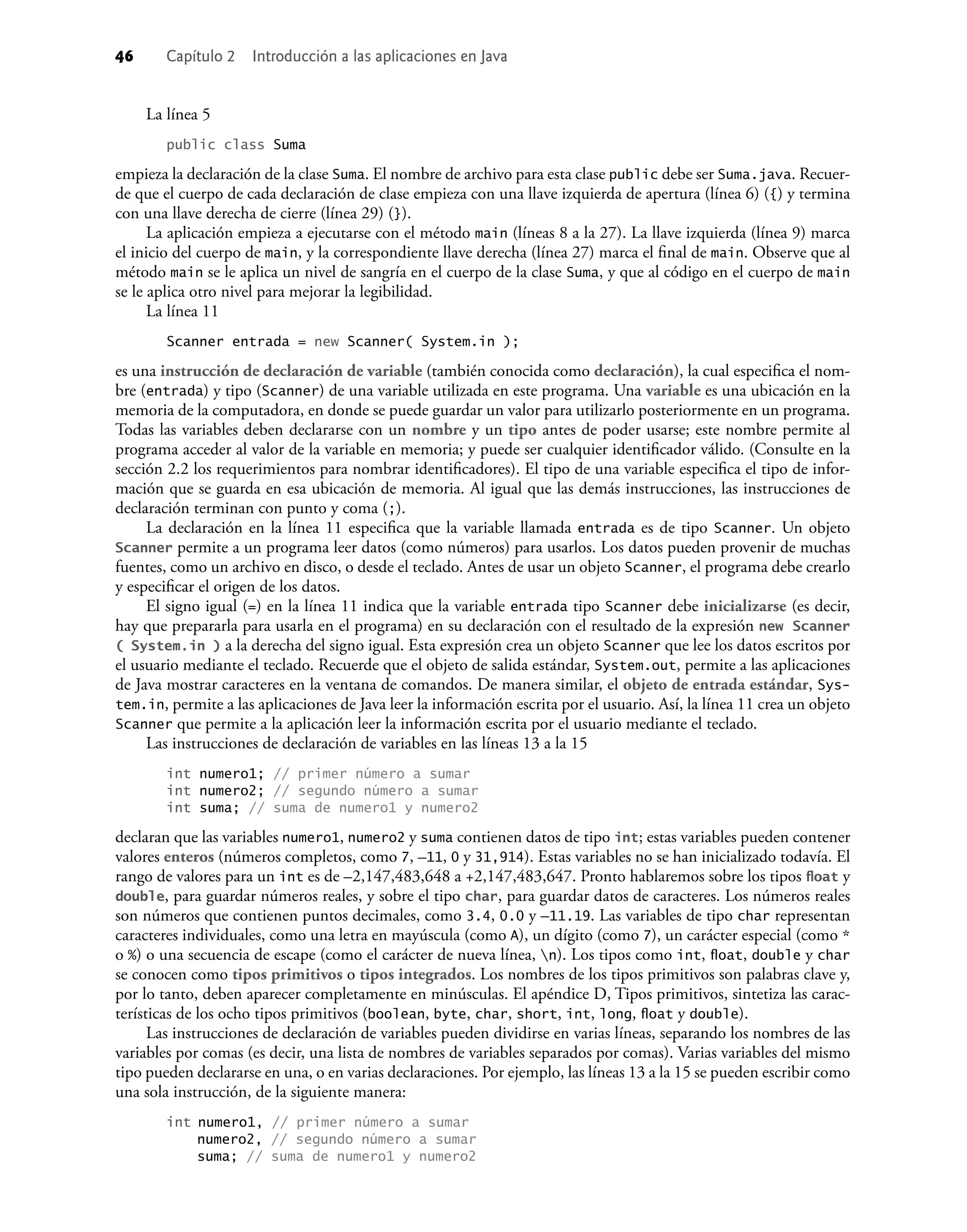 46 Capítulo 2 Introducción a las aplicaciones en Java
La línea 5
public class Suma
empieza la declaración de la clase Suma. El nombre de archivo para esta clase public debe ser Suma.java. Recuer-
de que el cuerpo de cada declaración de clase empieza con una llave izquierda de apertura (línea 6) ({) y termina
con una llave derecha de cierre (línea 29) (}).
La aplicación empieza a ejecutarse con el método main (líneas 8 a la 27). La llave izquierda (línea 9) marca
el inicio del cuerpo de main, y la correspondiente llave derecha (línea 27) marca el ﬁnal de main. Observe que al
método main se le aplica un nivel de sangría en el cuerpo de la clase Suma, y que al código en el cuerpo de main
se le aplica otro nivel para mejorar la legibilidad.
La línea 11
Scanner entrada = new Scanner( System.in );
es una instrucción de declaración de variable (también conocida como declaración), la cual especiﬁca el nom-
bre (entrada) y tipo (Scanner) de una variable utilizada en este programa. Una variable es una ubicación en la
memoria de la computadora, en donde se puede guardar un valor para utilizarlo posteriormente en un programa.
Todas las variables deben declararse con un nombre y un tipo antes de poder usarse; este nombre permite al
programa acceder al valor de la variable en memoria; y puede ser cualquier identiﬁcador válido. (Consulte en la
sección 2.2 los requerimientos para nombrar identiﬁcadores). El tipo de una variable especiﬁca el tipo de infor-
mación que se guarda en esa ubicación de memoria. Al igual que las demás instrucciones, las instrucciones de
declaración terminan con punto y coma (;).
La declaración en la línea 11 especiﬁca que la variable llamada entrada es de tipo Scanner. Un objeto
Scanner permite a un programa leer datos (como números) para usarlos. Los datos pueden provenir de muchas
fuentes, como un archivo en disco, o desde el teclado. Antes de usar un objeto Scanner, el programa debe crearlo
y especiﬁcar el origen de los datos.
El signo igual (=) en la línea 11 indica que la variable entrada tipo Scanner debe inicializarse (es decir,
hay que prepararla para usarla en el programa) en su declaración con el resultado de la expresión new Scanner
( System.in ) a la derecha del signo igual. Esta expresión crea un objeto Scanner que lee los datos escritos por
el usuario mediante el teclado. Recuerde que el objeto de salida estándar, System.out, permite a las aplicaciones
de Java mostrar caracteres en la ventana de comandos. De manera similar, el objeto de entrada estándar, Sys-
tem.in, permite a las aplicaciones de Java leer la información escrita por el usuario. Así, la línea 11 crea un objeto
Scanner que permite a la aplicación leer la información escrita por el usuario mediante el teclado.
Las instrucciones de declaración de variables en las líneas 13 a la 15
int numero1; // primer número a sumar
int numero2; // segundo número a sumar
int suma; // suma de numero1 y numero2
declaran que las variables numero1, numero2 y suma contienen datos de tipo int; estas variables pueden contener
valores enteros (números completos, como 7, –11, 0 y 31,914). Estas variables no se han inicializado todavía. El
rango de valores para un int es de –2,147,483,648 a +2,147,483,647. Pronto hablaremos sobre los tipos ﬂoat y
double, para guardar números reales, y sobre el tipo char, para guardar datos de caracteres. Los números reales
son números que contienen puntos decimales, como 3.4, 0.0 y –11.19. Las variables de tipo char representan
caracteres individuales, como una letra en mayúscula (como A), un dígito (como 7), un carácter especial (como *
o %) o una secuencia de escape (como el carácter de nueva línea, n). Los tipos como int, ﬂoat, double y char
se conocen como tipos primitivos o tipos integrados. Los nombres de los tipos primitivos son palabras clave y,
por lo tanto, deben aparecer completamente en minúsculas. El apéndice D, Tipos primitivos, sintetiza las carac-
terísticas de los ocho tipos primitivos (boolean, byte, char, short, int, long, ﬂoat y double).
Las instrucciones de declaración de variables pueden dividirse en varias líneas, separando los nombres de las
variables por comas (es decir, una lista de nombres de variables separados por comas). Varias variables del mismo
tipo pueden declararse en una, o en varias declaraciones. Por ejemplo, las líneas 13 a la 15 se pueden escribir como
una sola instrucción, de la siguiente manera:
int numero1, // primer número a sumar
numero2, // segundo número a sumar
suma; // suma de numero1 y numero2
 