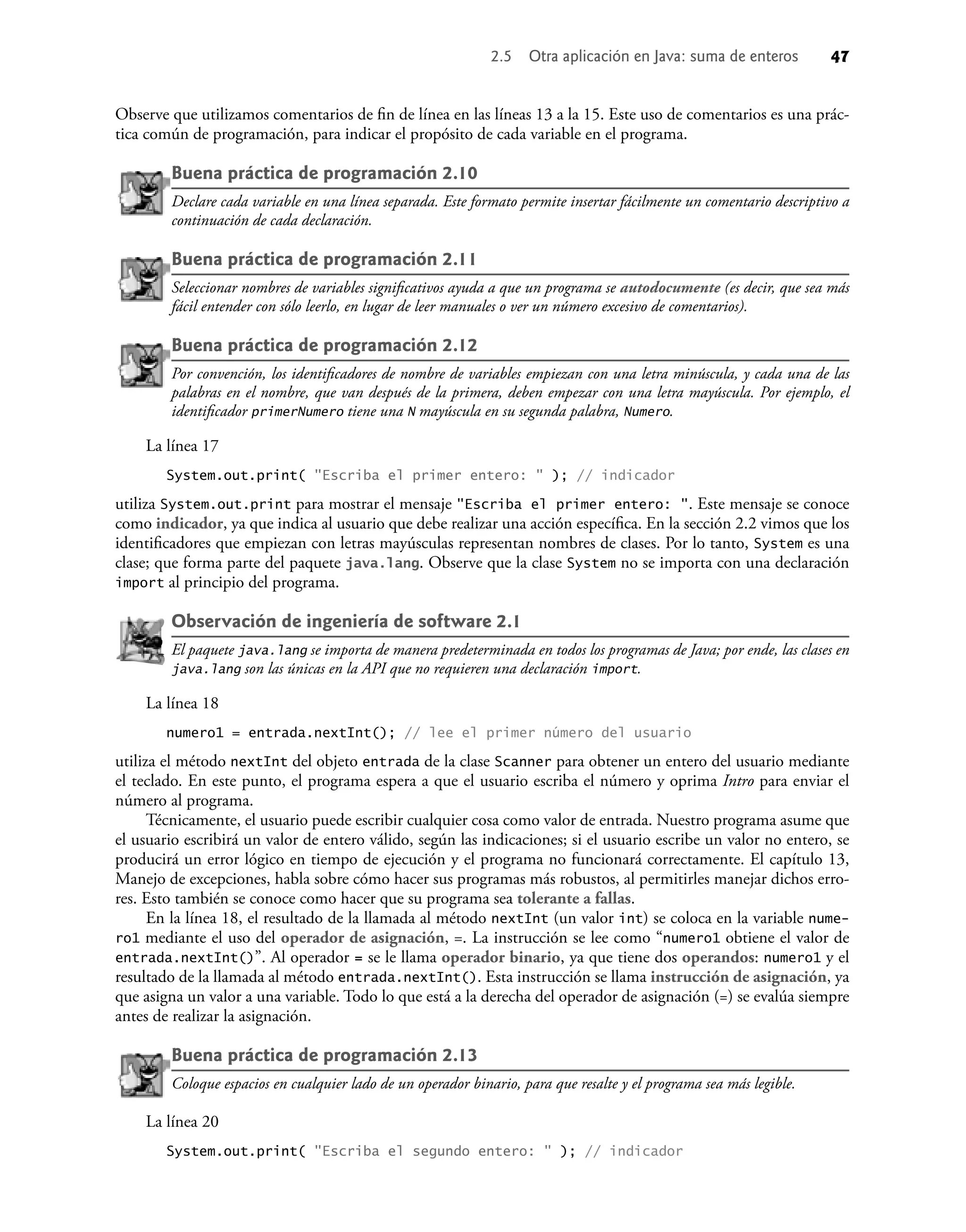 2.5 Otra aplicación en Java: suma de enteros 47
Observe que utilizamos comentarios de ﬁn de línea en las líneas 13 a la 15. Este uso de comentarios es una prác-
tica común de programación, para indicar el propósito de cada variable en el programa.
Buena práctica de programación 2.10
Declare cada variable en una línea separada. Este formato permite insertar fácilmente un comentario descriptivo a
continuación de cada declaración.
Buena práctica de programación 2.11
Seleccionar nombres de variables signiﬁcativos ayuda a que un programa se autodocumente (es decir, que sea más
fácil entender con sólo leerlo, en lugar de leer manuales o ver un número excesivo de comentarios).
Buena práctica de programación 2.12
Por convención, los identiﬁcadores de nombre de variables empiezan con una letra minúscula, y cada una de las
palabras en el nombre, que van después de la primera, deben empezar con una letra mayúscula. Por ejemplo, el
identiﬁcador primerNumero tiene una N mayúscula en su segunda palabra, Numero.
La línea 17
System.out.print( "Escriba el primer entero: " ); // indicador
utiliza System.out.print para mostrar el mensaje "Escriba el primer entero: ". Este mensaje se conoce
como indicador, ya que indica al usuario que debe realizar una acción especíﬁca. En la sección 2.2 vimos que los
identiﬁcadores que empiezan con letras mayúsculas representan nombres de clases. Por lo tanto, System es una
clase; que forma parte del paquete java.lang. Observe que la clase System no se importa con una declaración
import al principio del programa.
Observación de ingeniería de software 2.1
El paquete java.lang se importa de manera predeterminada en todos los programas de Java; por ende, las clases en
java.lang son las únicas en la API que no requieren una declaración import.
La línea 18
numero1 = entrada.nextInt(); // lee el primer número del usuario
utiliza el método nextInt del objeto entrada de la clase Scanner para obtener un entero del usuario mediante
el teclado. En este punto, el programa espera a que el usuario escriba el número y oprima Intro para enviar el
número al programa.
Técnicamente, el usuario puede escribir cualquier cosa como valor de entrada. Nuestro programa asume que
el usuario escribirá un valor de entero válido, según las indicaciones; si el usuario escribe un valor no entero, se
producirá un error lógico en tiempo de ejecución y el programa no funcionará correctamente. El capítulo 13,
Manejo de excepciones, habla sobre cómo hacer sus programas más robustos, al permitirles manejar dichos erro-
res. Esto también se conoce como hacer que su programa sea tolerante a fallas.
En la línea 18, el resultado de la llamada al método nextInt (un valor int) se coloca en la variable nume-
ro1 mediante el uso del operador de asignación, =. La instrucción se lee como “numero1 obtiene el valor de
entrada.nextInt()”. Al operador = se le llama operador binario, ya que tiene dos operandos: numero1 y el
resultado de la llamada al método entrada.nextInt(). Esta instrucción se llama instrucción de asignación, ya
que asigna un valor a una variable. Todo lo que está a la derecha del operador de asignación (=) se evalúa siempre
antes de realizar la asignación.
Buena práctica de programación 2.13
Coloque espacios en cualquier lado de un operador binario, para que resalte y el programa sea más legible.
La línea 20
System.out.print( "Escriba el segundo entero: " ); // indicador
 