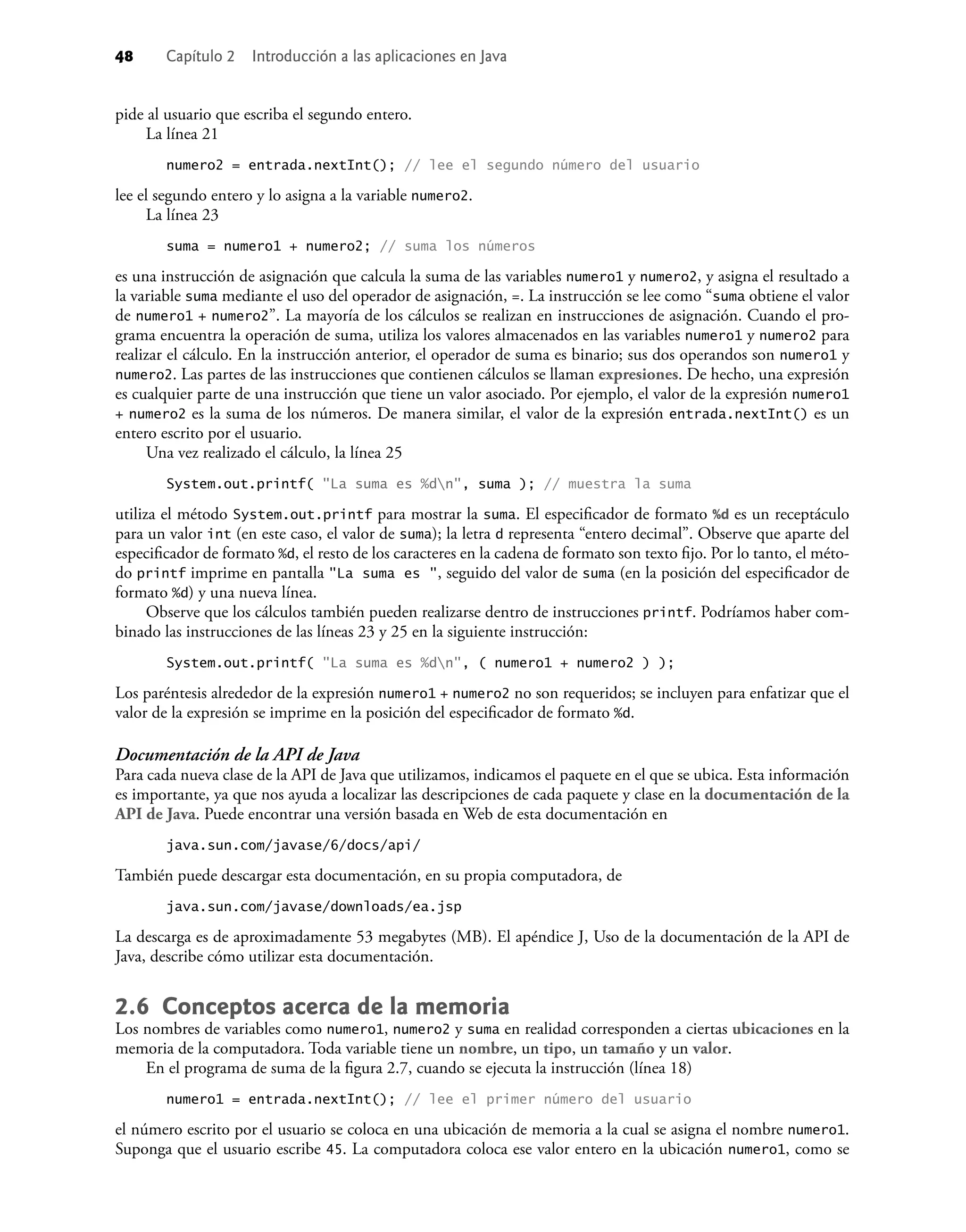 48 Capítulo 2 Introducción a las aplicaciones en Java
pide al usuario que escriba el segundo entero.
La línea 21
numero2 = entrada.nextInt(); // lee el segundo número del usuario
lee el segundo entero y lo asigna a la variable numero2.
La línea 23
suma = numero1 + numero2; // suma los números
es una instrucción de asignación que calcula la suma de las variables numero1 y numero2, y asigna el resultado a
la variable suma mediante el uso del operador de asignación, =. La instrucción se lee como “suma obtiene el valor
de numero1 + numero2”. La mayoría de los cálculos se realizan en instrucciones de asignación. Cuando el pro-
grama encuentra la operación de suma, utiliza los valores almacenados en las variables numero1 y numero2 para
realizar el cálculo. En la instrucción anterior, el operador de suma es binario; sus dos operandos son numero1 y
numero2. Las partes de las instrucciones que contienen cálculos se llaman expresiones. De hecho, una expresión
es cualquier parte de una instrucción que tiene un valor asociado. Por ejemplo, el valor de la expresión numero1
+ numero2 es la suma de los números. De manera similar, el valor de la expresión entrada.nextInt() es un
entero escrito por el usuario.
Una vez realizado el cálculo, la línea 25
System.out.printf( "La suma es %dn", suma ); // muestra la suma
utiliza el método System.out.printf para mostrar la suma. El especiﬁcador de formato %d es un receptáculo
para un valor int (en este caso, el valor de suma); la letra d representa “entero decimal”. Observe que aparte del
especiﬁcador de formato %d, el resto de los caracteres en la cadena de formato son texto ﬁjo. Por lo tanto, el méto-
do printf imprime en pantalla "La suma es ", seguido del valor de suma (en la posición del especiﬁcador de
formato %d) y una nueva línea.
Observe que los cálculos también pueden realizarse dentro de instrucciones printf. Podríamos haber com-
binado las instrucciones de las líneas 23 y 25 en la siguiente instrucción:
System.out.printf( "La suma es %dn", ( numero1 + numero2 ) );
Los paréntesis alrededor de la expresión numero1 + numero2 no son requeridos; se incluyen para enfatizar que el
valor de la expresión se imprime en la posición del especiﬁcador de formato %d.
Documentación de la API de Java
Para cada nueva clase de la API de Java que utilizamos, indicamos el paquete en el que se ubica. Esta información
es importante, ya que nos ayuda a localizar las descripciones de cada paquete y clase en la documentación de la
API de Java. Puede encontrar una versión basada en Web de esta documentación en
java.sun.com/javase/6/docs/api/
También puede descargar esta documentación, en su propia computadora, de
java.sun.com/javase/downloads/ea.jsp
La descarga es de aproximadamente 53 megabytes (MB). El apéndice J, Uso de la documentación de la API de
Java, describe cómo utilizar esta documentación.
2.6 Conceptos acerca de la memoria
Los nombres de variables como numero1, numero2 y suma en realidad corresponden a ciertas ubicaciones en la
memoria de la computadora. Toda variable tiene un nombre, un tipo, un tamaño y un valor.
En el programa de suma de la ﬁgura 2.7, cuando se ejecuta la instrucción (línea 18)
numero1 = entrada.nextInt(); // lee el primer número del usuario
el número escrito por el usuario se coloca en una ubicación de memoria a la cual se asigna el nombre numero1.
Suponga que el usuario escribe 45. La computadora coloca ese valor entero en la ubicación numero1, como se
 