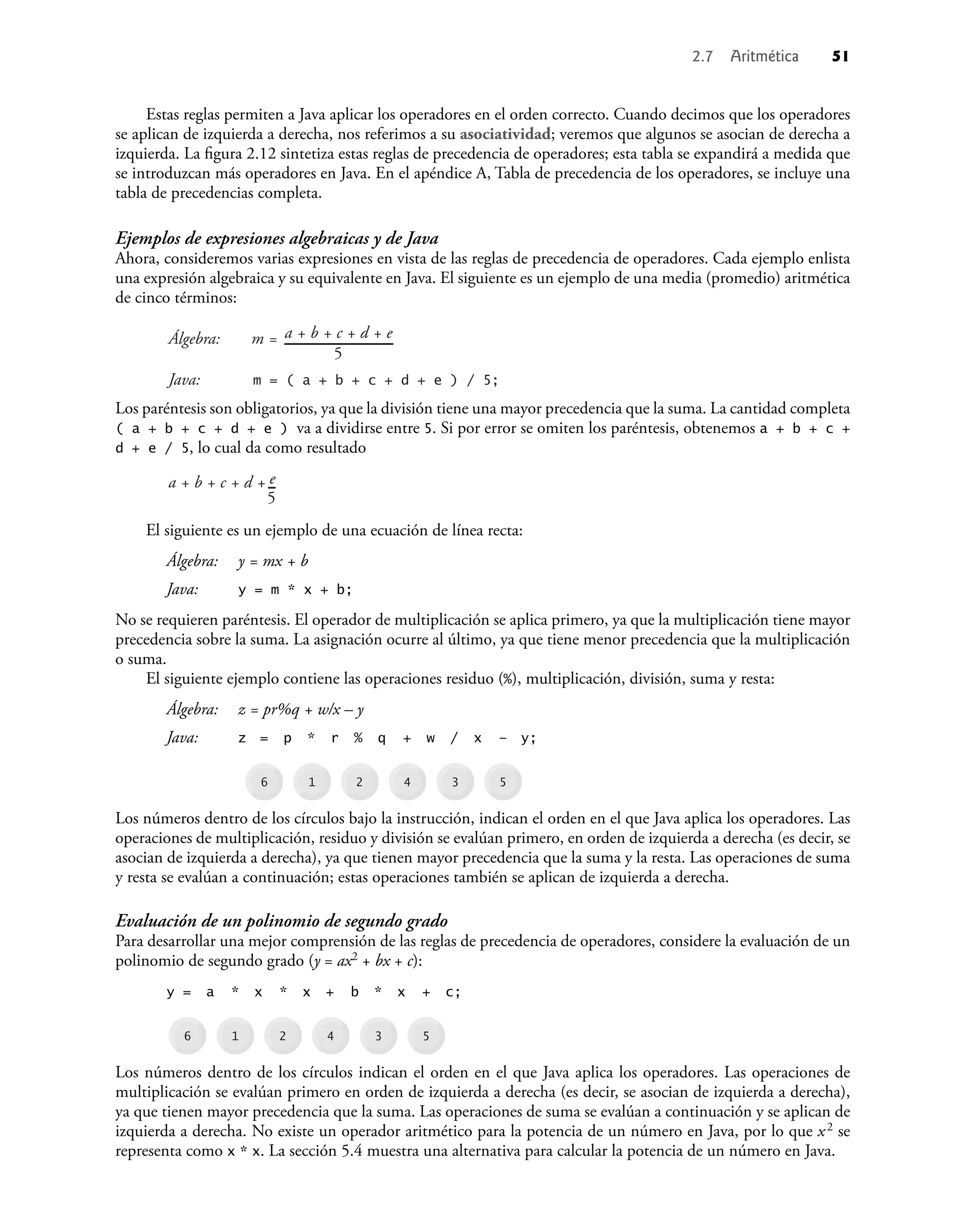 2.7 Aritmética 51
Estas reglas permiten a Java aplicar los operadores en el orden correcto. Cuando decimos que los operadores
se aplican de izquierda a derecha, nos referimos a su asociatividad; veremos que algunos se asocian de derecha a
izquierda. La ﬁgura 2.12 sintetiza estas reglas de precedencia de operadores; esta tabla se expandirá a medida que
se introduzcan más operadores en Java. En el apéndice A, Tabla de precedencia de los operadores, se incluye una
tabla de precedencias completa.
Ejemplos de expresiones algebraicas y de Java
Ahora, consideremos varias expresiones en vista de las reglas de precedencia de operadores. Cada ejemplo enlista
una expresión algebraica y su equivalente en Java. El siguiente es un ejemplo de una media (promedio) aritmética
de cinco términos:
Álgebra:
Java:
a + b + c + d + e
5
m = ( a + b + c + d + e ) / 5;
m =
Los paréntesis son obligatorios, ya que la división tiene una mayor precedencia que la suma. La cantidad completa
( a + b + c + d + e ) va a dividirse entre 5. Si por error se omiten los paréntesis, obtenemos a + b + c +
d + e / 5, lo cual da como resultado
a + b + c + d +
5
e
El siguiente es un ejemplo de una ecuación de línea recta:
Álgebra: y = mx + b
Java: y = m * x + b;
No se requieren paréntesis. El operador de multiplicación se aplica primero, ya que la multiplicación tiene mayor
precedencia sobre la suma. La asignación ocurre al último, ya que tiene menor precedencia que la multiplicación
o suma.
El siguiente ejemplo contiene las operaciones residuo (%), multiplicación, división, suma y resta:
Álgebra: z = pr%q + w/x – y
Java: z = p * r % q + w / x – y;
6 1 2 4 3 5
Los números dentro de los círculos bajo la instrucción, indican el orden en el que Java aplica los operadores. Las
operaciones de multiplicación, residuo y división se evalúan primero, en orden de izquierda a derecha (es decir, se
asocian de izquierda a derecha), ya que tienen mayor precedencia que la suma y la resta. Las operaciones de suma
y resta se evalúan a continuación; estas operaciones también se aplican de izquierda a derecha.
Evaluación de un polinomio de segundo grado
Para desarrollar una mejor comprensión de las reglas de precedencia de operadores, considere la evaluación de un
polinomio de segundo grado (y = ax2 + bx + c):
y = a * x * x + b * x + c;
6 1 2 4 3 5
Los números dentro de los círculos indican el orden en el que Java aplica los operadores. Las operaciones de
multiplicación se evalúan primero en orden de izquierda a derecha (es decir, se asocian de izquierda a derecha),
ya que tienen mayor precedencia que la suma. Las operaciones de suma se evalúan a continuación y se aplican de
izquierda a derecha. No existe un operador aritmético para la potencia de un número en Java, por lo que x2 se
representa como x * x. La sección 5.4 muestra una alternativa para calcular la potencia de un número en Java.
 