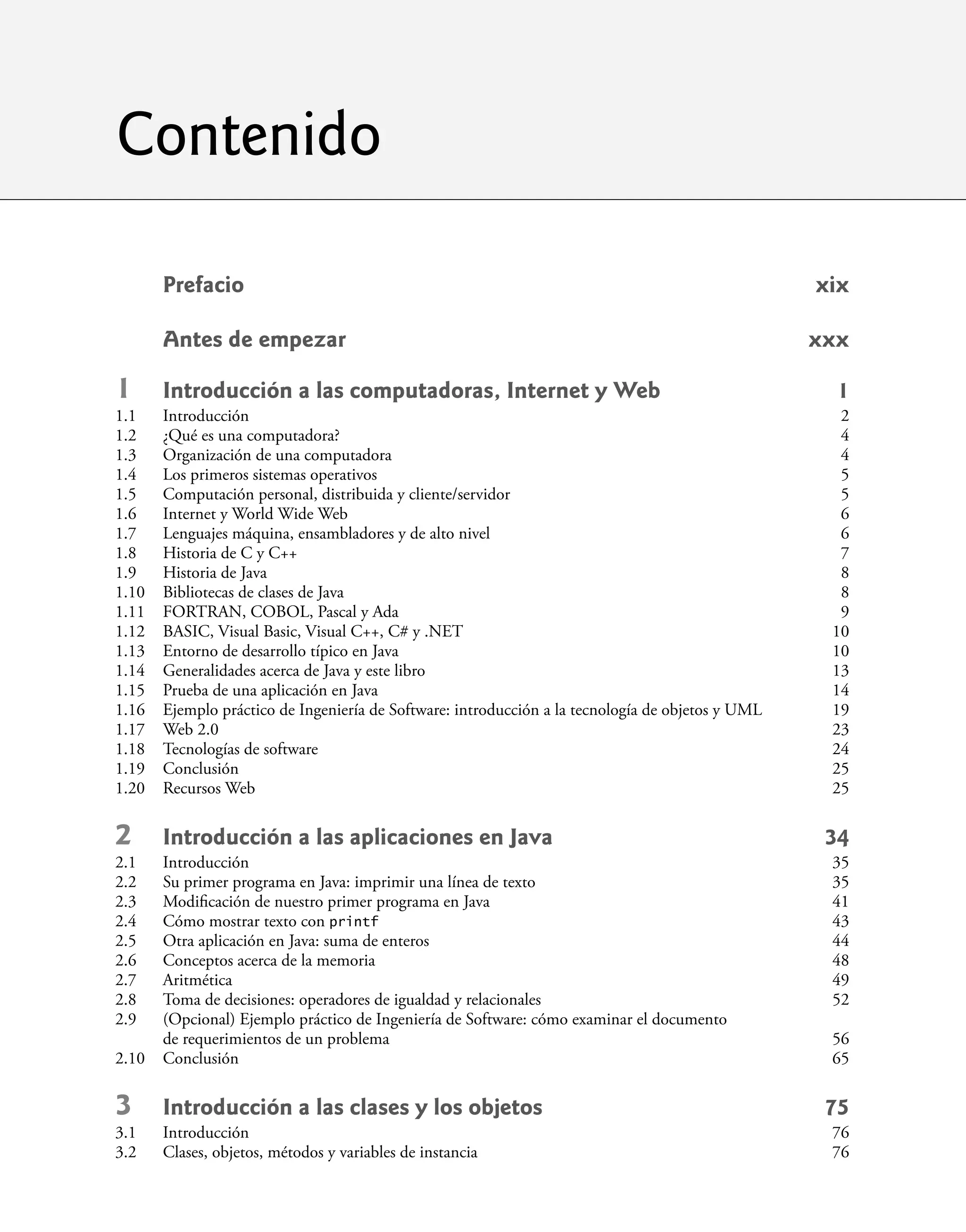 Contenido
Prefacio xix
Antes de empezar xxx
1 Introducción a las computadoras, Internet y Web 1
1.1 Introducción 2
1.2 ¿Qué es una computadora? 4
1.3 Organización de una computadora 4
1.4 Los primeros sistemas operativos 5
1.5 Computación personal, distribuida y cliente/servidor 5
1.6 Internet y World Wide Web 6
1.7 Lenguajes máquina, ensambladores y de alto nivel 6
1.8 Historia de C y C++ 7
1.9 Historia de Java 8
1.10 Bibliotecas de clases de Java 8
1.11 FORTRAN, COBOL, Pascal y Ada 9
1.12 BASIC, Visual Basic, Visual C++, C# y .NET 10
1.13 Entorno de desarrollo típico en Java 10
1.14 Generalidades acerca de Java y este libro 13
1.15 Prueba de una aplicación en Java 14
1.16 Ejemplo práctico de Ingeniería de Software: introducción a la tecnología de objetos y UML 19
1.17 Web 2.0 23
1.18 Tecnologías de software 24
1.19 Conclusión 25
1.20 Recursos Web 25
2 Introducción a las aplicaciones en Java 34
2.1 Introducción 35
2.2 Su primer programa en Java: imprimir una línea de texto 35
2.3 Modiﬁcación de nuestro primer programa en Java 41
2.4 Cómo mostrar texto con printf 43
2.5 Otra aplicación en Java: suma de enteros 44
2.6 Conceptos acerca de la memoria 48
2.7 Aritmética 49
2.8 Toma de decisiones: operadores de igualdad y relacionales 52
2.9 (Opcional) Ejemplo práctico de Ingeniería de Software: cómo examinar el documento
de requerimientos de un problema 56
2.10 Conclusión 65
3 Introducción a las clases y los objetos 75
3.1 Introducción 76
3.2 Clases, objetos, métodos y variables de instancia 76
 