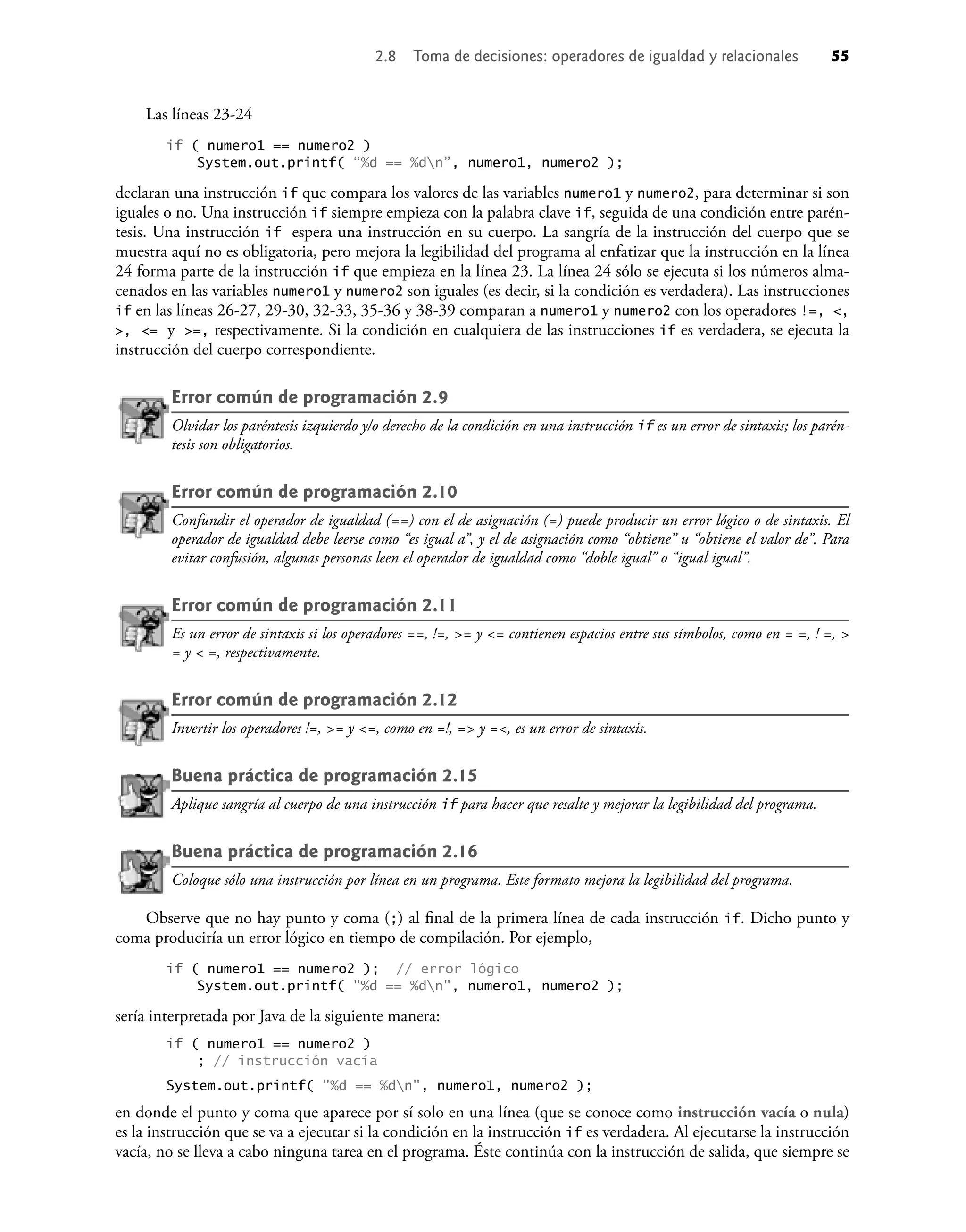 2.8 Toma de decisiones: operadores de igualdad y relacionales 55
Las líneas 23-24
if ( numero1 == numero2 )
System.out.printf( “%d == %dn”, numero1, numero2 );
declaran una instrucción if que compara los valores de las variables numero1 y numero2, para determinar si son
iguales o no. Una instrucción if siempre empieza con la palabra clave if, seguida de una condición entre parén-
tesis. Una instrucción if espera una instrucción en su cuerpo. La sangría de la instrucción del cuerpo que se
muestra aquí no es obligatoria, pero mejora la legibilidad del programa al enfatizar que la instrucción en la línea
24 forma parte de la instrucción if que empieza en la línea 23. La línea 24 sólo se ejecuta si los números alma-
cenados en las variables numero1 y numero2 son iguales (es decir, si la condición es verdadera). Las instrucciones
if en las líneas 26-27, 29-30, 32-33, 35-36 y 38-39 comparan a numero1 y numero2 con los operadores !=, <,
>, <= y >=, respectivamente. Si la condición en cualquiera de las instrucciones if es verdadera, se ejecuta la
instrucción del cuerpo correspondiente.
Error común de programación 2.9
Olvidar los paréntesis izquierdo y/o derecho de la condición en una instrucción if es un error de sintaxis; los parén-
tesis son obligatorios.
Error común de programación 2.10
Confundir el operador de igualdad (==) con el de asignación (=) puede producir un error lógico o de sintaxis. El
operador de igualdad debe leerse como “es igual a”, y el de asignación como “obtiene” u “obtiene el valor de”. Para
evitar confusión, algunas personas leen el operador de igualdad como “doble igual” o “igual igual”.
Error común de programación 2.11
Es un error de sintaxis si los operadores ==, !=, >= y <= contienen espacios entre sus símbolos, como en = =, ! =, >
= y < =, respectivamente.
Error común de programación 2.12
Invertir los operadores !=, >= y <=, como en =!, => y =<, es un error de sintaxis.
Buena práctica de programación 2.15
Aplique sangría al cuerpo de una instrucción if para hacer que resalte y mejorar la legibilidad del programa.
Buena práctica de programación 2.16
Coloque sólo una instrucción por línea en un programa. Este formato mejora la legibilidad del programa.
Observe que no hay punto y coma (;) al ﬁnal de la primera línea de cada instrucción if. Dicho punto y
coma produciría un error lógico en tiempo de compilación. Por ejemplo,
if ( numero1 == numero2 ); // error lógico
System.out.printf( "%d == %dn", numero1, numero2 );
sería interpretada por Java de la siguiente manera:
if ( numero1 == numero2 )
; // instrucción vacía
System.out.printf( "%d == %dn", numero1, numero2 );
en donde el punto y coma que aparece por sí solo en una línea (que se conoce como instrucción vacía o nula)
es la instrucción que se va a ejecutar si la condición en la instrucción if es verdadera. Al ejecutarse la instrucción
vacía, no se lleva a cabo ninguna tarea en el programa. Éste continúa con la instrucción de salida, que siempre se
 