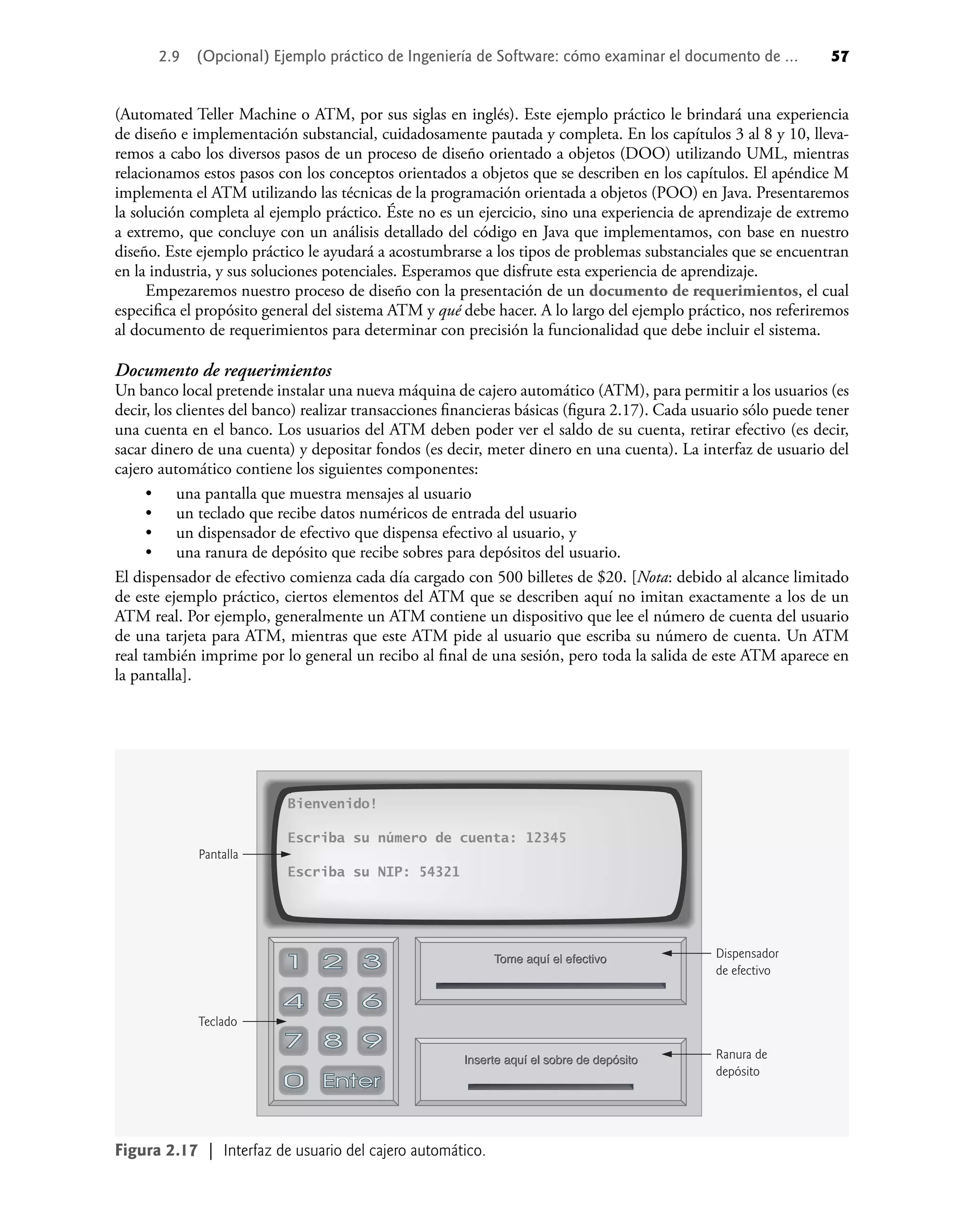 2.9 (Opcional) Ejemplo práctico de Ingeniería de Software: cómo examinar el documento de ... 57
(Automated Teller Machine o ATM, por sus siglas en inglés). Este ejemplo práctico le brindará una experiencia
de diseño e implementación substancial, cuidadosamente pautada y completa. En los capítulos 3 al 8 y 10, lleva-
remos a cabo los diversos pasos de un proceso de diseño orientado a objetos (DOO) utilizando UML, mientras
relacionamos estos pasos con los conceptos orientados a objetos que se describen en los capítulos. El apéndice M
implementa el ATM utilizando las técnicas de la programación orientada a objetos (POO) en Java. Presentaremos
la solución completa al ejemplo práctico. Éste no es un ejercicio, sino una experiencia de aprendizaje de extremo
a extremo, que concluye con un análisis detallado del código en Java que implementamos, con base en nuestro
diseño. Este ejemplo práctico le ayudará a acostumbrarse a los tipos de problemas substanciales que se encuentran
en la industria, y sus soluciones potenciales. Esperamos que disfrute esta experiencia de aprendizaje.
Empezaremos nuestro proceso de diseño con la presentación de un documento de requerimientos, el cual
especiﬁca el propósito general del sistema ATM y qué debe hacer. A lo largo del ejemplo práctico, nos referiremos
al documento de requerimientos para determinar con precisión la funcionalidad que debe incluir el sistema.
Documento de requerimientos
Un banco local pretende instalar una nueva máquina de cajero automático (ATM), para permitir a los usuarios (es
decir, los clientes del banco) realizar transacciones ﬁnancieras básicas (ﬁgura 2.17). Cada usuario sólo puede tener
una cuenta en el banco. Los usuarios del ATM deben poder ver el saldo de su cuenta, retirar efectivo (es decir,
sacar dinero de una cuenta) y depositar fondos (es decir, meter dinero en una cuenta). La interfaz de usuario del
cajero automático contiene los siguientes componentes:
una pantalla que muestra mensajes al usuario
un teclado que recibe datos numéricos de entrada del usuario
un dispensador de efectivo que dispensa efectivo al usuario, y
una ranura de depósito que recibe sobres para depósitos del usuario.
El dispensador de efectivo comienza cada día cargado con 500 billetes de $20. [Nota: debido al alcance limitado
de este ejemplo práctico, ciertos elementos del ATM que se describen aquí no imitan exactamente a los de un
ATM real. Por ejemplo, generalmente un ATM contiene un dispositivo que lee el número de cuenta del usuario
de una tarjeta para ATM, mientras que este ATM pide al usuario que escriba su número de cuenta. Un ATM
real también imprime por lo general un recibo al ﬁnal de una sesión, pero toda la salida de este ATM aparece en
la pantalla].
•
•
•
•
Figura 2.17 | Interfaz de usuario del cajero automático.
Teclado
Pantalla
Ranura de
depósito
Dispensador
de efectivo
Bienvenido!
Escriba su número de cuenta: 12345
Escriba su NIP: 54321
Inserte aquí el sobre de depósito
Inserte aquí el sobre de depósito
Inserte aquí el sobre de depósito
Tome aquí el efectivo
Tome aquí el efectivo
Tome aquí el efectivo
 