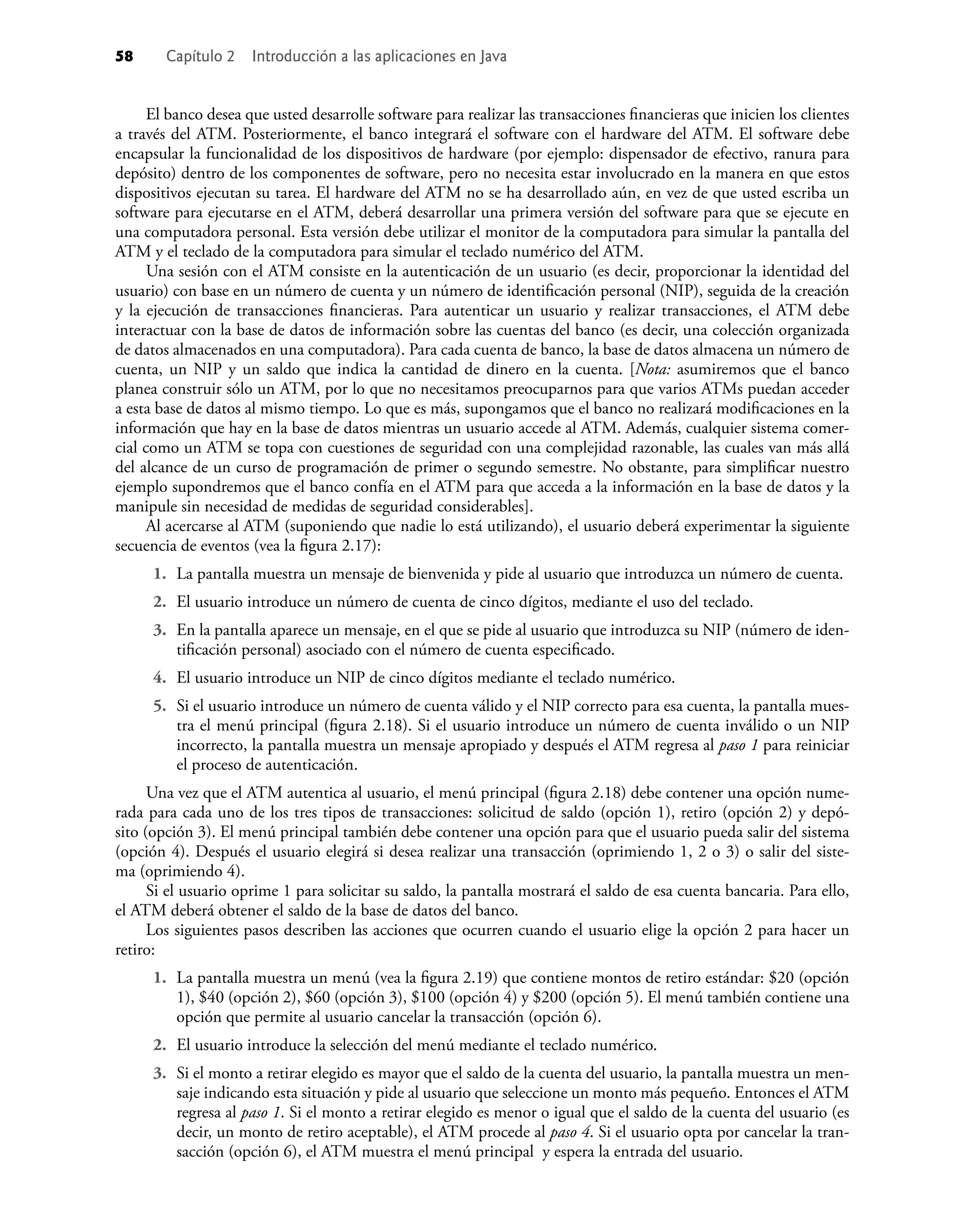 58 Capítulo 2 Introducción a las aplicaciones en Java
El banco desea que usted desarrolle software para realizar las transacciones ﬁnancieras que inicien los clientes
a través del ATM. Posteriormente, el banco integrará el software con el hardware del ATM. El software debe
encapsular la funcionalidad de los dispositivos de hardware (por ejemplo: dispensador de efectivo, ranura para
depósito) dentro de los componentes de software, pero no necesita estar involucrado en la manera en que estos
dispositivos ejecutan su tarea. El hardware del ATM no se ha desarrollado aún, en vez de que usted escriba un
software para ejecutarse en el ATM, deberá desarrollar una primera versión del software para que se ejecute en
una computadora personal. Esta versión debe utilizar el monitor de la computadora para simular la pantalla del
ATM y el teclado de la computadora para simular el teclado numérico del ATM.
Una sesión con el ATM consiste en la autenticación de un usuario (es decir, proporcionar la identidad del
usuario) con base en un número de cuenta y un número de identiﬁcación personal (NIP), seguida de la creación
y la ejecución de transacciones ﬁnancieras. Para autenticar un usuario y realizar transacciones, el ATM debe
interactuar con la base de datos de información sobre las cuentas del banco (es decir, una colección organizada
de datos almacenados en una computadora). Para cada cuenta de banco, la base de datos almacena un número de
cuenta, un NIP y un saldo que indica la cantidad de dinero en la cuenta. [Nota: asumiremos que el banco
planea construir sólo un ATM, por lo que no necesitamos preocuparnos para que varios ATMs puedan acceder
a esta base de datos al mismo tiempo. Lo que es más, supongamos que el banco no realizará modiﬁcaciones en la
información que hay en la base de datos mientras un usuario accede al ATM. Además, cualquier sistema comer-
cial como un ATM se topa con cuestiones de seguridad con una complejidad razonable, las cuales van más allá
del alcance de un curso de programación de primer o segundo semestre. No obstante, para simpliﬁcar nuestro
ejemplo supondremos que el banco confía en el ATM para que acceda a la información en la base de datos y la
manipule sin necesidad de medidas de seguridad considerables].
Al acercarse al ATM (suponiendo que nadie lo está utilizando), el usuario deberá experimentar la siguiente
secuencia de eventos (vea la ﬁgura 2.17):
1. La pantalla muestra un mensaje de bienvenida y pide al usuario que introduzca un número de cuenta.
2. El usuario introduce un número de cuenta de cinco dígitos, mediante el uso del teclado.
3. En la pantalla aparece un mensaje, en el que se pide al usuario que introduzca su NIP (número de iden-
tiﬁcación personal) asociado con el número de cuenta especiﬁcado.
4. El usuario introduce un NIP de cinco dígitos mediante el teclado numérico.
5. Si el usuario introduce un número de cuenta válido y el NIP correcto para esa cuenta, la pantalla mues-
tra el menú principal (ﬁgura 2.18). Si el usuario introduce un número de cuenta inválido o un NIP
incorrecto, la pantalla muestra un mensaje apropiado y después el ATM regresa al paso 1 para reiniciar
el proceso de autenticación.
Una vez que el ATM autentica al usuario, el menú principal (ﬁgura 2.18) debe contener una opción nume-
rada para cada uno de los tres tipos de transacciones: solicitud de saldo (opción 1), retiro (opción 2) y depó-
sito (opción 3). El menú principal también debe contener una opción para que el usuario pueda salir del sistema
(opción 4). Después el usuario elegirá si desea realizar una transacción (oprimiendo 1, 2 o 3) o salir del siste-
ma (oprimiendo 4).
Si el usuario oprime 1 para solicitar su saldo, la pantalla mostrará el saldo de esa cuenta bancaria. Para ello,
el ATM deberá obtener el saldo de la base de datos del banco.
Los siguientes pasos describen las acciones que ocurren cuando el usuario elige la opción 2 para hacer un
retiro:
1. La pantalla muestra un menú (vea la ﬁgura 2.19) que contiene montos de retiro estándar: $20 (opción
1), $40 (opción 2), $60 (opción 3), $100 (opción 4) y $200 (opción 5). El menú también contiene una
opción que permite al usuario cancelar la transacción (opción 6).
2. El usuario introduce la selección del menú mediante el teclado numérico.
3. Si el monto a retirar elegido es mayor que el saldo de la cuenta del usuario, la pantalla muestra un men-
saje indicando esta situación y pide al usuario que seleccione un monto más pequeño. Entonces el ATM
regresa al paso 1. Si el monto a retirar elegido es menor o igual que el saldo de la cuenta del usuario (es
decir, un monto de retiro aceptable), el ATM procede al paso 4. Si el usuario opta por cancelar la tran-
sacción (opción 6), el ATM muestra el menú principal y espera la entrada del usuario.
 