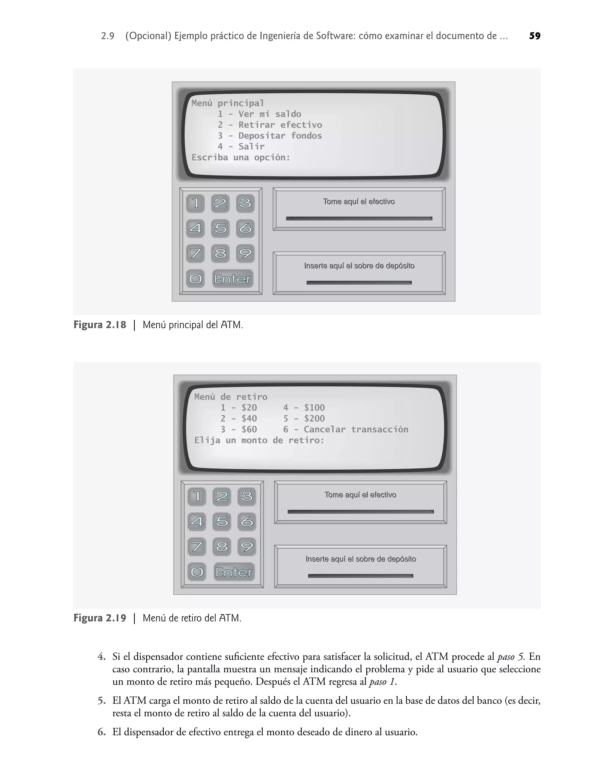 2.9 (Opcional) Ejemplo práctico de Ingeniería de Software: cómo examinar el documento de ... 59
4. Si el dispensador contiene suﬁciente efectivo para satisfacer la solicitud, el ATM procede al paso 5. En
caso contrario, la pantalla muestra un mensaje indicando el problema y pide al usuario que seleccione
un monto de retiro más pequeño. Después el ATM regresa al paso 1.
5. El ATM carga el monto de retiro al saldo de la cuenta del usuario en la base de datos del banco (es decir,
resta el monto de retiro al saldo de la cuenta del usuario).
6. El dispensador de efectivo entrega el monto deseado de dinero al usuario.
Menú de retiro
1 - $20 4 - $100
2 - $40 5 - $200
3 - $60 6 - Cancelar transacción
Elija un monto de retiro:
Inserte aquí el sobre de depósito
Inserte aquí el sobre de depósito
Inserte aquí el sobre de depósito
Tome aquí el efectivo
Tome aquí el efectivo
Tome aquí el efectivo
Figura 2.19 | Menú de retiro del ATM.
Menú principal
1 - Ver mi saldo
2 - Retirar efectivo
3 - Depositar fondos
4 - Salir
Escriba una opción:
Inserte aquí el sobre de depósito
Inserte aquí el sobre de depósito
Inserte aquí el sobre de depósito
Tome aquí el efectivo
Tome aquí el efectivo
Tome aquí el efectivo
Figura 2.18 | Menú principal del ATM.
 
