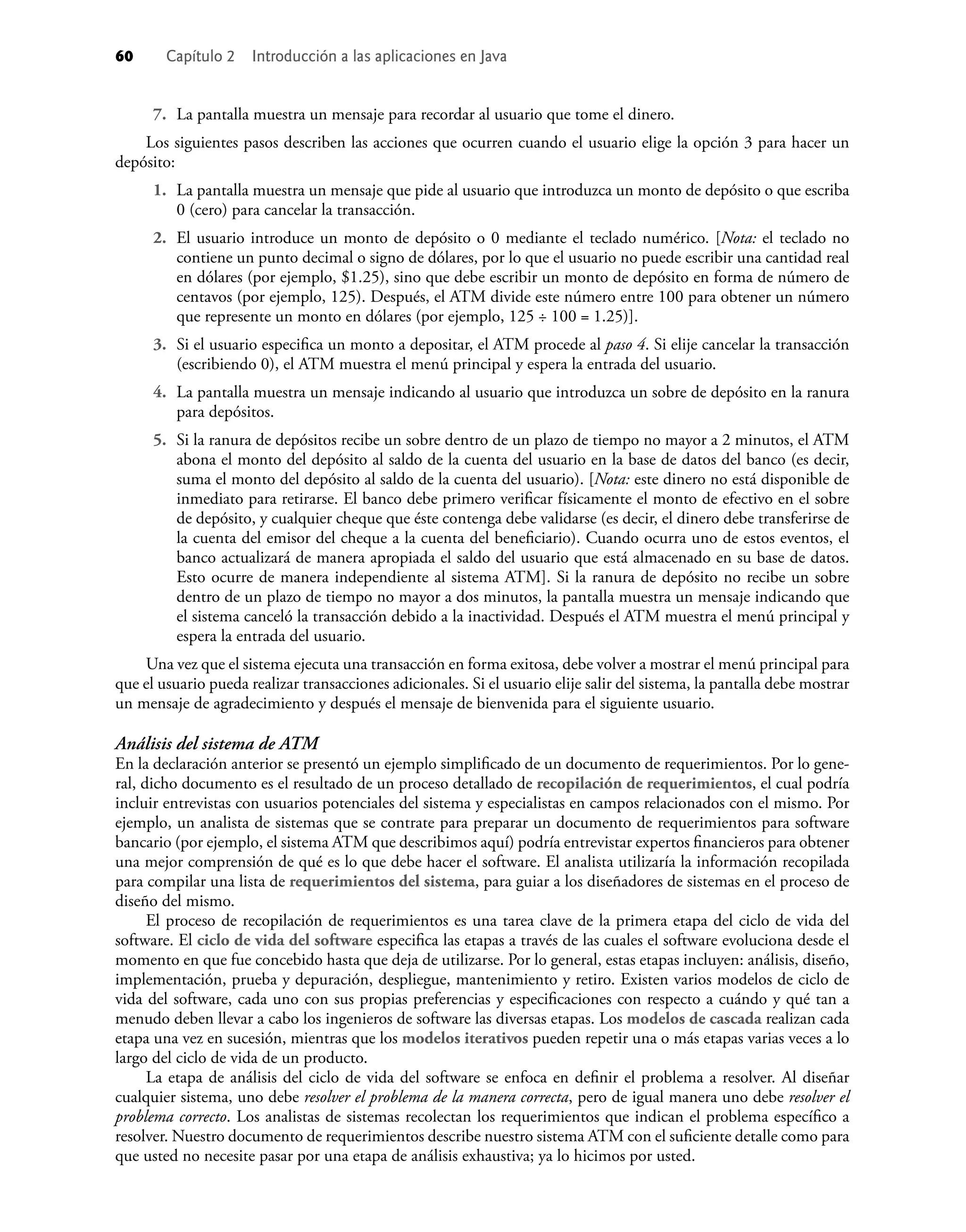 60 Capítulo 2 Introducción a las aplicaciones en Java
7. La pantalla muestra un mensaje para recordar al usuario que tome el dinero.
Los siguientes pasos describen las acciones que ocurren cuando el usuario elige la opción 3 para hacer un
depósito:
1. La pantalla muestra un mensaje que pide al usuario que introduzca un monto de depósito o que escriba
0 (cero) para cancelar la transacción.
2. El usuario introduce un monto de depósito o 0 mediante el teclado numérico. [Nota: el teclado no
contiene un punto decimal o signo de dólares, por lo que el usuario no puede escribir una cantidad real
en dólares (por ejemplo, $1.25), sino que debe escribir un monto de depósito en forma de número de
centavos (por ejemplo, 125). Después, el ATM divide este número entre 100 para obtener un número
que represente un monto en dólares (por ejemplo, 125 ÷ 100 = 1.25)].
3. Si el usuario especiﬁca un monto a depositar, el ATM procede al paso 4. Si elije cancelar la transacción
(escribiendo 0), el ATM muestra el menú principal y espera la entrada del usuario.
4. La pantalla muestra un mensaje indicando al usuario que introduzca un sobre de depósito en la ranura
para depósitos.
5. Si la ranura de depósitos recibe un sobre dentro de un plazo de tiempo no mayor a 2 minutos, el ATM
abona el monto del depósito al saldo de la cuenta del usuario en la base de datos del banco (es decir,
suma el monto del depósito al saldo de la cuenta del usuario). [Nota: este dinero no está disponible de
inmediato para retirarse. El banco debe primero veriﬁcar físicamente el monto de efectivo en el sobre
de depósito, y cualquier cheque que éste contenga debe validarse (es decir, el dinero debe transferirse de
la cuenta del emisor del cheque a la cuenta del beneﬁciario). Cuando ocurra uno de estos eventos, el
banco actualizará de manera apropiada el saldo del usuario que está almacenado en su base de datos.
Esto ocurre de manera independiente al sistema ATM]. Si la ranura de depósito no recibe un sobre
dentro de un plazo de tiempo no mayor a dos minutos, la pantalla muestra un mensaje indicando que
el sistema canceló la transacción debido a la inactividad. Después el ATM muestra el menú principal y
espera la entrada del usuario.
Una vez que el sistema ejecuta una transacción en forma exitosa, debe volver a mostrar el menú principal para
que el usuario pueda realizar transacciones adicionales. Si el usuario elije salir del sistema, la pantalla debe mostrar
un mensaje de agradecimiento y después el mensaje de bienvenida para el siguiente usuario.
Análisis del sistema de ATM
En la declaración anterior se presentó un ejemplo simpliﬁcado de un documento de requerimientos. Por lo gene-
ral, dicho documento es el resultado de un proceso detallado de recopilación de requerimientos, el cual podría
incluir entrevistas con usuarios potenciales del sistema y especialistas en campos relacionados con el mismo. Por
ejemplo, un analista de sistemas que se contrate para preparar un documento de requerimientos para software
bancario (por ejemplo, el sistema ATM que describimos aquí) podría entrevistar expertos ﬁnancieros para obtener
una mejor comprensión de qué es lo que debe hacer el software. El analista utilizaría la información recopilada
para compilar una lista de requerimientos del sistema, para guiar a los diseñadores de sistemas en el proceso de
diseño del mismo.
El proceso de recopilación de requerimientos es una tarea clave de la primera etapa del ciclo de vida del
software. El ciclo de vida del software especiﬁca las etapas a través de las cuales el software evoluciona desde el
momento en que fue concebido hasta que deja de utilizarse. Por lo general, estas etapas incluyen: análisis, diseño,
implementación, prueba y depuración, despliegue, mantenimiento y retiro. Existen varios modelos de ciclo de
vida del software, cada uno con sus propias preferencias y especiﬁcaciones con respecto a cuándo y qué tan a
menudo deben llevar a cabo los ingenieros de software las diversas etapas. Los modelos de cascada realizan cada
etapa una vez en sucesión, mientras que los modelos iterativos pueden repetir una o más etapas varias veces a lo
largo del ciclo de vida de un producto.
La etapa de análisis del ciclo de vida del software se enfoca en deﬁnir el problema a resolver. Al diseñar
cualquier sistema, uno debe resolver el problema de la manera correcta, pero de igual manera uno debe resolver el
problema correcto. Los analistas de sistemas recolectan los requerimientos que indican el problema especíﬁco a
resolver. Nuestro documento de requerimientos describe nuestro sistema ATM con el suﬁciente detalle como para
que usted no necesite pasar por una etapa de análisis exhaustiva; ya lo hicimos por usted.
 
