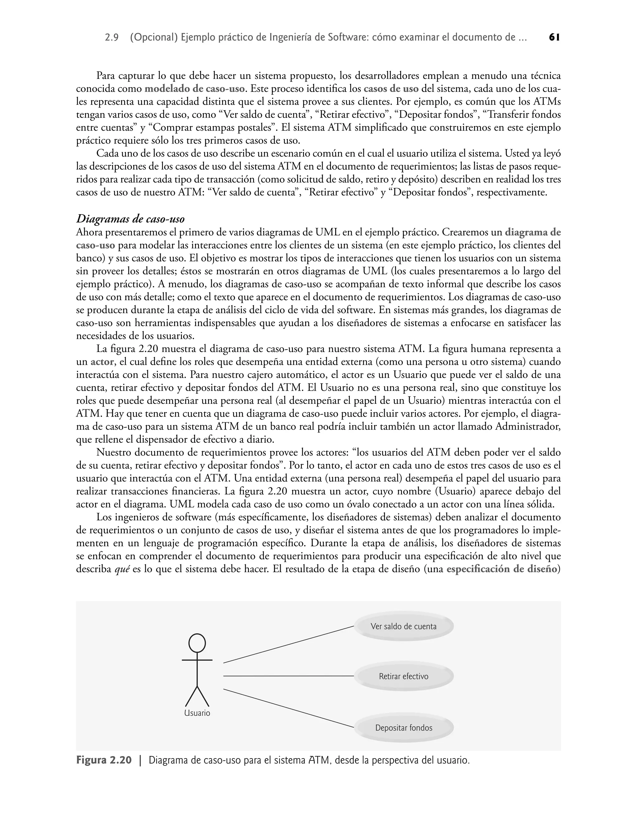 2.9 (Opcional) Ejemplo práctico de Ingeniería de Software: cómo examinar el documento de ... 61
Para capturar lo que debe hacer un sistema propuesto, los desarrolladores emplean a menudo una técnica
conocida como modelado de caso-uso. Este proceso identiﬁca los casos de uso del sistema, cada uno de los cua-
les representa una capacidad distinta que el sistema provee a sus clientes. Por ejemplo, es común que los ATMs
tengan varios casos de uso, como “Ver saldo de cuenta”, “Retirar efectivo”, “Depositar fondos”, “Transferir fondos
entre cuentas” y “Comprar estampas postales”. El sistema ATM simpliﬁcado que construiremos en este ejemplo
práctico requiere sólo los tres primeros casos de uso.
Cada uno de los casos de uso describe un escenario común en el cual el usuario utiliza el sistema. Usted ya leyó
las descripciones de los casos de uso del sistema ATM en el documento de requerimientos; las listas de pasos reque-
ridos para realizar cada tipo de transacción (como solicitud de saldo, retiro y depósito) describen en realidad los tres
casos de uso de nuestro ATM: “Ver saldo de cuenta”, “Retirar efectivo” y “Depositar fondos”, respectivamente.
Diagramas de caso-uso
Ahora presentaremos el primero de varios diagramas de UML en el ejemplo práctico. Crearemos un diagrama de
caso-uso para modelar las interacciones entre los clientes de un sistema (en este ejemplo práctico, los clientes del
banco) y sus casos de uso. El objetivo es mostrar los tipos de interacciones que tienen los usuarios con un sistema
sin proveer los detalles; éstos se mostrarán en otros diagramas de UML (los cuales presentaremos a lo largo del
ejemplo práctico). A menudo, los diagramas de caso-uso se acompañan de texto informal que describe los casos
de uso con más detalle; como el texto que aparece en el documento de requerimientos. Los diagramas de caso-uso
se producen durante la etapa de análisis del ciclo de vida del software. En sistemas más grandes, los diagramas de
caso-uso son herramientas indispensables que ayudan a los diseñadores de sistemas a enfocarse en satisfacer las
necesidades de los usuarios.
La ﬁgura 2.20 muestra el diagrama de caso-uso para nuestro sistema ATM. La ﬁgura humana representa a
un actor, el cual deﬁne los roles que desempeña una entidad externa (como una persona u otro sistema) cuando
interactúa con el sistema. Para nuestro cajero automático, el actor es un Usuario que puede ver el saldo de una
cuenta, retirar efectivo y depositar fondos del ATM. El Usuario no es una persona real, sino que constituye los
roles que puede desempeñar una persona real (al desempeñar el papel de un Usuario) mientras interactúa con el
ATM. Hay que tener en cuenta que un diagrama de caso-uso puede incluir varios actores. Por ejemplo, el diagra-
ma de caso-uso para un sistema ATM de un banco real podría incluir también un actor llamado Administrador,
que rellene el dispensador de efectivo a diario.
Nuestro documento de requerimientos provee los actores: “los usuarios del ATM deben poder ver el saldo
de su cuenta, retirar efectivo y depositar fondos”. Por lo tanto, el actor en cada uno de estos tres casos de uso es el
usuario que interactúa con el ATM. Una entidad externa (una persona real) desempeña el papel del usuario para
realizar transacciones ﬁnancieras. La ﬁgura 2.20 muestra un actor, cuyo nombre (Usuario) aparece debajo del
actor en el diagrama. UML modela cada caso de uso como un óvalo conectado a un actor con una línea sólida.
Los ingenieros de software (más especíﬁcamente, los diseñadores de sistemas) deben analizar el documento
de requerimientos o un conjunto de casos de uso, y diseñar el sistema antes de que los programadores lo imple-
menten en un lenguaje de programación especíﬁco. Durante la etapa de análisis, los diseñadores de sistemas
se enfocan en comprender el documento de requerimientos para producir una especiﬁcación de alto nivel que
describa qué es lo que el sistema debe hacer. El resultado de la etapa de diseño (una especiﬁcación de diseño)
Depositar fondos
Retirar efectivo
Ver saldo de cuenta
Usuario
Figura 2.20 | Diagrama de caso-uso para el sistema ATM, desde la perspectiva del usuario.
 