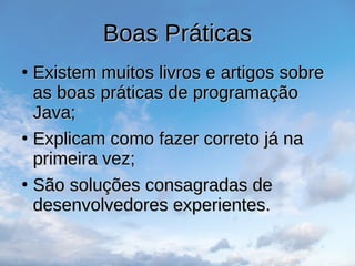 Boas Práticas
Boas Práticas
●
Existem muitos livros e artigos sobre
Existem muitos livros e artigos sobre
as boas práticas de programação
as boas práticas de programação
Java;
Java;
●
Explicam como fazer correto já na
Explicam como fazer correto já na
primeira vez;
primeira vez;
●
São soluções consagradas de
São soluções consagradas de
desenvolvedores experientes.
desenvolvedores experientes.
 