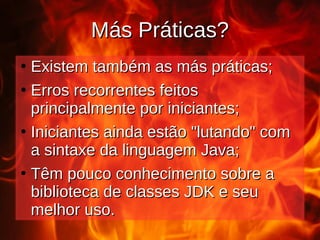 Más Práticas?
Más Práticas?
●
Existem também as más práticas;
Existem também as más práticas;
●
Erros recorrentes feitos
Erros recorrentes feitos
principalmente por iniciantes;
principalmente por iniciantes;
●
Iniciantes ainda estão "lutando" com
Iniciantes ainda estão "lutando" com
a sintaxe da linguagem Java;
a sintaxe da linguagem Java;
●
Têm pouco conhecimento sobre a
Têm pouco conhecimento sobre a
biblioteca de classes JDK e seu
biblioteca de classes JDK e seu
melhor uso.
melhor uso.
 