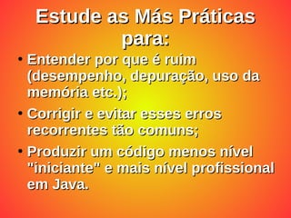 Estude as Más Práticas
Estude as Más Práticas
para:
para:
●
Entender por que é ruim
Entender por que é ruim
(desempenho, depuração, uso da
(desempenho, depuração, uso da
memória etc.);
memória etc.);
●
Corrigir e evitar esses erros
Corrigir e evitar esses erros
recorrentes tão comuns;
recorrentes tão comuns;
●
Produzir um código menos nível
Produzir um código menos nível
"iniciante" e mais nível profissional
"iniciante" e mais nível profissional
em Java.
em Java.
 