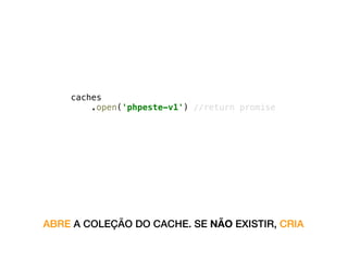 self.addEventListener('install', function(event) {
event.waitUntil(
caches
.open('phpeste-v1') //return promise
.then(function(cache) {
return cache.addAll([‘a.js’, ‘b.js’…]);
})
);
});
ABRE A COLEÇÃO DO CACHE. SE NÃO EXISTIR, CRIA
 