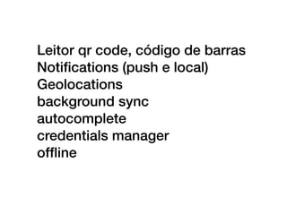 Leitor qr code, código de barras
Notiﬁcations (push e local)
Geolocations
background sync
autocomplete
credentials manager
ofﬂine
 