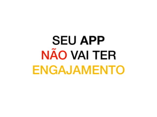 SEU APP
NÃO VAI TER
ENGAJAMENTO
 