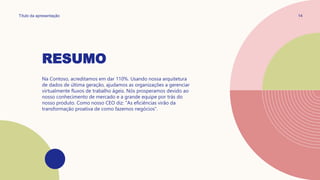 RESUMO
Título da apresentação 14
Na Contoso, acreditamos em dar 110%. Usando nossa arquitetura
de dados de última geração, ajudamos as organizações a gerenciar
virtualmente fluxos de trabalho ágeis. Nós prosperamos devido ao
nosso conhecimento de mercado e a grande equipe por trás do
nosso produto. Como nosso CEO diz: "As eficiências virão da
transformação proativa de como fazemos negócios".
 